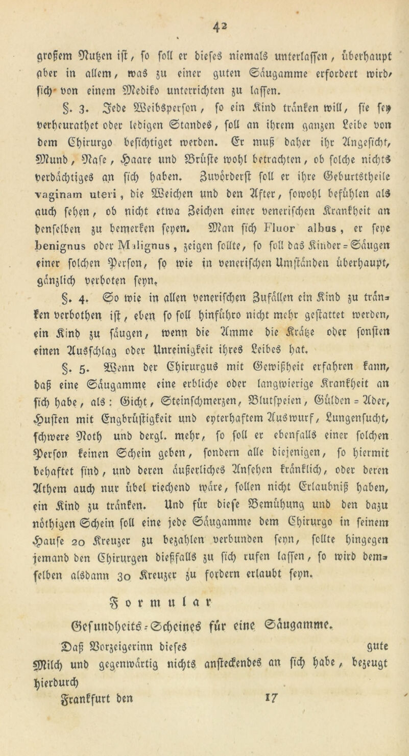 gropem 0lu^cn i|t, fo foU er biefeS niemals unterlaffcn, überhaupt aber in allem, wa$ 511 einer guten ©augamme erforbert wirb/ ftd)* non einem Sttebifo unterrichten ju laffen. §. 3. 3ebe 5BeibSperfon , (0 ein Äinb tranfen will, fte fep nerbeurathet ober lebigen ©tanbeS, foU an ihrem ganzen Scibe non bem ©hirurgo beffcfytiget werben. ©r mup bal)er itjr 2lngeftd)f, 9J?unb, 9Jafe, $aate unb Sßruflc wohl betrachten, ob folche nichts nerbachtigeS an ftd) hebern Buoorberff foll er ihre ©eburtStheile vaginam uteri, bie 5ßeid)en unb ben Elfter, fotpohl befühlen als auch fehen, ob nicht etwa 3«id)en einer nenerifchen Äcanfheit an benfelben ju bemetfen fepen. 5D?an ftch Fluor albus, er fepe benignus ober M jlignus , jeigen feilte, fo füll baS Äinber = ©äugen einer folgen ^erfon, fo tnie in nenerifchen Umftdnben überhaupt, gdnjlich verboten fepn. §. 4. ©0 wie in allen nenerifchen Befallen ein $inb ju trän* fen nerbothen i(b, eben fo foll hinführo nicht mehr geffattet tnerben, ein Äinb ju fdugen, tnenn bie 2fmme bie Ärdfce ober fonften einen 2tuSfd)lag ober Unreinigfeit ihres SeibeS h«t* §. 5. 5öenn ber ©hirurguS mit ©ewipheit erfahren fann, bap eine ©augamme eine erbliche ober langwierige Äranfheit an ftd) habe, alS: ©id)t, ©teinfd)merjen, S3lutfpeien, ©ülbcn = 2Cber, puffen mit ©ngbrüjtigfeit unb epterhaftem 2fu$wurf, £ungenfud)t, fdjtnere 9?otf) unb bergt, mehr, fo foll er ebenfalls einer folchen sperfon feinen ©chein geben, fonbern alle biejenigen, fo hiermit behaftet ftnb, unb beren duperlidpeS 2fnfel)en frdnflid), ober bereit 3fthem auch nur übel ried)enb wäre, feilen nicht ©rlaubnip haben, ein Äinb ju tranfen. Unb für biefe Bemühung unb ben baju nothigen ©chein foU eine jebe ©augamme bem ßhtrurgo in feinem #aufe 20 ßreujet ju bejahten nerbunben fepn, feilte hingegen jemanb ben Chirurgen biepfallS ju ftd) rufen laffen, fo wirb bem* fetben aisbann 30 Äreujer ju foebern erlaubt fepn. % ornt uU v ©cfun&hßttö * 0chetne$ fÄr eine ©augamme. £>ap S3orjeigerinn biefeS gute sjftild) unb gegenwärtig nichts anffecfenbeS an ftch fyabe / bejeugt hierburd) granffurt ben 17