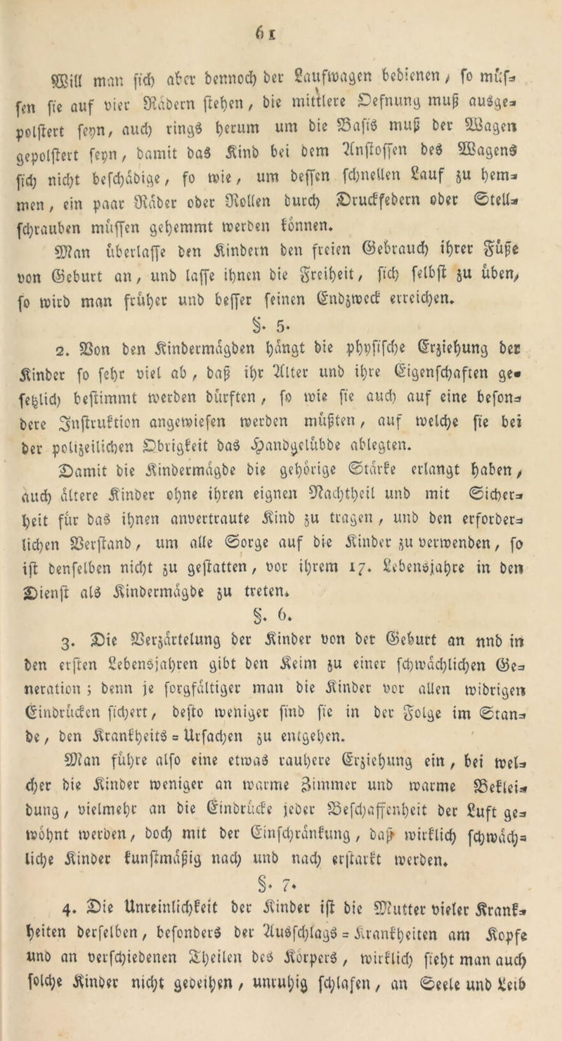 SKitl nun fid) aber bennod) bet 2aufwagcn bebicncn , fo mü'f* fcn fie auf ui ec labern freien, bie mittlere Befnung mup au$ge* pelftert fepn, aud) rir»ö« herum um bie 33aft3 mup ber &8agen gepoljlert fepn, bamit ba$ Äinb bei bem tfnjioffen be$ 5Bagen$ ftd; nid)t befcf)äbige, fo wie, um beffen fdjneUen Eauf ju hem* men, ein paar CRaber ober Sollen burd) Brucbfebctn ober ©teil* fdjrauben muffen gehemmt werben fonnen. 9J?an übcrlaffe ben Äinbevn ben freien ©ebraud) ihrer güfe von ©eburt an, unb laffe it)ncn bie greif)eit, fid) felbfl ju üben, fo wirb man früher unb beffer feinen ©nbäwcd: erreichen* 5* 2. 33on ben Äinbermagben l)dnat bie phhftfdje ©rjiehung bec Äinber fo fel)t viel ab , bap ihr Filter unb it)re ©igenfd)aften ge« fe^lid) bejlimmt werben bürften , fo wie fie aud) auf eine befon^ bere 3>nfiru£tion angemiefen werben müpten, auf welche fie bei ber polizeilichen Bbrigfeit ba$ Jpanbgclübbe ablegten. Bamit bie Äinbermdgbe bie gehörige ©tarfe erlangt haben , aud) altere Äinber ol)ne ihren eignen 9?ad)thcil unb mit ©icber=» heit für ba3 ihnen armertraute £inb ju tragen, unb ben erforber=> liehen 23er]lanb, um alle ©orge auf bie Äinber zu verwenben, fo ifl benfelben nid)t ju geflatten, vor il)rcm 17. Lebensjahre in ben Bienft al$ ^inbermagbe §u treten* §. 6* 3. Bie 23erzdrtelung ber Äinber von bet ©eburt an nnb in ben erften Lebensjahren gibt ben Äeim ju einer fd) tu ad) lid)en ©e=> neration ; beim je forgfdltiger man bie Äinber vor allen wibrigen ©inbrüefen fidjert, befto weniger fmb fie in ber golge im ©tan=* be, ben ton£t)eit$ = Urfad)en 51; entgehen. 9)ian führe alfo eine etwas rauhere ©rjiehung ein, bei weU d)er bie Äinber weniger an warme Zimmer unb warme SSefleU bung, vielmehr an bie ©inbrüefe jebet S5efd)affenheit ber Luft ge=» wohnt werben, bod) mit ber ©tnfd)ränfung, bajj wirflich fchwdch« lid)e Äinber bunftmapig nach un& «ad; erjtarbt werben* §♦ 7♦ 4. Bie Unreinlidjbeit ber Äinber ijl bie Butter vieler Äranf» heiten berfelben , befonbetS ber 2lu$fd)lag$ = duanbheiten am Äopfe uno an verfd)iebenen ^heilen beö tfotperS, wirblid) fleht man auch fold;e ftinbet ntd;t gebeten , unruhig fd;lafen, an ©eele unb Leib