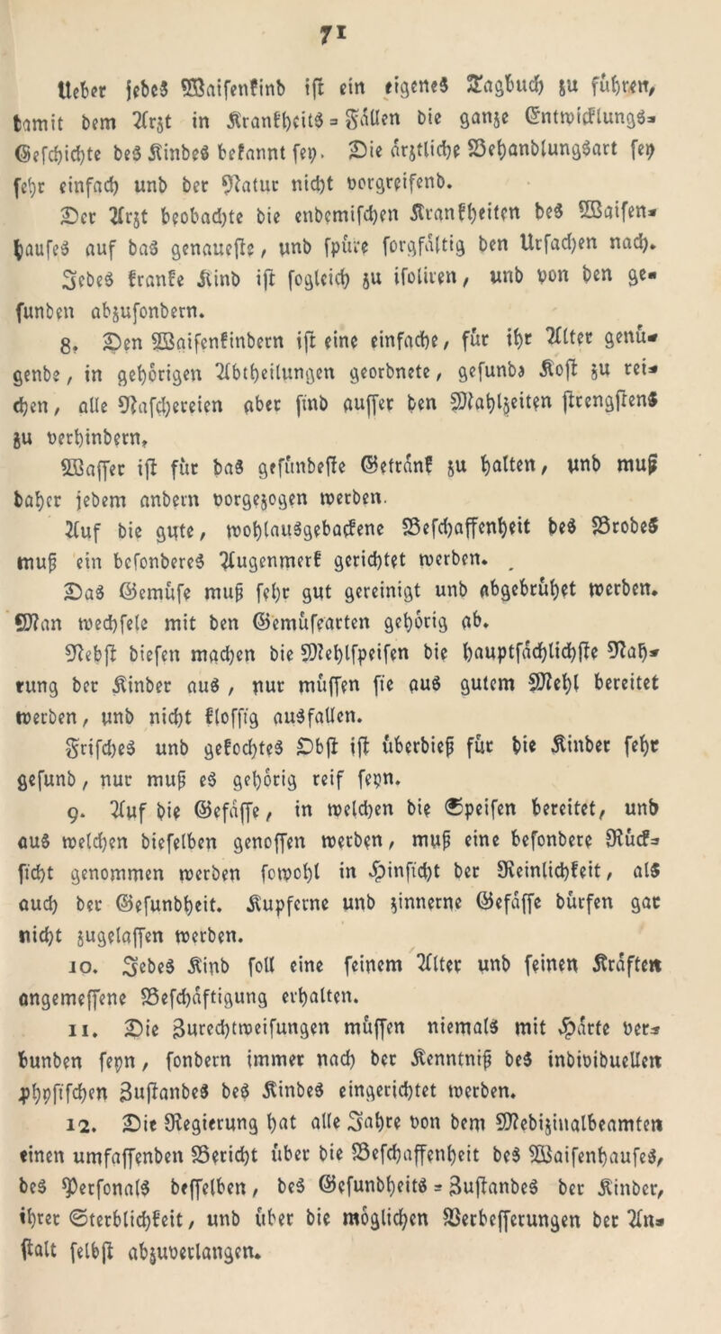 lieber jebc« Sßaifenünb ift ein eigene« Sagfcuch &u fuhren, tamit bem Arjt in ÄranfhcitS => Säßen Die ganje ©ntwicFlung«* Gefehlte be« Stinbe« befannt fep. Sie drjtliche S3ehanblung«art fei) fehr einfad) unb ber 9?atur nid)t vorgreifenb. Ser ZCrgt b?obad)te bie enbcmifchen Äranf^eitm be« ©öifen* $aufe« auf ba« genauere, unb fpüre forgfaltig ben Urfad)en nad). 3ebe« franfe Siinb ift fogleitf) §u ifoliren, unb von ben ge* funben abjufonbern. 8. Sen SBoifenfinbern ift eine einfache/ für ihr Alter genü* genbe, in gehörigen Abteilungen georbnete, gefunba Stoft ju teU chen, alle Sfafc&ereien aber [mb auffer ben fÖ?at>l§eit?n ftrengfTen« ju verhinbern, SBaffer ift für ba« gefünbefte ©etrdnf &u halten, unb mup baher jebem anbem Vorgelegen werben. Auf bie gute, wohlait«geba(fene SSefdjaffenheit be« S3robe$ tnup ein befonbere« Augenmerf gerichtet werben. ^ Sa« ©emüfe mup fehr gut gereinigt unb abgebrühet werben. SD?an wechfele mit ben ©emüfearten gehörig ab. SRebfi biefen mgdjen bie SNefylfpeifen bie hauptfacfjlichfte 9?ab» tung ber Stinber au« , nur muffen fte au« gutem Sftehl bereitet werben, unb nicht ffofftg au«faUen. §rifd)e« unb gefod)te« Sbjb ift überbiep für bie Stinber fehr gefunb, nur mup e« gehörig reif fepn. 9. Auf bie ©efdjfe, in weld)en bie ©peifen bereitet, unb au« weld)en biefelben genoffen werben, mup eine befonbere fKurf=» ficht genommen werben fowcl)l in «£>inft'd)t ber 9veintict)fcit, al« auch ber ©efunbheit. kupferne unb fnnerne ©efdffe bürfen gar nicht jugelaffen werben. jo. Sebe« Stinb foll eine feinem Alter unb feinen Strafte« angemeffene 35efd)dftigung erhalten. 11. Sie 3ured)tweifungen muffen niemal« mit sparte Vers bunben fepn, fonbern immer nad) bet Stenntnip be« inbivibucllert 4>!)pftfd)en Bujbanbe« be« Stinbe« eingerichtet werben. 12. Sie Regierung hat alle Sabre von bem Sflebijinalbeamten einen umfaffenben 33erid)t über bie S3efd)affenheit be« 5öaifenhaufe«, be« sperfonal« beffelben, be« ©efunbheit« = ^ufanbe« ber Stinber, ihrer Sterblichkeit, unb über bie möglichen Stfetbeffetungen bet An* falt feibjt abjuverlangen.