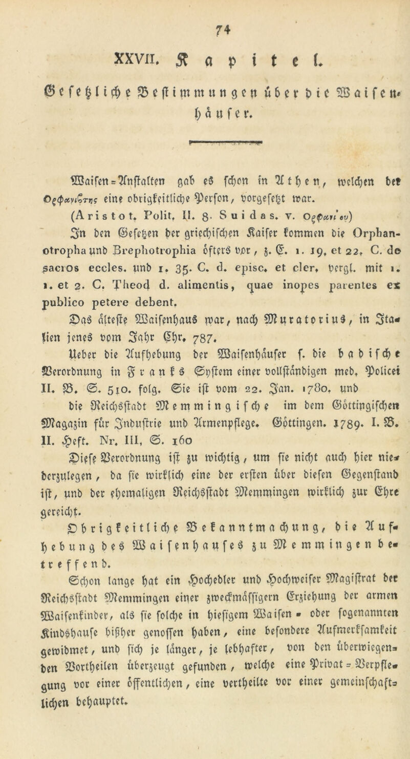 XXVII. 3t Ci p t t c L 0 c f e § It # e 35 c fl i nt nt u n g c rr über t> i c SB a t f c tt* häuf e r. SBaifen = AnfIatten gab eS fdjon in Athen, tvcld;en btt OtfctyiSTtj? eine obrigf?itlic^e Reefen, porgefefct war. (A r i s t o t. Polit, II. g- S u i d a s. y. o^p»n tv) Sn ben ©efefcen ber griccbifd)en Äaifer fommen bie Orphan- otrophaunb Brepliotrophia oftprS t)jor, j. ©. i. 19, et 22, C. d© sacios eccles. unb 1. 35. C. d. episc. et der» uergl. mit 1* I. et 2. C. Theocl d. alimentis, quae inopes parentes ex publico petere debent. 2)a$ dltefle SBaifenbauS u>at, nad; SfturatoriuS, in Sta* tien jenes t>om Saht @br* 787. lieber bie Aufhebung ber Sßaifenhaufer f. bie b a b i f d) e 23erorbnung in § r a n H Aftern einer üollflänbjgen meb, *Policei II. 25. ©. 510. folg. 0ie ift oom 22. $an. 1780. unb bie 0leid)SjIabt Sft e m m i n g i f ch e im bem ©ottingifdjett Sftagajin für Snbujlrie unb Armenpflege, ©ottingen. 1789* !• 25. II. 4?eft. Nr, III, @. 160 £)ipfp 23erorbnung iff ju widrig, um fte nicf)t auch fiet nie* bcrjulegen , ba fte wirf’lid) eine ber erfben über biefen ©egenfranb ift, unb ber ehemaligen 9veid)$|labt Lemmingen wirklich jut ©h« gereicht. £)brigfcittid)e 25efanntmacbung, bie Auf- heb u n g b e $ 2Baifenl;aufeS 5 u SHemmitt gen be- treffen b. ©d)on lange hat ein dpoc^ebler unb $od)Weifer Sttagijbrat ber 3Reid)$ftabt Lemmingen einer jwedmdfftgcrn ©rjiebung ber armen SBaifenfinber, als fte foldje in bieftgem Söaifen » ober fogenannten Äinbäfyaufe bifher genoffen haben, eine befonbere Aufmerffamfeit gewibmet, unb ftd> je tanger, je lebhafter, non ben überwiegen- ben 23ortbeiten überjeugt gefunben , welche eine 9)rioat = SSerpfle- gung nor einer öffentlichen, eine uerlheilte nor einer gemeinfehafb iid;en behauptet.