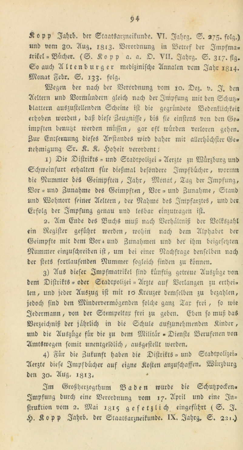 ^ o p p Sfafytb. ber ©taatSarjneifunbe. VI. 3abrg. ©. 275. folg.) «nb oom 30. Aug, iß 13- SSerotbnung in &3etref bcc 3mpfma=» trifel3 SSücbet. (©. Äopp a. a. £). YII. 3abr9* ©.317. flg. ©0 aud) Altenburger mebtjintfd^e Annalen ücm Safyr 1814. Sftonat §cbr. ©. 133. folg. Söegen bet nach ber Sßetorbnung nom 10. Se$. t>. 3. ben Aeltern unb SSormunbern gleich nad) ber 3ntpfung mit ben ©d)uh» blättern auSjuflellenben ©cbeine ijl bie gegrünbetc S5ebenflid}feit erhoben worben, bap biefe SeUgniffe > bis fte cinfbenö oon ben ©e=» impften benufct werben muffen/ gar oft würben Verloren geben, ßur Entfernung biefeS Anjlanbeö wirb baber mit allerbochfler ©e=» Uebmigung ©r. R. Ri Roheit nerorbent; 1) Sie SijlciftS = unb ©tabtpolijei => Aerjte ju SBürjburg unb ©d)weinfurt erbalten für biepmal befonbere 3mpfbüd)er, wertnn bie Kummer be$ ©eimpften , Sabr, SBlöitäf,- Säg ber Impfung, SSor = unb Sunabme beS ©eimpften , S3or =» unb ßunabute, ©tanb Unb $ßobnort feiner Aeltern , ber 5ftal)me be$ ^mpfarjteä, unb bcr Erfolg ber Impfung genau unb lesbar ejnjutrageit ijl. 2. Am Enbe be$ S3ud)$ muf nach SSerhättnip ber SSoIfSjabl ein Sftegijlet geführt werben, wohin nad; bem Alphabet ber ©eimpfte mit bem 33or ^ unb Sunabmen unb ber ipm beigefejjten (ftummer ein$ufd;reiben ijl, um bei einer Nachfrage benfelben nach ber jletS fortlaufenben Kummer fogleid) ftnben 51t bonnen. 3) AuS biefer ^mpfmatrifel ftnb fünftig getreue AuSjüge non bem SijlriftS = ober ©tabtpolijei = ArjtC auf Verlangen ju ertbei» len, unb jebec AuSjug ijl mit 10 Äteujet bemfelben ju bejahten, jebod) ftnb ben SDlinbernermogenben fold;e ganj £ar frei , fo wie 3ebermann, non ber ©tempeltap frei ju geben. Eben fo mup ba$ S3erjeicbnip ber jährlich in bie ©chule äufjunebmenben Äinber, unb bie Auszüge für bie 51t bem Militär • Sienjle berufenen oon Amtswegen fomit unentgeltich / auSgejlellt werben. 4) Sür bie Sufunft höben bie SiflribtS =» unb ©tabtpolijeis Aerjte biefe 3mpfbüd;er auf eigne ilojlen anjufd;affen. Söürjburg ben 30. Aug. 1313* ♦ 3m ©ropberjogtbum S3 a b e n würbe bie ©chubpocfen» Impfung burd; eine SBerörbnung nom 17. April unb eine 3n* jlruftion 00m 2. fölai 1315 gefetjlid; eingefübrt ( ©. 3. Äopp 3öbt&* ber ©taatSarjneifunbe. IX. 3ahr9* ©. 221.)