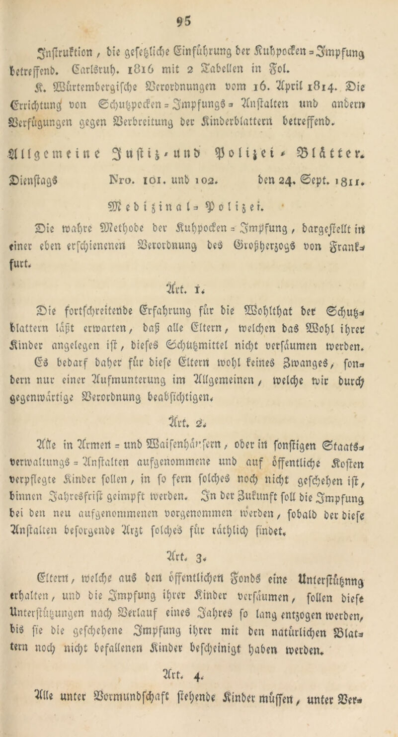 Snftruftion , bie gefefcticbe Einführung ber ßubpocfeit = Impfung betreffend EarlSruf). 1816 mit 2 Tabellen in $ol. ©ürtcmbergifche SGcrorbnungen 00m 16. April 1814. Sic Errichtung* non ©chuhpocfen = 3inpftinS$3 Anhalten unb anbern SJerfügungen gegen SSevbreitung ber Äinberblattern betreffend Hl[\g c m t i n e 3 u \\ i j * u n ö $ 0 l i * e i * SB I d 11 c r* SienfiagS Nro. ioi. unb 102. ben 24. ©ept. lgu. 50t ebtginctl = ^olijef. Sic wahre 9>?ett)obe bev Äuhpocfen = Impfung , bargejMf itt einer eben erfd;iencnen SBerorbnung beS ©roßherjogS non granf* furt. 3fr t. i* Sie fortfc!)reitenbe Erfahrung für bie Sßo^tt^at ber ©dfjufc* blättern lapt erwarten, baß alle Eltern, welchen baS SBohl ihrer 5finber angelegen ift, biefeS 0d)Ufcmittel nicf;t nerfdumen werben, ES bebarf bähet für biefe Eltern wol)l feines BwangeS, fon* bern nur einer Aufmunterung im Allgemeinen , welche tnir burcf; gegenwärtige SSerorbnung beabftdjtigen« Art, 2'. Affe in Armen = unb SBaifenhdufern , ober in fonfiigen (Staats* nerwaltungS = Anwälten aufgenommene unb auf öffentliche Äoften nerpflegte Äinber follen, in fo fern fold;eS noch niefjt gefchehen ijt, binnen 3ahreSfriji geimpft werben, 3» ber Bufunft foU bie Impfung bei ben neu aufgenommenen norgenommen werben, fobalb bet biefe Anhalten beforgeitbe Arjt fold;e'S für tätlich ftnbet, Art, 3, Eltern, welche auS ben öffentlichen gonbS eine Unterftühnng erhalten, unb bie Impfung ihrer Äinber nerfdumen, foUen biefe Unterftüfjungen nach Verlauf eines 3al)reS fo lang entzogen werben, bis ffe bie gefchehene Impfung ihrer mit ben natürlichen Sölat* tern noch nicht befallenen Äinber befd;einigt haben werben. Art, 4. Alle unter SSormunbfchaft pel;enbe Jtinbcr muffen, unter SBcr«