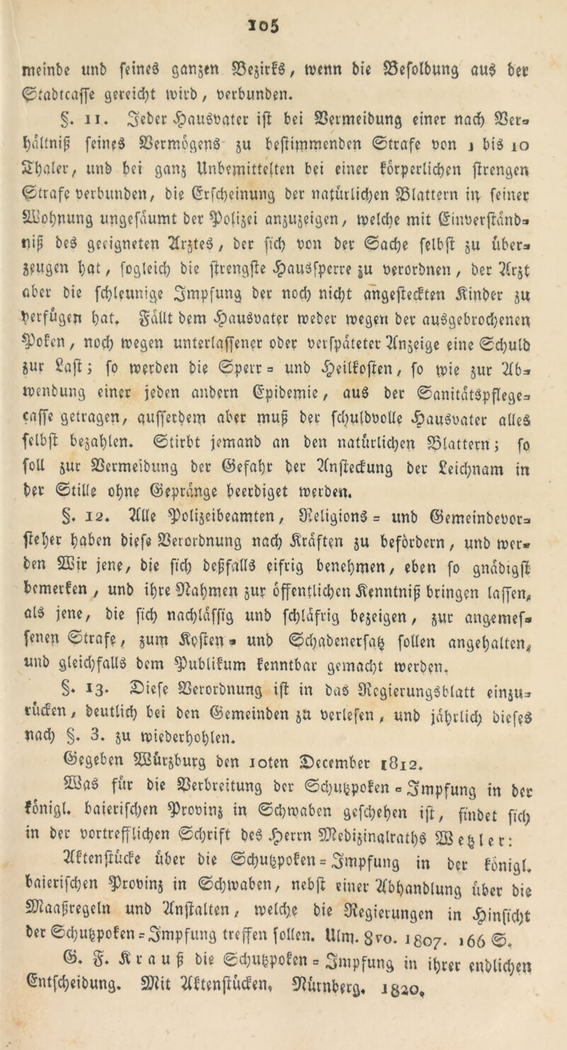 meinbe unb feirtcS ganjen SSejirfS, tbenn bi« S3efolbung au$ ber ©tabtcaffe gercid>t wirb, beubunben. §. 11. ^cbcr -^>auö\?atcr ift bei SSetmeibung einer nach S3er=» holtnijj feineö 23ermbgenS ju befiimmcnben ©träfe non j bis 10 Stjaler, «nb bei ganj Unbemittelten bei einer körperlichen ftrengen ©träfe berbunben, bie C5rfd>ctnung ber natürlichen SBlattern itp feiner Siiohnung ungefaumt ber spolijei anjujeigen, welche mit SinberjHnb» nip beS geeigneten TlrjteS, ber fiel) ben ber ©adje felbft ju über* Seligen bat, fogleicb bie ftrengfie £auSfperre $u berorbnen, ber 2(r$t ober bie fcbleunige Impfung ber nod) nicht angefteeften dtinber ju Verfugen bat. gallt bem #auSbater webet wegen ber abgebrochenen ^ofen, noch tregen unterlgffener ober berfpdteter ^fnjeige eine ©d;ulb Sur Saft; fo werben bie ©perr = unb d)cilkoften, fo wie jur 2f6* wenbung einer jeben anbern ©pibemie, aus ber ©anitdt$pflege=» caffe getragen, auffetbem aber muf ber fdmlbbolle «ÖauSbater alles fclbft bejablen. ©tirbt jemanb an ben natürlichen S5lattern; fo foU jur 93ermeibung ber @efal)t ber ?fnjleckung ber £eid;nam in ber ©tille ohne ©eprange beerbiget werben, §. 12. 2fUe ^»olijeibeamten, ReligionS = unb ©emeinbebora ftel;er hoben biefe 23erorbnung nach Ärdften ju beforbern, unb wer* ben SSBir jene, bie fid; bepfallS eifrig benehmen, eben fo gndbtgjt bemerfen , unb ihre Nahmen jur öffentlichen tantnip bringen taffen, olS jene, bie fid) nachldffig unb fd)ldfrig bejeigen, sut angemef» fenen ©träfe, jum Äofren * unb ©d;abenerfah follen angel;alten, unb gleid)faUS bem ^Publikum kenntbar gemacht werben. §♦ 13. £)iefe SSerorbnung ift in bas Regierungsblatt einju^ tücfen, beutlid) bei ben ©emeinben ju beriefen , unb jdhrtid; biefeS nad; §. 3. $u wieberhohlen. ©egeben SBütsburg ben ioten 2becember 1812. $ö3a$ für bie Verbreitung ber ©dmfcpoken c Impfung in bet fonigt. baierifd)en *Probin$ in ©djwabcn gefeiten ift, fmbet fiel; in ber bortreff liehen ©d;rift beS Jperrn SRebijinalrathS SBefclet: tfktenftücke über bie ©dmupoken = Impfung in ber kbnigl. baierifchen ^robinj in ©djwaben, nebjt einer‘tfbhanblung über bie äflaafregeln unb 2fnjtalten, weld;e bie Regierungen in £infid;t ber ©chuhpofen = Impfung treffen follen. Ulm. S^o. igo7. 166©. ©. g. Ä r a u f bie ©dmbpoken = Impfung in ihrer enblid;en ^ntfeheibung. SJiit 2fktenfiüc£en, Nürnberg, ig^o.