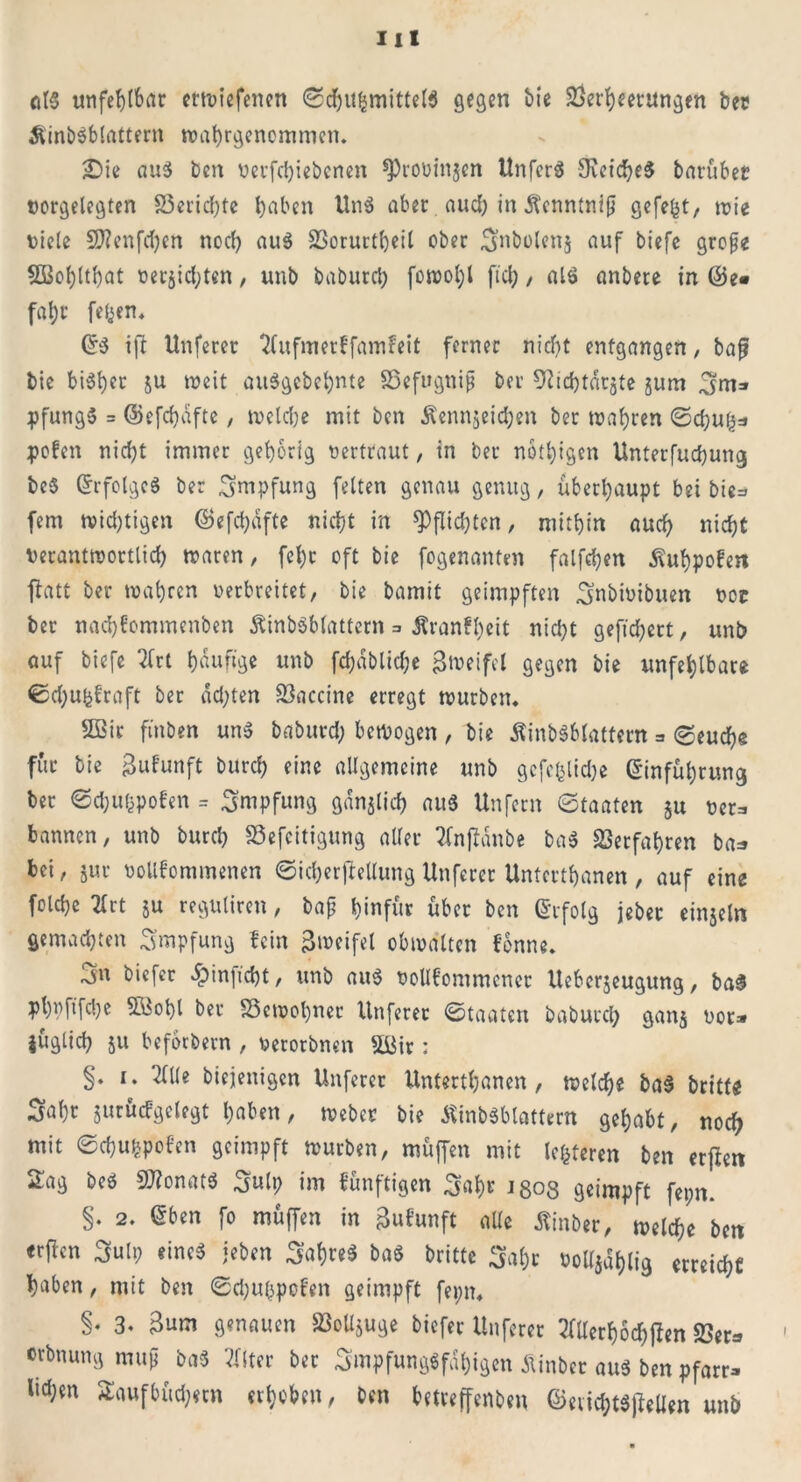 at$ unfehlbar crtuiefenen Sd)itgmittel$ gegen bie Verheerungen bec Slinbsblattern wahrgenommen. £)ie aus bcn oerfchiebenen ^roüinjen Unfcrö 9ieiche$ barübet oergelegten S3erid)te haben Un$ aber aud; in Äcnntnip gefegt, tote oiele 9J?enfcfyen noch ou« Vorurteil ober Snbolens auf biefe grope SBohlthat oerjid;ten, unb baburch fotoohl ftch , aU> anbete in fahr fegen. E$ i|l Unferer ^fufmerffamfeit ferner nicht entgangen, baf? bie bisher ju toeit auSgebehnte Vefugnip bei Ühchtarjte jum Sm* pfung» = ©efchdfte, toelche mit ben Äennjeichen ber toahren Scf)ug* polen nicht immer gehörig oertraut, in ber nötigen Unterfud)ung be$ Erfolges ber Impfung feiten genau genug, überhaupt bei bie=> fern Nichtigen ©efdjdfte nicht in Pflichten, mithin auch nicht verantwortlich waren, fel)t oft bie fogenanten falfchen Äuhpolen flatt ber wahren oerbreitet, bie bamit geimpften Snbioibuen oot ber nachfommenben Äinbäblattern => tonfl)eit nicht gefiebert, unb auf biefe 2frt häufige unb fcf)dblid;e Zweifel gegen bie unfehlbare ©d;ugfraft ber dd;ten Vaccine erregt würben. 2Bir ft'nben un$ baburd; bewogen , bie Äinbäblattem = (Seuche für bie Bufunft burch eine allgemeine unb gcfcglid)e Einführung ber Sd;ugpoben = Impfung gänzlich aus Unfern Staaten ju oet=. bannen, unb burch Vefcitigung aller ?(njldnbe ba$ Verfahren ba=» bei, jur ooUfommenen Sicherftellung Unferer Untcrthanen , auf eine folche 2lrt ju regntiren, bap hinfür über ben Erfolg jeber einsein gemachten Smpfung lein Bweifel obwalten lönne. 3n biefer dpinficht, unb au$ oolllommener Uebcrseugung, ba3 phpftfebe V$ol)l ber Vcwol)ner Unferer Staaten baburd; ganj oor* iüglich s« beforbern , oerorbnen 5üir: §• diejenigen Unferer Untertanen , welche ba§ britfe Saht sutüdgelegt haben, Weber bie ÄinbSblattem gehabt, nod; mit Schugpolcn geimpft würben, muffen mit legteren ben erflen 2ag beö V?onat$ Sulp im lünftigen S«hr J808 geimpft fepn. §• 2- f° muffen in Bulunft alle Äinber, welche bcn erfien Sulp einc$ «eben Sahre* baS britte Saht oollsdhlig erreicht haben, mit ben Schugpefen geimpft fepn. §• 3. Bum genauen Vollzüge biefer Unferer 2fllerh6d)jlen Ver* erbnung muß ba$ 2flter ber Smpfungöfdhigen Äinber aus ben pfarr* tichm 2aufbüd;etn erhoben, ben betreffenbeu ©eiichtSjiellen unb