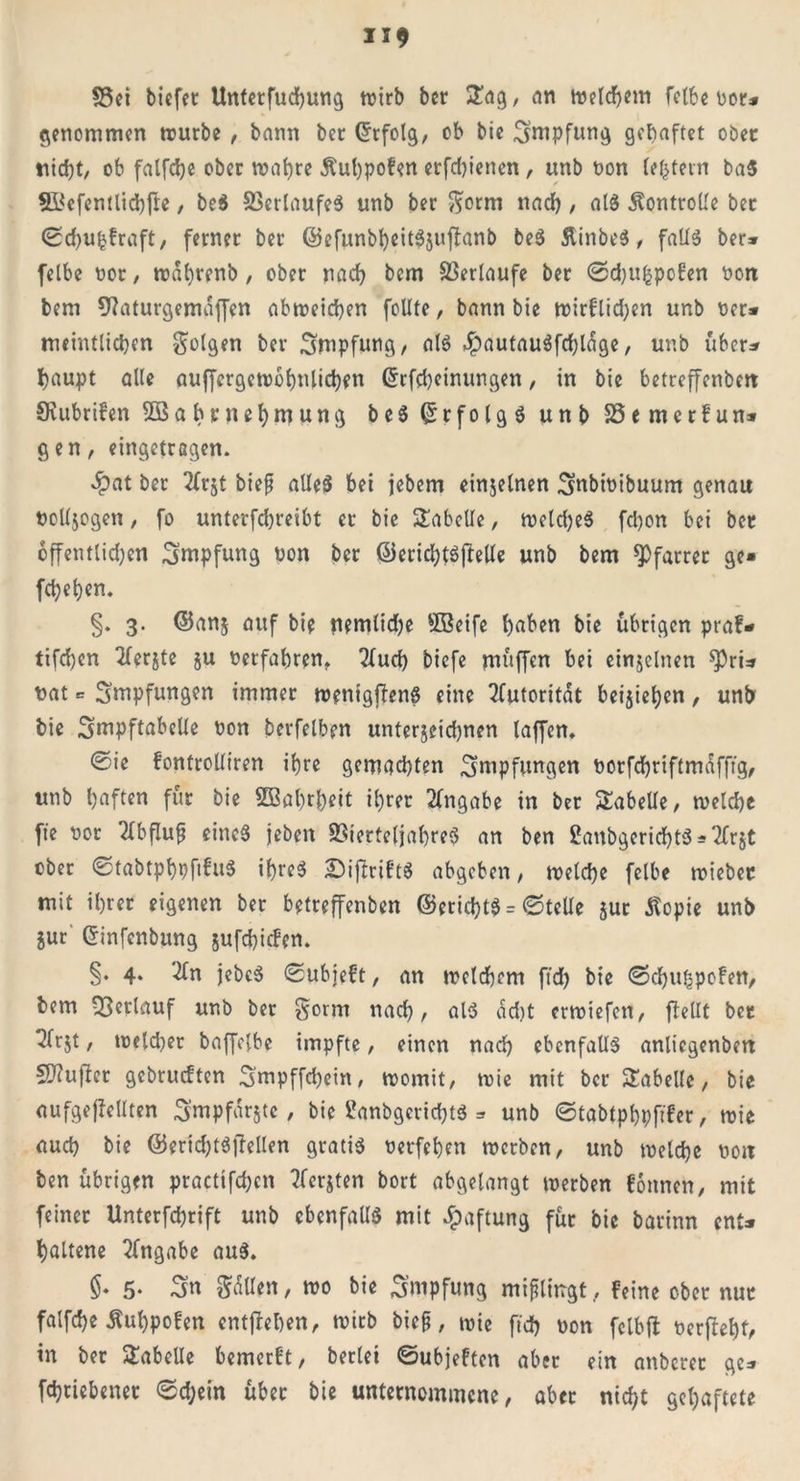 58ei tiefet Unterfliegung tritt ter £ag, ein meinem fette rot* genommen würbe , tann ter Erfolg, ob tie Impfung gehaftet ober titd)t, ob falfdje otcr traute Äuhpofen erfdjienen, unt ron lefctern ba$ S&cfentlidbfle, be$ Verlaufes unt ter ftorm nach, als Äontrolle ter ©dju^fraft, ferner ter ©efuntheitSjuftanb beS ÄinbeS, falls ter» felbe ror, wahrenb, ober nach tem Verlaufe ter ©djufcpofen ron tem 9?aturgemaffen abweichen feilte, tann tie wirflidjen unb rer* meintliehen folgen ter Stopfung, als ^autauSfcbl^ge, unb über* haupt alle auffergewohnüchen @r Meinungen, in tie betreffenbett SRubrifen Sßabrnefymung beS QrrfolgS unt SSemerfun* gen, eingetragen. $at ter tfrjt tief alles bei jebem einzelnen Subiribuum genau rolfjogen, fo unterfd)reibt er tie Tabelle, weldjeS fd)on bei ber öffentlichen Smpfung ron ter ©eridjtsftelle unt tem Pfarrer ge* feigen. §. 3. ©an$ auf tie nemlidje SBetfe haben tie übrigen praf* tifd)cn 2lerjte §u Petfahren. 2lud) tiefe muffen bet einzelnen spri* rat = Snipfungen immer wenigjfenS eine Autorität beziehen, unt tie Suipftabelle ron terfelben unterjeidjnen taffen. 0ie fonfrolltren ihre gemachten Stopfungen Porfchriftmafftg, unt haften für tie 5Bahtl)eit ihrer Angabe in ter Tabelle, welche fte ror Abfluß eines jeten Vierteljahres an ten ßanbyrichtS*2Cr$t ober 0tabtphpfifuS ihres BifhriftS abgeben, welche felbe wiebet mit ihrer eigenen ter betreffenben ©erid)tS = ©teile jur Utopie unt jur Crinfcnbung jufchicfen. §. 4. #n jetcS ©ubieft, an welchem ftd) tie ©djuhpofen, tem Oberlauf unt ter $orm nad), als ad)t erwtefen, ftellt bet ^frjt, welcher taffelbe impfte, einen nach ebenfalls anlicgenten SJtujler gebrueften Stopffchein, womit, wie mit ter Tabelle, tie aufgejlellten Smpfarjtc, tie itoibgerichts » unt ©tabtphpftfer, wie auch tie ©erid)t$]Tellen gratis rerfehen werben, unt welche rott ten übrigen practifchen tferjten tort abgelangt werben tonnen, mit feinet Unterfchrift unt ebenfalls mit Haftung für tie tarinn ent* haltene Angabe auS. §• 5- Sn fällen, wo tie Stopfung mißlingt, feine ober nur falfche Äuhpofen entgehen, wirb bieß, wie ftd) ron fclbft rerftehf, in ter Tabelle bemerft, terlei ©ubjeften aber ein anterer ge* fdjtiebenet ©d;ein über tie unternommene, aber nicht gehaftete