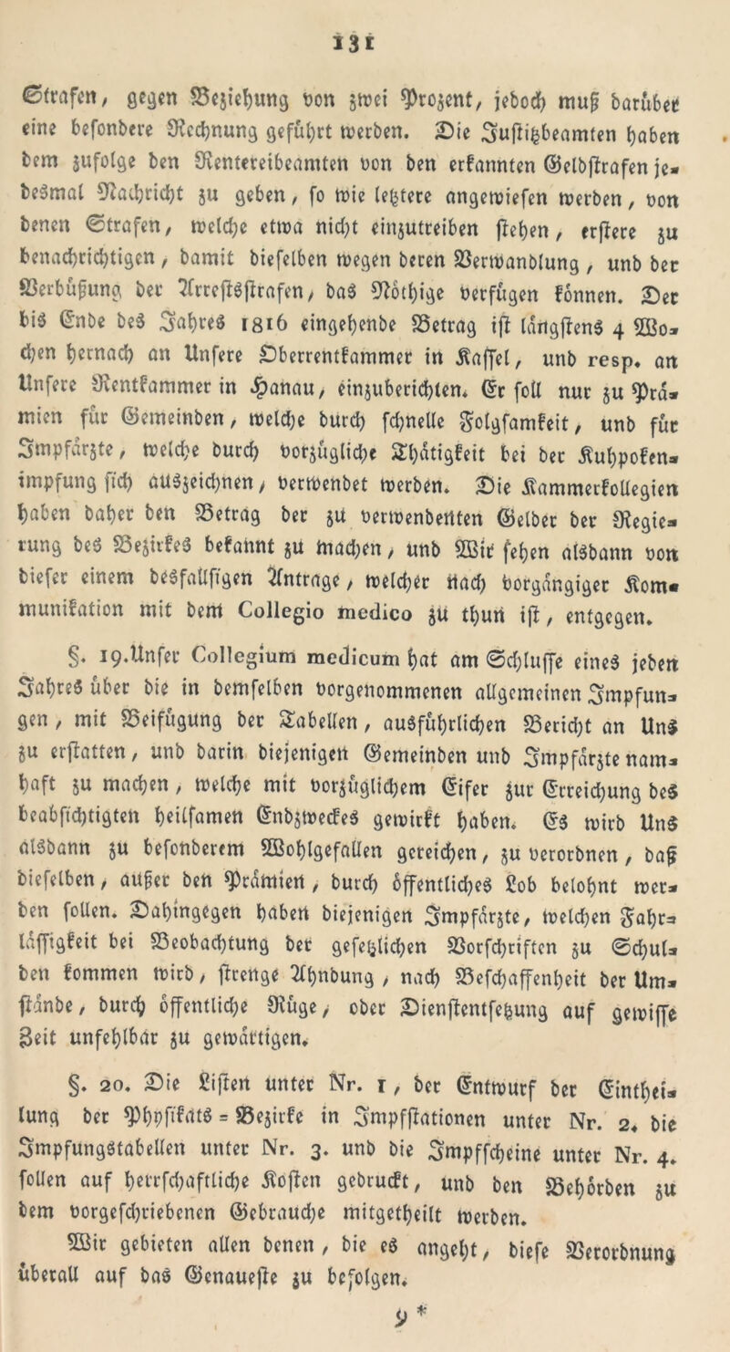 i 31 Strafen, gegen Bejahung bon jwei 3>ro$ent, jcbod> mufj barübee eine befonbere Rechnung geführt werben. Sie Suftifcbeamten haben bem jufolge ben Sventereibeamten non ben erfannten ©elbflrafen je. be^mal Nachricht ju geben, fo wie (entere angewiefen werben, non benen ©trafen, welche etwa nicht eiitjutteiben flehen, erjlere ju benachrichtigen , bamit biefelben wegen beten BerWanblung , unb ber S3erbüfung ber tfrrejftffrafen / baS S^othige öerfügen fonnen. Sec bis ©nbe beS Jahres 1816 eingehenbe Betrag ifl IditgffenS 4 2ßo* d;en hernach an Unfere Sberrentfammer in Raffet, unb resp. an Unfere SKentf’ammer in #anau, einjuberichten. ©r foU nur ju «pra. rcien für ©emeinben, Welche burch fchnelle $olgfamfeit, unb für Smpfdrjte, weld?e burch botjüglichc ^hdtigfeit bei ber Äuhpofen- impfungftch aUSjeichnen, berwenbet werben. Sie SammerfoUegien haben baher ben betrag bet ju berwenbertten ©elber ber 9?egie* tung beS BeJirfeS begannt $U machen > unb 2Bit fehen aisbann non tiefer einem beSfaÜfigen Anträge, welcher tiad) borgdngiger Äom* munifation mit bem Collegio medico $U thun ijl, entgegen. §. i9.Unfet Collegium medicum hat am ©djluffe eines jeben SahreSuber bie in bemfelben borgenommenen allgemeinen Smpfun* gen, mit Beifügung ber Tabellen, ausführlichen Beridjt an Un* ju erjlatten, unb barin biejenigen ©emeinben unb Smpfarjte nam* haft ju machen, welche mit bezüglichem Eifer jur Erreichung be$ beabsichtigten heilfamen EnbjwecbeS gewieft haben, Es wirb Un$ aiSbann ju befonberem 5öohlgefalIen gcreid^en, ju berorbnen, bafj biefelben, aupet ben ^rdmiert , burch öffentliche« £ob belohnt wer* ben foüen. Sal)tngegen haben biejenigen ^mpfdrjte, Weldjen $ahr=* laffigbeit bei Beobachtung bet gefeiten Borfdjriften ju @d)ul* ben fommen wirb, jfreitge 2(hnbung > nach Befchaffenheit ber Um* fldnbe, burch öffentliche Ocüge/ ober Sienflentfefeung auf gewiffe 3eit unfehlbar ju gewärtigen. §. 20. Sie giften unter Nr. r, ber Entwurf ber ©inthei* lung ber ^hpf^dtS = Bejirfe in Smpfjfationen unter Nr. 2, bie Smpfungstabellen unter Nr. 3. unb bie Smpffcheine unter Nr. 4. foUen auf hetrfd;aftlid)e Äoffen gebrueft, unb ben Behorben ju bem borgefdjtiebenen ©ebraudje mitgetheilt werben. B3ir gebieten allen benen, bie eS angel;t, biefe Berorbnung überall auf bas ©enauejle $u befolgen. D*