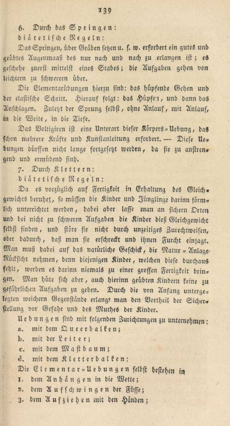 *39 6. Surcb baS (Springen: b i a t e t i f cb e Siegeln: SaS Springen, über ©raben fe^enu. f. W. erforbert ein gutes unb geübtes 2fugenmaap beS nur nach unb nad) ju erlangen ijl ; e« gefd)d)c juerfr mittelff eines StabeS; bie Aufgaben gel)en non lcid)tcrn ju fdjwerern über. Sie (5lenientarübungen ftnb: baS bupfenbe ©eben unb ber elaftifcbe ©djritt. hierauf folgt: baS Rupfen, unb bann baS 2lnfd;lagen. Bulei^t ber Sprung felbfr, ohne Anlauf, mit Anlauf, in bi? 5öeite, in bie SEiefe. SaS S3oltigiren ift eine Unterart biefev ÄorperS = Hebung, ba$ fd}on mehrere Kräfte unb dtunflanleitung erforbert. — Sicfe Ue» bungen bürffen nidjt lange fcrtgefe&t werben , ba fte §u anjfren* genb unb ermübenb ftnb* 7. Surd) klettern: b i d t e t i f cb e Siegeln: Sa es uorjüglicb auf Sertigfeit in ©rljaltung beS ©leid)» gewicbtS beruhet, fo muffen bie Äinber unb Jünglinge barinn form* lieh unterrichtet werben, babei aber laffe man an fiebern Srten unb bei nicht §u fchweren Aufgaben bie Äinber biep ©leid)gewid)t felb|t ftnben, unb fbore fte nicht burd) unjeitigeS Zuredjtweifcn, ober babureb, bap man fte erfdjrecft unb ihnen Surdjt einjagt. SJfan mup habet auf baS natürliche ©efebief, bie Statur = Anlage’ Siüdftd)t nehmen, benn biejenigen Sinber, welchen biefe burebau« fehlt, werben eS barinn niemals ju einer groffen Sertigfcit brin* gen. Sftan hüte fid) aber, aud) hiennn geübten Äinbern feine jtt gefährlichen Aufgaben 51t geben. Surd) bie non Anfang unterge* legten weichem ©egenftdnbe erlangt man ben 93ortheil ber ©id)et* ftellung uor ©efahr unb beS SOtutheS ber Äinber. Hebungen ftnb mit folgenben Zurichtungen ju unternehmen; a. mit bem £lueerbalfen; b. mit ber 2 e i t e r ; c. mit bem SJf a fl b a u m ; <3. mit bem dUetterbalfen: Sie ©lementar = Uebungen felbft bejahen in 1. bem 2lnhdngen in bie SSBette; 2. bem 21 u f f d) w i n g e n ber Suffe;