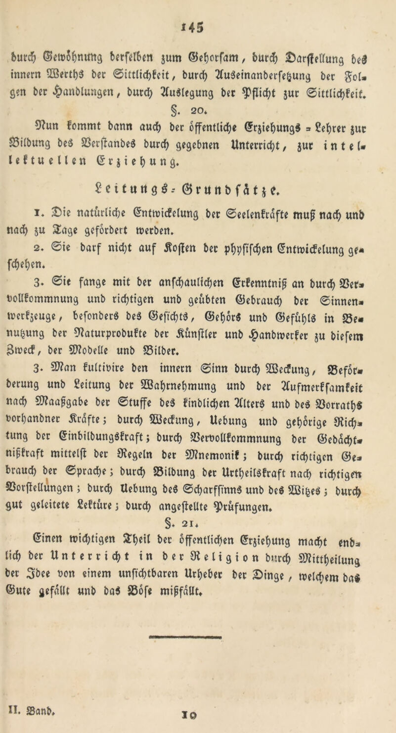 burd? ©etnShnuttg berfelben jum ©ehorfam, bur^ Sarffellung be$ innern WerthS ber ©ittlichfeit, burd? 2(u3einanberfef}ung ber gol* gen bec ^anblungen, burch Auslegung ber *PfIid?t $ur ©ittlid?feit* §. 20* Sftutt fommt bann auch bec öffentliche ©rjiehungS * £ehrer jut £5i(bung be$ SSerffanbe^ burd? gegebnen Unterricht, jut i n t e (• leftuellen © r $ i e h u n g. Seit un ge?.- (Brttnbfät je. !♦ natürliche ©nttnicfelung ber ©eelenfrdfte muß nach unb nach ju Sage geforbert tverben. 2. ©ie barf nicht auf hoffen ber phpftfchen ©nttnicfelung ge- fchehen. 3* ©ie fange mit ber anfchaulichen ©cfenntniß an burch 23er* nollfommnung unb richtigen unb geübten ©ebraud? ber ©innen* tvcrtjcuge, befonberS be3 ©eftchtä, ©ef)6r$ unb ©efuf?l$ in 23e* nu^ung ber Siaturprobufte ber ßunfbler unb #anbn>erfer ju biefem 3n?ecf, ber Lobelie unb SSilber. 3. 27?an fultioire ben innern 6inn burch Wecfung, SSefor« berung unb Leitung ber Wahrnehmung unb ber tfufmerffamfeit nach SRaaßgabe ber ©tuffe be$ finblichen Alters unb be$ S3orratl?$ norhanbner Äcdfte; burch Wechmg, Uebung unb gehörige 9iid?- tung bcr ©inbilbungäfraft; burch 23ewollfommnung ber ©ebdcht* nißfraft mittels ber Siegeln ber Sttnemonif j burch richtigen @e* brauch ber ©prache; burch S5ilbung ber UrtheilSfraft nad? richtigen S3orffelIungen ; burd? Hebung be8 ©d?arfftnn$ unb be$ WifceS; burch gut geleitete Sefture\ burd) angeftellte Stufungen* §. 21* ©inen widrigen &heil ber öffentlichen ©rjief?ung macht enb* lieh bec Unterricht in ber Religion burd) SJiittheilung ber 3bee non einem unfichtbaren Urheber bet Singe, tneldiem ba# ©ute gefallt unb ba$ S3ofe mißfallt* II. SSanb. ID