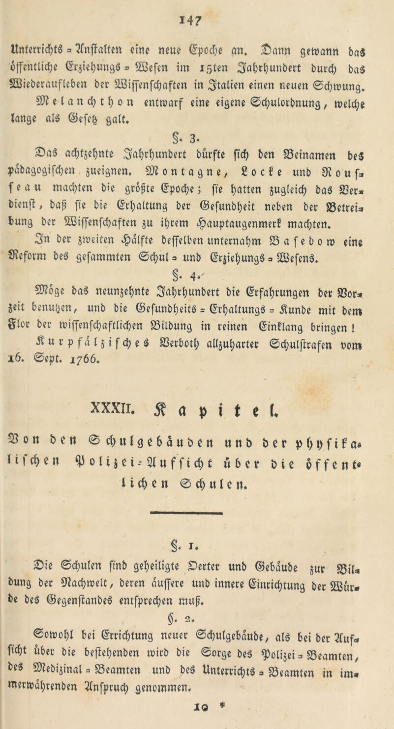 Unterrichts = Sfnffalten eine neue ©poche an. [“Dann gewann ba$ öffentliche ©rjiehungS» Sßßefen im loten Sfahrhunbert burd; ba$ Sßieberaufleben ber 2Biffenfchaften in Italien einen neuen ©chwung. SJt e l a n d; t h o n entwarf eine eigene ©chulotbnung, welche lange als ©efefc galt, §* 3» £)a$ achtjehnte Sntyrhunbert bürfte ftd) ben SSeinamen beS pdbagogifchen jueignen, o n t a g n e, ßocfe unb 9v o u f* f e a u mad)ten b»c größte ©poche; fte hatten jugleich baS 23er* bicnfl, bafj fte bie ©Haltung ber ©efunbheit neben ber SSetreia hung ber SBiffenfchaftcn ju ihrem dpauptaugenmerf mad;ten. Sn ber ^weifen $dlfte beffelben unternahm SS a f e b o w eine SKeform beS gefammten ©chul * unb ©rjiehungS =. SffiefenS. S- 4*' 2J?bge baS neunjehnte S^hrhunbert bie ©rfahrungen ber 23or* jeit benuijcn, unb bie ©efunbheits = ©rhaltungS = dlunbe mit bem gier ber wiffenfchaftlichen 23ilbung in reinen ©int'lang bringen ! Äurpfal$ifcheS 23erbotl; alljuharter ©d;ulftrafen oont 16. ©ept. 1766, xxxir. 5t a p i t e (* ^3on ben ©chulgehauben unb ber p (> t> f t f a« l i f d) e n ^3 o l i $ e t -• 21 u f f t d) t über b t e offene l i cl> e it © ch u l e n. §♦ i. Sie ©chulen ftnb geheiligte Werfer unb ©ebdube jur 23iU bung ber Fachwelt, beren duffere unb innere ©inrid;tung ber 2Bur* be beS ©egenftanbeS entfpred;en mufj. 2. ©owohl bei ©rrichtung neuer ©d^ulgebdube, als bei ber 2(uf<* ftcht über bie beftehenben wirb bie ©orge beS $)oli$ei => 25eamteU/ beS SD^ebijinat = SSeamten unb beS Unterrichts * 23eamten in im* »nerwdhrenben 'dnfpruch genommen. io *