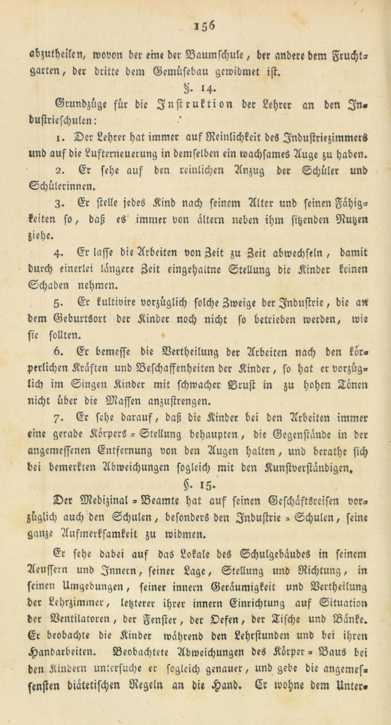 15$ cb$utheilen, tvooon bet eme ber £3aumfd)ute, ber nnbere bem fruchte fiarten, ber britte bem ©emüfebau gewibmet i)T. $♦ 14» ©tunbjüge für bie ^nfttuftion bet 2ehret an ben fjn* buflriefchutcn: 1. 2)er 2ehrer bat immer auf SReinlichfeit be$ 3nbujfrie$immetd unb auf bie 2ufterneuerung in bemfelben ein wachfameS Auge $u haben. 2. ©r fetje auf ben reinlichen Anjug ber Sdjüler unb (Schülerinnen. 3. ©r {teile jebeS Ätnb nach feinem Alter unb feinen $dhig* fetten fo, bap e$ immer üon altern neben ihm ftfcenben ütuijen Siebe. 4. ©r taffe bie Arbeiten non Beit $u Beit abwechfeln , bamit burch einerlei längere Beit eingehaltne Stellung bie Äinber feinen (Schaben nehmen. 5. ©r fultiüire tauglich folche Broeige ber 3inbuftrie, bie an bem ©eburt$ort ber $inber noch nicht fo betrieben werben, wie ft'e follten. 6. ©r bemeffe bie Verkeilung ber Arbeiten nach ben f6c- pertidjen Kräften unb Vefdhaffenheiten ber Äinber, fo hat er Dcrjüg* lieh im Singen Äinber mit fchwacher 83ruft in $u h°^en fernen nicht über bie Staffen anjujtrengen. 7. ©r febe barauf, bap bie Äinber bei ben Arbeiten immer eine gerabe Ä'orperg = Stellung behaupten, bie ©egenftanbe in ber angemeffenen ©ntfernung non ben Augen halten, unb berathe ftch bei bemerften Abweichungen fogleich mit ben ^unfloerfianbigen, $. 15» iDer 9Rebijinal => Veamte hat auf feinen ®efd)dftSrcifen t>or* jüglid) auch ben Schulen/ befonberS ben Snbujtrie =» Schulen/ feine ganje Aufmetffamfeit ju wibmen. ©r fehe babei auf ba$ 2ofale be3 SchulgebdubeS in feinem Puffern unb Innern, feiner Sage, Stellung unb 5Kid)tung, in feinen Umgebungen, feiner innem ©eraumigfeit unb Verkeilung ber 2ehrjimmer, Unterer ihrer innem ©inrichtung auf Situation ber Ventilatoren, ber genjter / ber £)efen / ber Sifke unb Vdnfe. ©c beobad)te bie Äinber wdhrenb ben Sehrftunben unb bei ihren J^anbarbeiten. beobachtete Abweichungen be$ Äorper =» S3au$ bei ben Äinbern untcrfuche ec fogleich genauer, unb gebe bie angemef» fenften bidtetifken Regeln an bie #anb* ©t tpohne bem Unter*