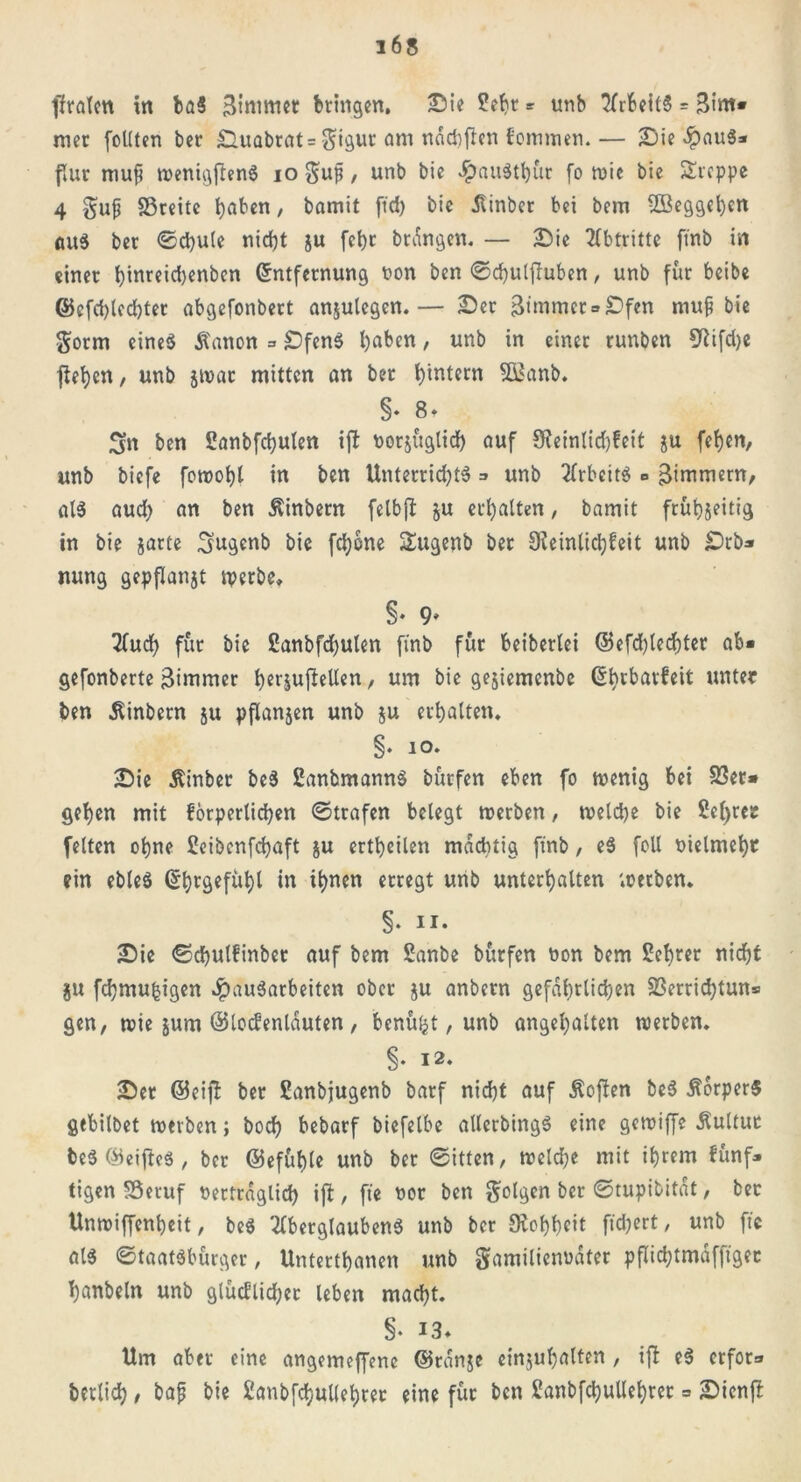 ffralen ttt baS Btntmet bringen, Sie £ebr * unb ArbeilS = Bint* mer feilten ber ^Tlual)rat = am ndd)ficn ^cininen.— Sie «ipauS* flur muf? wenigjlenS io Fuji , unb bic £>au$tl)ür fo mic bie Steppe 4 §up SSreite haben, bamit ftd> bie dtinber bei bem ÜBeggeben aus ber ©cbule nicht ju fctjc brangen. — Sic Abtritte ftnb in einer t>inrcid>cnbcn Entfernung non ben ©cbulfiuben, unb für beibe ©cfd)tcd)ter abgefonbert anjulegen.— Ser Bünmer»£)fen mup bie Form eines ä'anon = £)fenS haben, unb in einer runben Sßifdje ftebjcn / unb jwat mitten an ber t)intern SÖßanb. §• 8» 3n ben Sanbfcbulen tjl vorzüglich auf Steinlidjfeit ju fet)en, unb biefe fowobt in ben Unterrid)tS => unb ArbeitS «> Zimmern, als aud; an ben ßinbern felbjt ju erhalten, bamit frühzeitig in bie zarte Fngenb bie fdjone Sugenb ber Keinlicbfeit unb £)rb* mtng gepflanzt werbe, §♦ 9* Auch für bic £anbfd)ulen finb für beibertei @efd)lecf)ter ab* gefonberte 3immer berjufiellen, um bie gejiemenbe Ebrbarfeit unter ben Ambern ju pflanjen unb ju erhalten, §• io. Sie Äinber beS ßanbmannS bürfen eben fo wenig bei SSer* gehen mit forperlichen ©trafen belegt werben, welche bie ßchrer feiten ohne Beibcnfcbaft ju ertheilen mächtig finb, eS foll vielmehr ein ebleS Ehrgefühl in ihnen erregt unb unterhalten werben. §. ii. Sie ©chulfinber auf bem Sanbe bürfen hon bem Bebrer nicht jju fchmufcigen Hausarbeiten ober zu anbern gefährlichen S3errid)tun= gen, wie jurn ©locfenlduten, benützt, unb angehalten werben. §• I2‘ Ser ©eijb ber Banbjugenb barf nicht auf Äoften beS Körpers gebilbet werben; hoch bebarf biefelbe allcrbingS eine gewiffe Kultur beS EieifteS, ber ©efüble unb ber ©itten, welche mit ihrem fünf* tigen SSeruf vertraglich ift, fte vor ben folgen ber ©tupibitdt, ber Unwiffenheit, beS Aberglaubens unb ber Kobbeit fiebert, unb fte als ©taatsbürger, Untertbanen unb Familienvater pflicbtmäfftgec hanbeln unb glücflicher leben macht. §• 13» Um aber eine angemeffene ©ranze einjubalten , ift eS crfor=» berlich , bap bie Sanbfcbulfebret eine für ben Banbfcbullebret = Sicnft