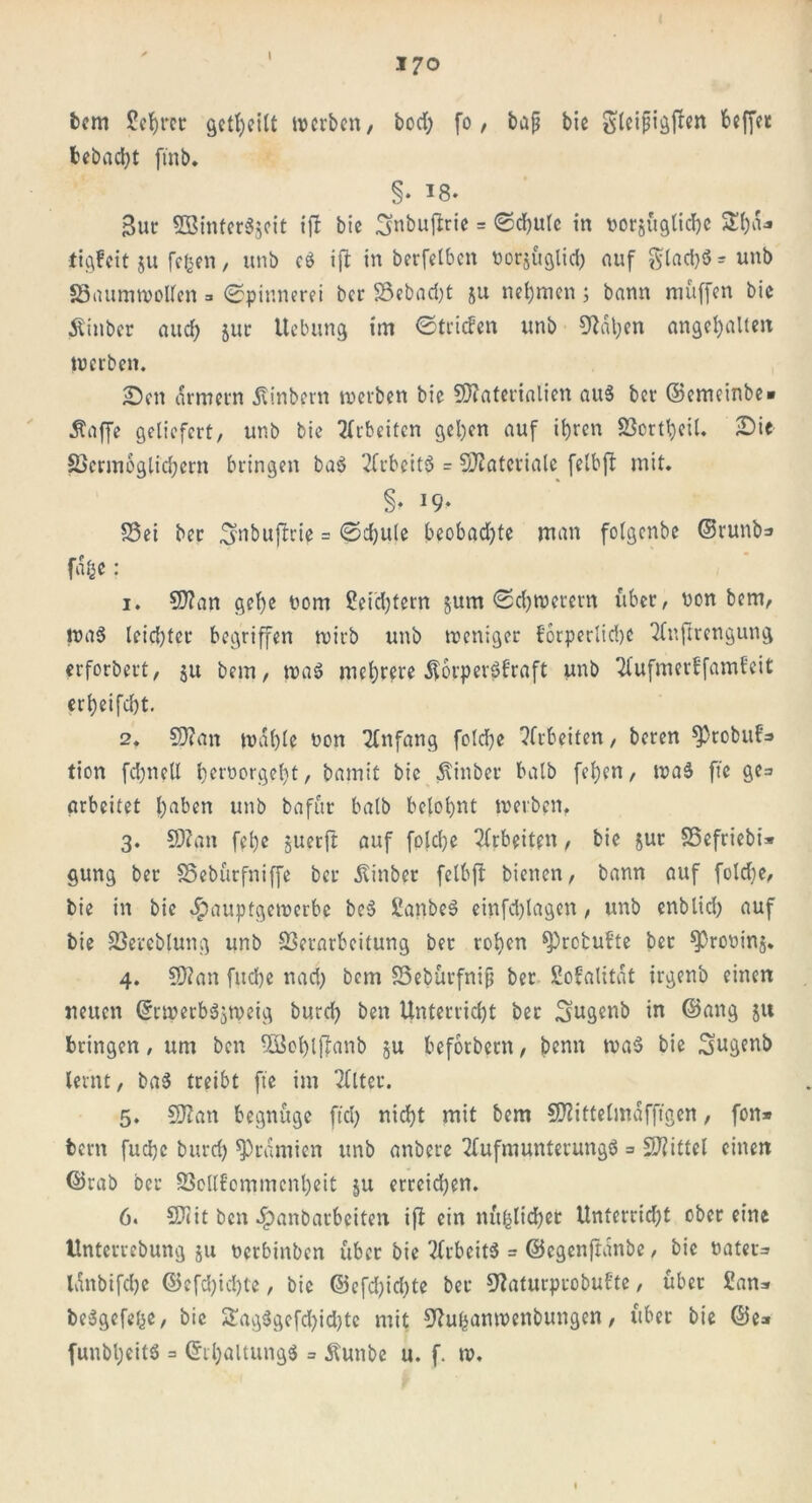 \ 170 bem £ef)ret geteilt werben, bod; fo, baß bie Sleißigften 6cffct bebaut ftnb* §• 18. 3ur SBintergjeit ift bie ^nbuftrie = ©d)Ule in norjüglicbc £f)a* tigfeit ju fefcen, unb cd ifi in berfelben norjüglid) auf Sladjö = unb SSaumwollen 3 Spinnerei ber 3Sebad)t &u nehmen j bann muffen bie Äinbcr and; jur Uebung im ©triefen unb 9tal;en angehalten werben. Sen armem Äinbern werben bie Materialien auS ber ©emeinbe» Stoffe geliefert, unb bie Arbeiten gel)cn auf ihren Vorteil. Sie Vermoglichern bringen ba$ Arbeite = Materiale felbft mit. §. 19. S3ei ber 3tnbuftrie = ©d)ute beobachte man folgcnbe ©runb=» fafie: 1. Man gehe nom Seidjtern jum ©chwerern über, non bem, wad leidster begriffen wirb unb weniger forperlid)C Anftrengung erforbert, ju bem, wad mehrere Äorperdfraft unb Aufmerffamfcit erfjeifdjt. 2. Man wähle non Anfang foldfe Arbeiten, beren Sptobuf=» tion fdjneU hemorgeht, bamit bie Stinber halb fehen, wad fte ge= arbeitet l)aben unb bafur halb belohnt werben, 3. Man fel)e juerft auf fpjehe Arbeiten, bie jut 23efriebi» gung ber SSebürfniffe ber ^inber felbft bienen, bann auf foldje, bie in bie «Ipauptgewerbe bed Sanbed einfd)lagen, unb enblid) auf bie Vereblung unb Verarbeitung bet rohen ^refcufte ber ^roninj. 4. Man fuche nad; bem SSebürfniß ber Sofalitat irgenb einen neuen ©rwerbdjweig burch ben Unterricht ber Sugenb in ©ang ju bringen, um ben SBohlffanb 5U befotbern, benn wad bie Siugenb lernt, bad treibt fte im Alter. 5. Man begnüge ftd; nicht mit bem Mittelmäfftgen, fon* bem fuche burd) Prämien unb anbere Aufmunterungd = Mittel einen ©rab ber S3cllfommcnl)eit ju erreichen. 6. Mit ben .Spanbarbeiten ift ein nüfclichet Unterrid;t ober eine Unterrebung ju nerbinben über bie Arbeitd = ©egenftanbe, bie tiater= lanbifdje ©cfd)id)te, bie ©efd)id)te ber DAiturprobufte, über £ans bedgefefce, bie S£ag8gefd)id)te mit 9?uhanwenbungen, übet bie ©e» funbljeitd = ©rhaltungd = Äunbe u. f. w.