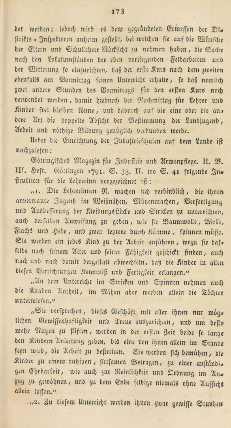 bet werben; iebod> tvirb c5 bem gegrünbefett Crrineffett bet Dl* priftS = ^ynfpeftoren anßeim gepellt, bei welcßcn fte auf bie SBünfdje bet Eltern unb ©cßulleßrer «Kucffüßt ju neßmcn ^aben, bie ©acße nadb ben üofalumfldnben bet eben ootliegenben ^elbarbeiten unb bet 2Bitferung fo einjutidpen, bajj bet erpc it'urS nach bem jweiten ebenfalls am Vormittag feinen Unterließt crßalte, fo bafj nemlid) jwei anberc ©tunben beS 23o.rmittag$ für ben etpen jturS noeß oerwenbet werben , bamit ßieburd) bet OEadjmittag für Seßret unb ■ftinber frei bleiben fonne, unb baburcl) auf bie eine ober bie an=» bere 2frt bie hoppelte 7bbft'cJ;t ber 93efiimnutng bet Sanbjugenb, 3(rbeit unb notßige SSilbung genttglicß uerbunben treibe. Ueber bie (Sinricßtung ber Snbuftiiefcßulen auf bem Sanbe ip naeßjutefen; ©ottingifdjeS $?agajin für Sfabuprie unb ECrmenpflege. II. 95. III. #eft. ©ottingen 1791. ©. 38* II» wo ©, 41 folgenbe %nm pruftion für bie ßeßrerinn oorgejeteßnet ift: //i* 2)i« Seßrerinnen 9E. maeßett fieß rerbinblicß, bie ißnen anpertraute Sugenb im Söeipndßen, 5D?üßentnad;en, 93erfertigung unb EfuSbe fferung ber dUeibungSfh’tcfe unb ©triefen §u unterridpert, aud) berfelben ECnweifung ju geben, wie fte 95aumwolle, Sßctle, glacßS unb £ebe, unb $wac letztere burd) Äamme, fpinnen muffe, ©ie trerben ein jebeS $inb ju bet Arbeit anfüßren, woju fte baf» felbe naeß feinem Eiltet unb feiner $äßigfeit gefeßieft ftnbcn, aueß uaeß unb nad; bamit bcrgeffalt abwecßfeln, bafj bie Äinber in allen biefen 93erridpungen Senntnip unb Sertigf’eit erlangen. „2l'n bem Untcrrlcßt im ©triefen unb ©pinnen neßmen aueß bie Knaben El’mßeil, im SRdßen aber werben allein bie SSocßtec unterwiefen. ,,©ie oerfpredjen, biefcö ©eftßdft mit aller ißnen nur moga lidien ©cwiffenßaftigfeit unb Sreue auSjuricßien, unb um bepo meßr 9toj&en ju fliften, werben in ber erpen Beit beibe fo lange ben Äinbern Einleitung geben, bis eine non ißnen allein im ©tanbe fepn wirb, bie Efibeit ju befreiten, ©ie werben fießbemüßen, bie ■ßinbet 51t einem rußigen , pttfamen «getragen, $u einet anpänbi- gen ßßrbarfeit, wie aueß 511t Sieinlicßfeit unb £)rbnung im Ein* äug ju getrbßnen, unb §u bem @nbe felbige niemals oßne Elufficß« allein taffen.77 „2. Bu biefem Unterricßt werben ißnen jwar gewipe ©tunben