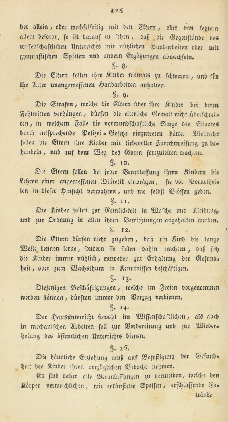 I)cc Allein, ober wechfelfcitig mit ben Eltern, ober t?on (extern Allein beforgt, fo iji batöuf §u [eben, baß %bic ©egenjHnbe be$ wiffenfchaftlichen Unterrichts mit nftfclichen ^anbarbeiten ober mit gpmnaftifchen ©pielen nnb anbern ©rgofcungen abwechfeln« §• 8* Sie Eltern [ollen ihre Äinber niemars §u ferneren, unb für ihr Filter unangemeffenen .fpanbarbeiten anhatten. 9« Sie ©trafen, welche bie Ottern über ihre Äinbet bet beren Fehltritten »erhängen, burfen bie elterliche ©ewalt nicht übetfcbreU ten, in welchem Falle bie »ormunbfdjaftliche ©orge beS ©taateS burcl; entfprechenbe ^olijei =» ©efefce einjutreten h«tte. Vielmehr feilen bie (Eltern ihre Äinber mit liebcooller 3ured)tweifung ju be=» hanbeln, unb auf bem 2Beg beS ©Uten fortjuleitcn trachten« §. 10. Sie ©Item feilen bei jebet Veranlagung ihren Äinbern bie lehren einer angemeffenen Siatetif einprdgen, fte »or Vorurthei* len in biefer £inftcht »erwahren, unb nie felbjb SSloffen geben. ii. KJ Sie Äinber feilen jur Oieinlichfeit in VSafche unb Reibung, unb 5ur Dehnung in allen ihren Verrichtungen angehalten werben. §• 12. Sie ©Item burfen nicht jugeben, baß ein d\ittb bie lange 5ßeile fennen lerne, fonbern fte feilen bal)in trachten f baß ftd) bie jlinber immer nftfclich, entweber §ur ©rhaltung ber ©efunb» heit/ ober jum SBachSthum in Äenntniffen befchaftigen* §• I3* Siejenigen Vefdjaftigungen, welche im Freien »orgenommen Werben fonnen, burften immer ben Vorjug »etbienen. Ser JpauSUnterricht fowohl im 5ßiffenfd)aftlichen, als auch in mcchanifchen Arbeiten foll gut Vorbereitung unb gut SBieber» holung beS öffentlichen Unterrichte bienen. §. Sie häusliche ©rjtehung muß auf Vefcfbigung ber ©efunb» heit bec Äinber ihren »orgftglichen Vebad)t nehmen. ©S ftnb bähet alle Veranlaffungen 51t »ermetben, weld)e ben Körper »erweid;lid;en, wie erfunjielte ©peifen, erfd)laffenbe ©e> tranbe