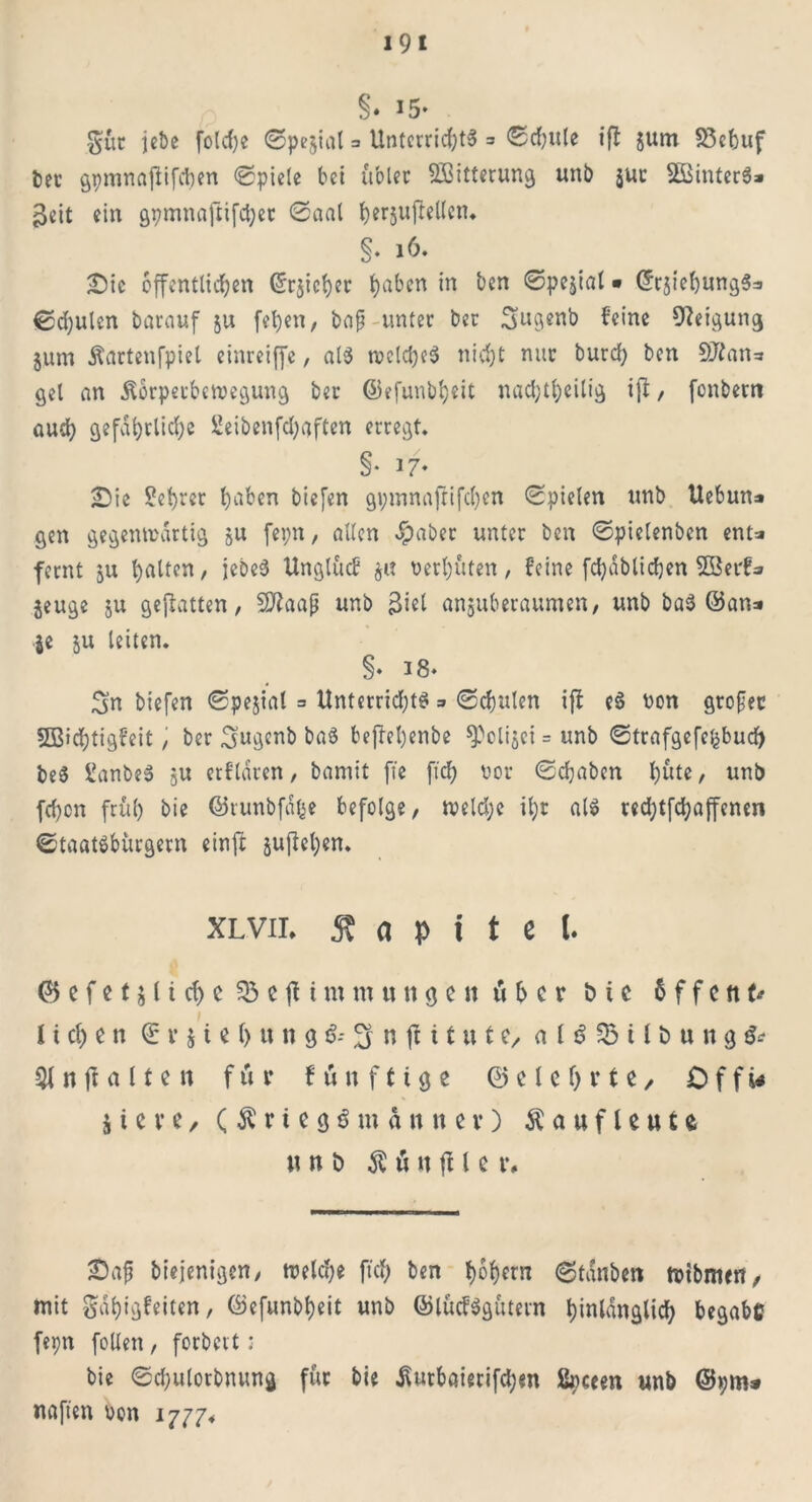 §♦ *5* gür jcbc folcfye ©pejial = Unterrichts 3 ©chule ifl $um S3cbuf ber gpmnajiifchen ©piele bei u'oler ^Bitterung unb $ur 2Binter$» $eit ein gpmnaftifcher ©aal her§ujiellen. §• 16. Sic öffentlichen ©reicher haben ,n ^en • CfrjiehungSa ©d)ulen barauf ju fehen, bafj unter ber Snö*nb feine Neigung jum Äartenfpiel einreiffe, al$ tvcldjeS nid)t nur burd) ben 9J?an=» gel an Körperbewegung ber ©efunbheit nachteilig ijl, fenbern and) gefährliche 2eibenfd)aften erregt. §• *7* Sie Sehrer l)aben biefen gpmnafrifchen ©pielen unb Uebun=» gen gegenwärtig ju fepn, allen -habet unter ben ©pielenbcn ent=» fernt ju Ratten, jebeS Unglücf verhüten, feine fchäblidjen 2Berf* jeuge ju gefiatten, Sflaafj unb $iel anjuberauraen, unb baS ©an* je ju leiten. §• 18* Sn biefen ©pejial = Unterrichte = ©chulen ifl eS von grofec SBicfytigfeit, ber Sugcnb ba$ befleljenbe ^clijei = unb ©trafgefe£bud) be$ ganbeS ju erflären, bamit fte ftch vor ©chabcn hüte, unb fehen früh bie ©runbfäße befolge, wcld;e ihr als redjtfchaffenen Staatsbürgern einft juflehen. xlvii. Kapitel. & c f e t j (i cf> c SB c fl i m m tunj c n iH c r t> i c 6 f f c tt U I ltchen ®v$U()ung$-*3nflitute/ al$$Btlöttng$* rt fl a 11 e n für künftige ©eiehrte/ 0 f f i* i i c v e / ( K r t e g $ m ä n n e v) Kauflewte «nb $öttflle r# Safj biejenigen, weld;e ftch ben hohem 6tanben wtbmen, mit gdhigfeiten, ©efunbheit unb ©lücfSgütern hinlänglich begabc fepn feilen, forbert: bie ©chulorbnung für bie Kutbaierifchm ßpeeen unb ©pm# naften von 1777*