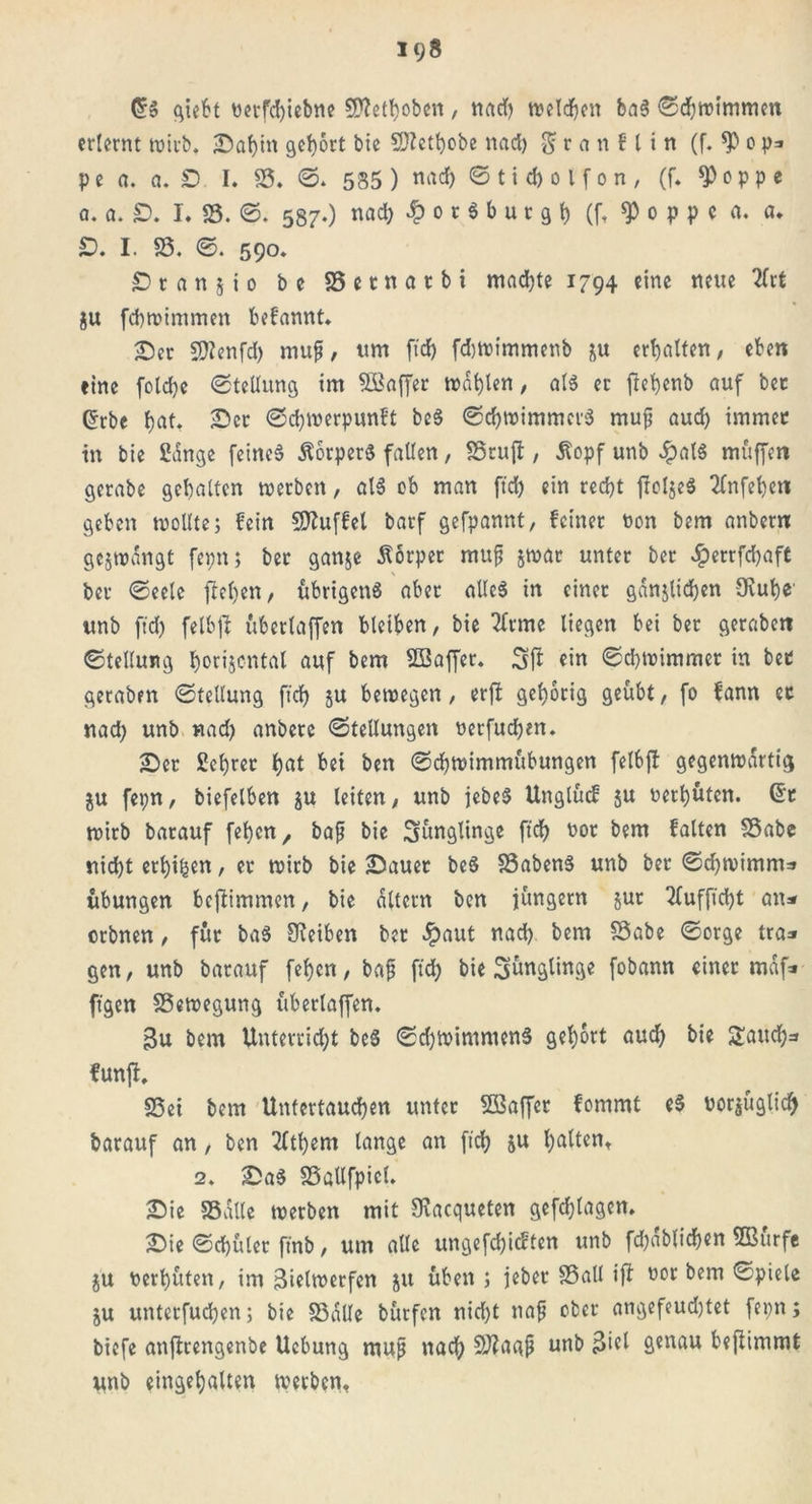 19» C?S giebt nerfd)iebne Sflethoben, nad) tvelc^cn ba§ ©chwt’mmen erlernt wirb. Saljin gehört bie Sftethobe nad) $ r a n f l i n (f. *P c p* pe a. a. £> I. 85. ©. 585 ) «ach © t i d) o l f o n , (f. *P o p p e a. a. £>. I. 25. ©. 587.) nacl) £ 0 r 6 b u t g h (f. $ 0 p p c a. a. £>. I. 25. ©. 590. £> r a n z i 0 be SSetnatbi machte 1794 eine neue 2frt ju febwimmen befamtt. Ser Sflenfd) muß, um ftd) fdjwimmenb ju erhalten, eben eine folcbe ©tellung im Söaffer wählen, als er fiehenb auf bec (5rbe hat. Ser ©chwerpunft beS ©cbwimmcrS mufj auch immer in bie Sänge feines Körpers fallen, 25ruft, Äopf unb £alS muffen gerabe gehalten werben, alS cb man ftd) ein recht fioljeS 2fnfel)en geben wollte; fein Muffel barf gefpannt, feiner non bem anbern gezwängt fepn; ber ganze Körper muf zwar unter ber £errfd)aft \ ber ©eele flehen, übrigens aber alles in einet gänzlichen Ovuhc unb ft'd) felbft ubertaffen bleiben, bie 2lrme liegen bei ber geraben ©tellung horizontal auf bem SSaffer. Sfl ein ©chwimmer in bet geraben ©tellung ftd) zu bewegen, erjt gehörig geübt, fo bann ec nad) unb «ad) anberc ©tellungen nerfuchen. Ser Sehrer hat bei ben ©cbwimmübungen felbft gegenwärtig ju fepn, biefelben z« leiten, unb jebeS Unglücf zu nerhüten. @t wirb barauf feben, bafj bie Jünglinge ftd) not bem falten 25abe nicht erbten, er wirb bie Sauer beS 25abenS unb ber ©d)wimm=» Übungen beftimmen, bie altern ben jungem zuo 2lufftd)t an* orbnen, für baS Oieiben ber £aut nad) bem 25abe ©orge tra* gen, unb barauf feljctt, bafj ftd) bie Jünglinge fobann einer mäf* ftgen 25ewegung überlaffen. $u bem Unterricht beS ©d)WimntenS gehört aud) bie Rauchs funjt, S5ei bem Unfertauchen unter SSBaffer fommt eS norjügtidj barauf an, ben 2lthem lange an ftd) zu halten* 2. SaS SSollfpicl. Sie 25alle werben mit Siacqueten gefchlagen. Sie ©chüler ftnb, um alle ungefdjicften unb fd)äblicb«t SBürfe ZU nerhüten, im Bielwerfen zu üben ; jeber 25all ift nor bem ©piele Zu unterfudjen; bie SSäUe bürfen nicht nafj ober angefeud)tet fenn; biefe anflrengenbe Uebung muß nach Sftaqjj unb genau bejtimmt unb eingehalten werben.