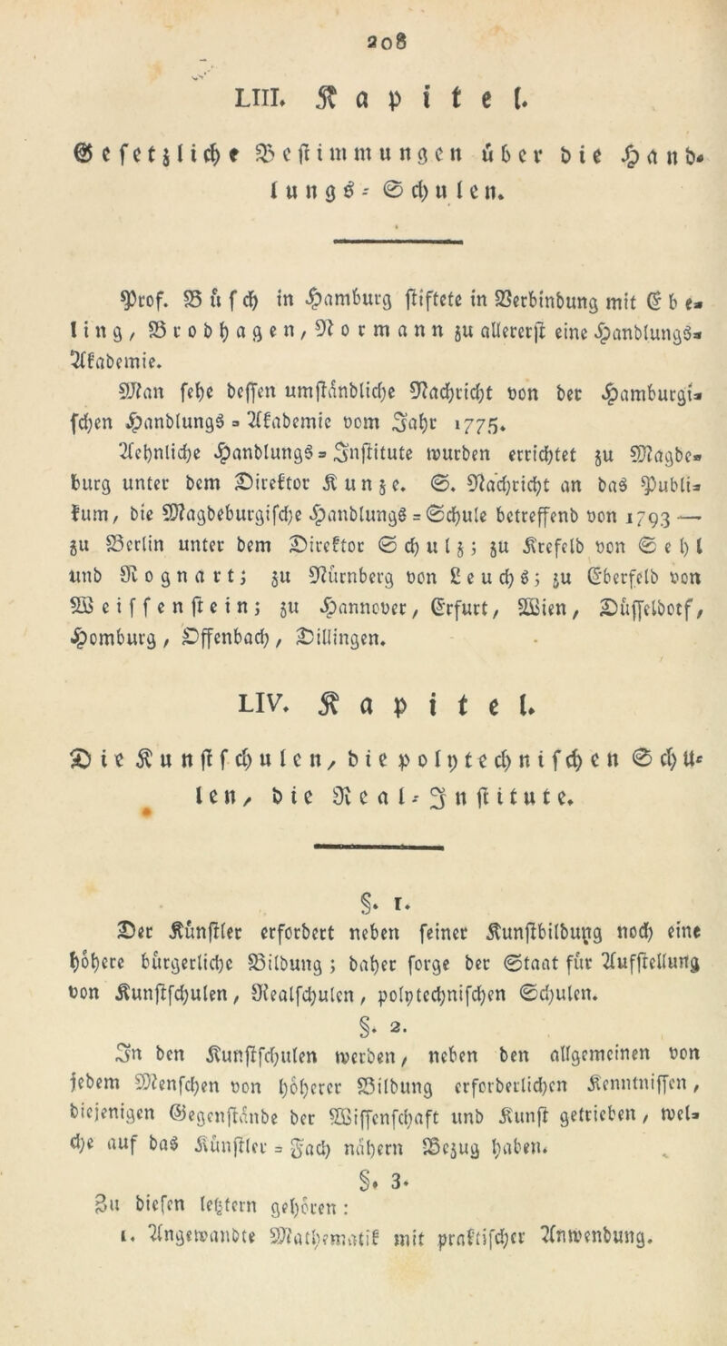 liil St a v i t t l @ c f c t $ 11 cf> f % c jl1 tu m u it g c n über t> t e /p n ö« l u n ö $ -- 0 dpu len* $rof. 35 u f cf) in Hamburg jliftete in 23erbinbung mit © b e* fing, 351- 0 b t) a g c n , 0 c m a n n 5« aUererft eine £anblung$* 3tf’abemie. 9J?an fet)e beffen umffdnblicfpe 9?ad)tid;t bon bet 4?«mbutgt* fdjen 4?nnblung3 =» 2(fabemie bom 3nt)t 1775« 2tei)nlid)e #anblung$ = Snftitute mürben errichtet ju Sftagbe* bürg unter bem £>itebtot £un$e. 0. 9?ad)rid)t an ba$ SPubli* futn, bie 9??agbeburgifd)e .^anbtungg = 0djule betreffenb bon 1793 — gu Berlin unter bem £)ireftor 0 cf) u 15; ju Ärefclb bon 0 e l) l unb dl 0 g n a r t; 5U Nürnberg bon 2 e u d; ö; ju (S'berfetb bon SBeiffenftetnj ju ^)anncber, Erfurt, Seien, £)üf[elbotf, ^omburg, äDffenbacfy, 2DiUingen. uv, Kapitel. £) i e Äunflfc&ulcn, bie p 0191 e ct> n i f d) e n 0 et; U* l e n / bie Üi e a l * 3 n tu t u t e. §» r. £>er ÄünfHer erforbert neben feiner Äunjbbilbupg nod) eine t)ot)cre bürgerlid)c 33ilbung ; bafyer forge ber 0taat für 2fuffrel(urtg bon Äunftfd;ulen, SKealfdjulen, polptcd;nifd)en 0d)ulcn. §» 2- 3n ben SUmflfcfyulen tverben, neben ben allgemeinen bon febem Sftenfdjen bon t)o()ercr SSilbung erfctberlidjen Äenntniffcn, diejenigen ©egenftanbe ber Sßiffenfcfjaft unb Äunfi getrieben, tbel* d;e auf ba$ Zünftler = gad) natjern 35cjug tjaben* §♦ 3. 3« biefen (extern geboren : i. Ttngetranbte St?ati;ematib mit prn('tifd;cr tfmvenbung.
