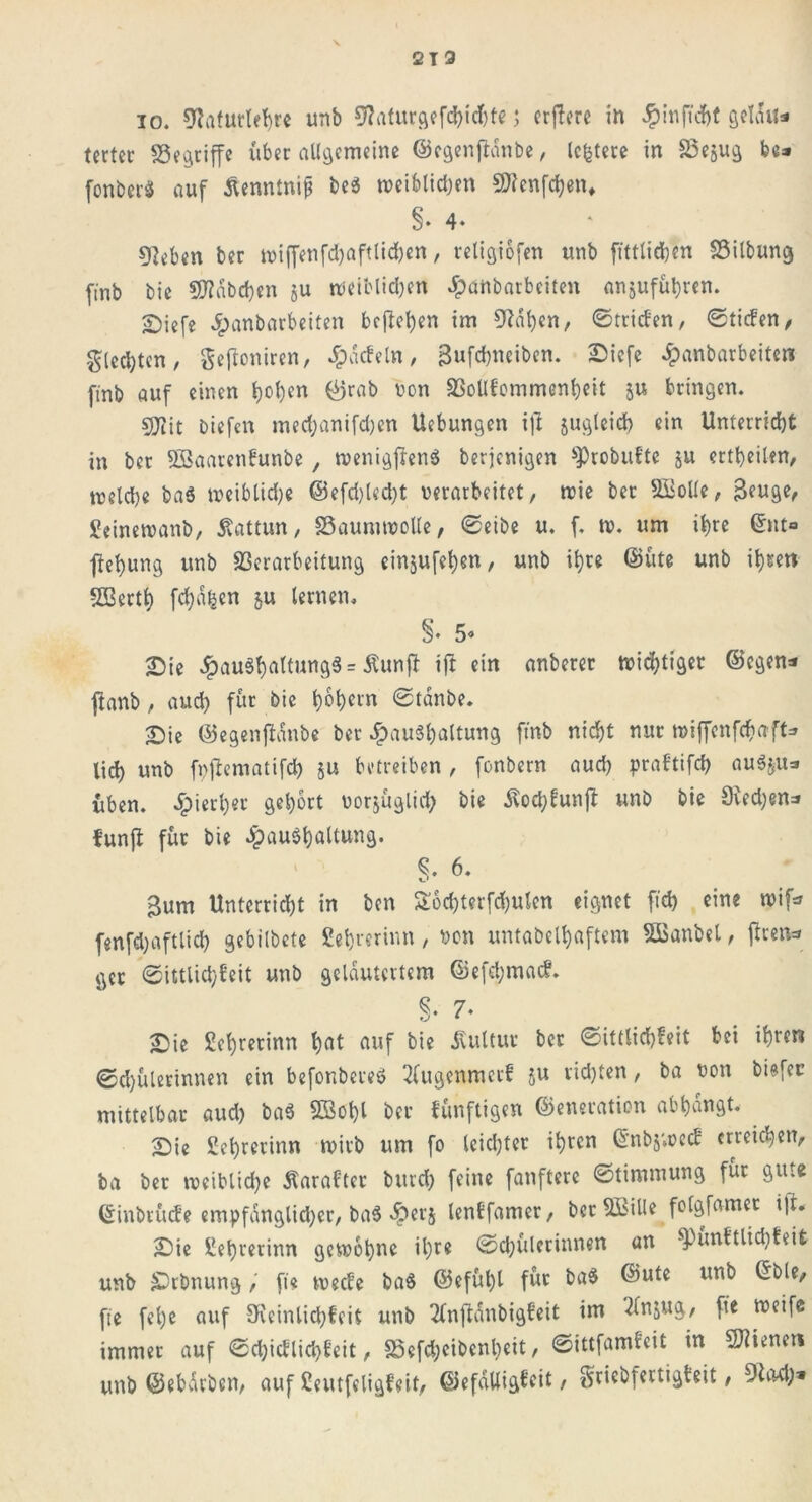 io. 9?afurlehre unb 9?aturgefd)id)te; erflcrc in ^inficbt Qctau* tcrtec «Segriffe über allgemeine ©egenftdnbe, leitete in Vejug fee* fonberS auf Äenntnip be$ tveiblidjen 5Ö?enfcl?en* §• 4- ^eben ber tviffenfd)aftlid)en, religiofen unb ftttlichen Vilbung ftnb bic Habchen ju tveiblidjen Jpattbarbeiten anjuführen. £)iefe Jpanbarbeiten bejahen im Taljen, ©triefen, ©tiefen, gleiten, gewonnen, ^pdcfeln, 3ufd)neiben. Siefe Jpanbarbeiten finb auf einen l)ol)en ©rab non Vollfommenheit ju bringen. 5Uiit biefen med;anifd)en Uebungen t|l jugleich ein Unterricht in ber SSaarenfunbe , tvenigftenS berjenigen sProbuftc ju erteilen, meldje ba$ tveiblidje ©efd)led)t verarbeitet, tvie ber Violle, Beuge, geinetvanb, Kattun, 23aunuvolle, ©eibe u. f. tv. um ihre ©nt° fiehung unb Verarbeitung einjufehen, unb ihre (Bitte unb ihren SBerth fchahen &u lernen. •Die £au3hnttung3= Äunjb ift ein anberer tvid)tiger ©egen* ftanb , auch für bie h^ern ©tdnbe. Sie ©egenftdnbe ber Haushaltung ftnb nicht nur tviffenfehaft* lieh unb fvjlematifch 5« betreiben , fonbern aud) praftifch auSjtts üben. H*erl)er gehört vorjüglid) bie $od;funft unb bie Siedjen* funfi für bie Haushaltung. 6. gum Unterricht in ben S6d)terfd)ulen eignet ftd) eine tvifc fenfdjaftlid) gebilbete gehrerinn, von untabelhaftem VSanbel, jfrem» gcr ©ittlid;feit unb gelautertem ©efd;macf. §• 7- Sie gehrerinn hat auf bie Kultur ber ©ittlichfeit bei ihren ®d)ülertnnen ein befonbereö 3fugenmerf ju rid)ten, ba von biefev mittelbar aud) baS V3ol)l ber künftigen ©eneratien ab hangt. Sie gehrerinn rvirb um fo leichter ihren G'nbj'.vecf erreichen, ba ber tveiblidje Äaraftcr bttrd) feine fanftere ©timmung für gute einbrüefe empfänglicher, baS He^ lenffamer, berSBille fofgfamec t]t. Sie gehrerinn gewöhne il)re ©djülcrinnen an ^)ünftlid)feit unb Srbnung, ft« weefe baS ©efül)l für ba$ ©nte unb Crble, fie fel)e auf €Kcinlid;fcit unb 2fn(tdnbigfeit im 2(njug, fie weife immer auf ©d)icflid)feit, Vefchcibenheit, ©ittfamfeit in dienen unb ©ebdrben, auf geutfeligfeit, ©efdUigfeit, griebfertigfeit,