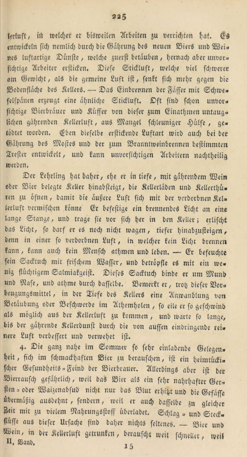 T^rfuft, irt treidlet et bisweilen Arbeiten ju »errichten tiaf. E$ entmicfeln ftd> nemlicl) burd) bie ©dl)rung beS neuen BierS unb 5ßei=* neS luftartige Sunfle, welche juerft betäuben , (jctnad) aber unoot* [tätige Arbeiter erjlicfen. Siefe ©ticfluft, welche oiel fdiwerer om ©eroicbt, als bie gemeine 2uft ijl, fenft fid) mehr gegen bie Bobenfldcbe beS ÄellerS. — SaS Einbrennen ber Raffer mit ©d)tt>e» felfpanen erjeugt eine abnlidjc ©ticfluft. £)ft ftnb fd)on unnor- fichtige Bierbrauer unb Puffer non biefer §um Einatmen untaug* liehen gäl)tenben Merluft, aus Mangel fcbleuniget $ulfe , ge» tobtet worben. ©ben biefelbe erjlicfenbc Suftart wirb aud) bei ber ©d()tung beS BfofteS unb ber jum Branntweinbrennen beftimmten Ärejter entwicfelt, unb fann unuorft'd)tigen Arbeitern nad;tt)ei(ig werben. £)er Sebrling ^atba^er, el?e er in tiefe, mit gdbrenbem B3ein ober Bier belegte Mer binabffeigt, bie Merldben unb ^eUertl)ü* ten ju ofnen, bamit bie dufcre £uft fid) mit ber ncrborbnen ÄeU lerluft oermifd)en fbnne Er befeflige ein brennenbcS £idht an eine lange «Stange, unb trage fie nor fid) tyi in ben Met; erlifdjt baä 2id;t, fo barf er eS nod) nid)t wagen, tiefet l)inabju|1eigen, benn in einer fo oerborbnen l?uft, in meldet fein 2id)t brenne« fann, fann auch fein B?enfd) atl)men unb leben. — Er befeuchte fein ©acftud) mit frifd;em Bkffer, unb betröpfle eS mit ein me- nig flüd)tigem ©almiafgeift. SiefeS Sacftud) binbe er um Blunb unb 9?afe, unb athme burd) baffelbe. Bemerfter, tro§ biefer Bor* beugungSmittel, in ber Sicfe beS MerS eine 2lnwanblung oon Betäubung ober Befd;wcrbe im 7Ctl)eml)olen , fo eile er fo gcfd;winb als möglich aus ber Mertuft $u fommen , unb warte fo lange, bis ber gdl)renbe Merbunft burd) bie non auffen cinbringcnbe rei* nere £uft oerbeffert unb oerwehet i|I. 4. Sie ganj nafje im Sommer fo fehr cinlabenbe ©elegen* ^eit, fiel) im fd)macfl)aften Bier ju beraufdjen, i)l ein heimtuefi- fd)er @efunbl)eitS = geinb bet Bierbrauer. 20lerbingS aber if* ber Bierraufd) gefdl)rlid), weit baS Bier als ein fef)r nal;rt;aftcr ©er» fben = ober Bkijcnabfub nicht nur baS Blut erhifct unb bie ©efdffe übermäßig auSbebnt, fonbern, weil er auch baffelbe jn gleicher Beit mit §u oielem ^ahrungSfloff überlabet. Sd;lag » unb ©teef- flüffe aus biefer Urfache ftnb baber nid)tS feltencS. — 25iec unb B>ein, in ber Merluft getvunfen, beraufd;t weit fd;uelier, weil H, SSanb» ,