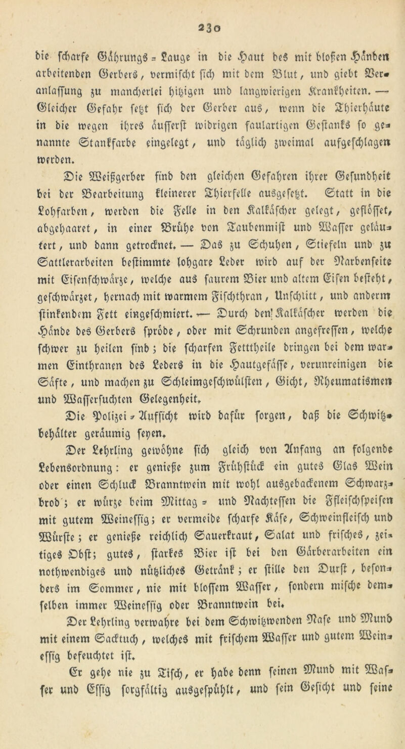 bie fdhatfe ©ährungS = £auge in bie $aut be3 mit btofien $änbm arbeitenben ©erberö, t>ermifd>t fid> mit bcm Blut, unb giebt Ber» anlaffung $u mandjerlei t)i^igcn unb langwierigen Krankheiten. — ©leidjer ©efat)r fefct fid) ber ©erber au$, wenn bie Ülhierhäute in bie wegen ihres äufferjt wibrigen faulartigen ©efianfS fo ge* nannte ©tankfatbe eingelegt, unb täglich gwcimal aufgefd)lagen werben. Sie SScifigerbet ftnb ben gleiten ©efafren if;rec ©efunbfeit bei ber Bearbeitung fleinerer Sl)ierfelle au3gefe£t. (Statt in bie Jüohfarben, werben bie $elle in ben Kalfafcfer gelegt, gefloffet, abgel)aaret, in einer Brühe von &aubcnmifi unb SBaffer gelnu* tert, unb bann getrocknet. — Sa$ gU ©chutjen , ©tiefein unb 5U «Sattlerarbeiten beftimmte lohgare Sebec wirb auf ber Dtarbenfeite mit ©ifenfefwärje, welche aus faurem Bier unb altem ©ifen begeht, gefd)wdrjet, f)crnadb mit warmem gifd)thian, Unfchlitt, unb anberro ftinfenbem &ett eingefchmicrt.— Surd) ben! Kalfäfcher werben bie 4?dnbe beS ©etberö fprobe, ober mit ©chrunbcn angefreffen, weld)e fd)wer &u heilen ftnb; bie fdparfen getttheile bringen bei bem war* men ©inthtanen bcS £eber$ in bie #autgefäffe, verunreinigen bie ©dfte, unb machen ju ©d)leimgefd;wülften, ©id)t, 0vl;eurnatiömert unb 3Bafferfud)ten ©elegenheit. Sie ^»olijei»3lufftd)t wirb bafür forgen, bafj bie ©chwifc» behaltet geräumig fe^en. Ser £«hrling gewöhne ftd) gleid) von Anfang an folgenbe £eben$orbnung: er genieße 511m $rühfiücf «in gutes ©laS B3ein ober einen ©djlucf Branntwein mit wohl auSgebacfenem ©chwarj* brob ; er wurje beim Mittag =■ unb SRachteffen bie Sfieifdjfpeifcn mit gutem Sßeinefftg; ec vermeibe fdjarfe Käfe, ©cfweinfleifd) unb 5öürfle; er geniefje rcidjlid) ©auerfraut, ©alat unb frifcheS, jei* tigeS £)btf; gutes, jtarkeS Bier ijt bei ben ©arberarbeiten ein nothwenbigeS unb nühüdjeS ©etränf; er jlille ben Surft, befon* berS im ©omnter, nie mit bloffem Sßaffer, fonbern mifd;e bem» felben immer BSeinefftg ober Branntwein bei. Ser £el)tling verwahre bei bem ©chwi&wenben 9?afe unb Btunb mit einem ©acftuch , welches mit frifd;em Bkffer unb gutem BSein» efftg befeud)tet ift. ©r gehe nie ju $£ifd), er habe benn feinen B?unb mit 52af» fer unb ©fft'g foegfältig auSgefpühlt, unb fein ©eftd;t unb feine