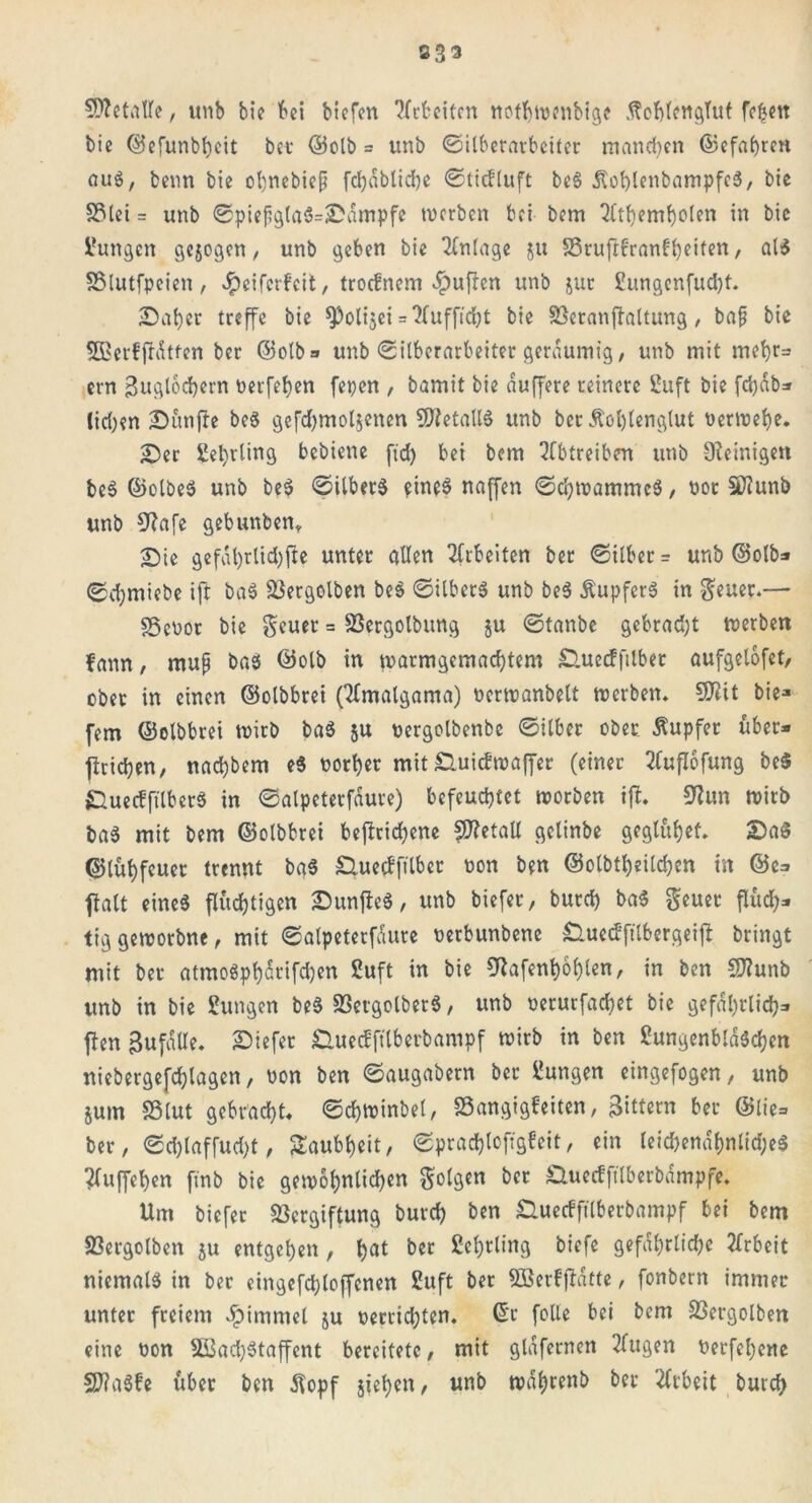 233 Metalle, itnb bie bei biefen ?fcfccitrn notbwonbige .ftohlenglut fetjen bie ©efunbbeit bet' ©olb = unb ©Überarbeitet manchen ©efabren aug, beim bie obnebiep fc^abtictje ©tiefluft be§ ÄoblenbampfeS, bie Vlei = unb ©piefgla$=;£dmpfe werben bei bem Tltbembolen in bie Zungen gesogen, unb geben bie Anlage ju S3rufrf'ran0b)eiten, al$ SSlutfpeien, Jpcifcrfcit, troefnem «puffen unb jur £ungenfud)t. Sab er treffe bie ^oltjei = Xuffidbt bie Veranftaltung, bap bie SBerffrdtten ber ©olb* unb ©Überarbeitet geräumig, unb mit mehr* ern Buglochern nerfeben fepen , bamit bie duffere reinere 2uft bie fd)db* lid)?n fünfte beS gefdbmoljenen letalis unb ber Äoljtenglut nerwebe. Ser Sebvling bebiene ftd> bei bem 2Cbtreibert unb Steinige« beS ©olbeS unb beS ©ilbetS eines naffen ©cbwammcS, not Sftunb unb 9?afe gebunben, Sie gefal)rtid)fte unter allen Arbeiten ber ©ilber* unb ©olb* ©chmiebe ift baS Vergolben beS ©UberS unb beS ÄupfcrS in $euet.— SSebor bie geuer = Vergolbung ju 0tanbe gebrad)t werben fann, mup baS ©olb in warmgemaebtem Sluecfftlber aufgelofet, übet in einen ©olbbrei (tTmalgama) nerwanbelt werben. SO^tt bie* fern ©olbbrei wirb baS ju nergolbenbe 0ilbcr ober Äupfer über- fbricben, nachher« e$ norber mit Suicfwaffer (einer 2(ujTofung be$ »QuecfftlberS in 0alpeterfdure) befeuchtet worben ift. 9?un wirb baS mit bem ©olbbrei beftrid)ene fS?etaU gelinbe geglubef. SaS ©lübfeuer trennt baS £Utecffilbet non ben ©olbtl)eilcben in @c* ftalt eines fluchtigen SunffeS, unb biefer, burd) baS geuet fluch* tiggeworbne, mit ©alpeterfdure nerbunbenc SluecEfttbergeifl bringt mit ber atmoSpbdrifdjen 2uft in bie 9tafent)6blen, in ben Sftunb unb in bie £ungen beS VergolberS, unb nerurfacbet bie gefährlich* ften Bufdlle. tiefer £luecffttberb«mpf wirb in ben ßungenblaScben niebergefchlagcn, non ben 0augabern ber Zungen eingefogen, unb $um »tut gebracht, ©chwinbel, SSangigfeiten, Bittern ber ©lie- ber , 0d)laffud)t, Taubheit, ©prac&loftgfeit, ein leid)endf)nlid;eS ?(uffehen fmb bie gewöhnlichen folgen ber £tuecfftlberbdmpfe. Um biefer Vergiftung burch ben Suecfftlberbampf bei bem Vergotten ju entgehen , f^t ber Lehrling biefe gefährliche Arbeit niemals in ber eingefd)loffcnen Suft ber Sßerfjlatte, fonbern immer unter freiem $immel ju nerrid;ten. ©r folie bei bem Vergotten eine non 2ßad)Staffcnt bereitete, mit glafernen tilgen nerfebene SftaSfe über ben $opf sieben, unb wahrenb bet Arbeit burd)