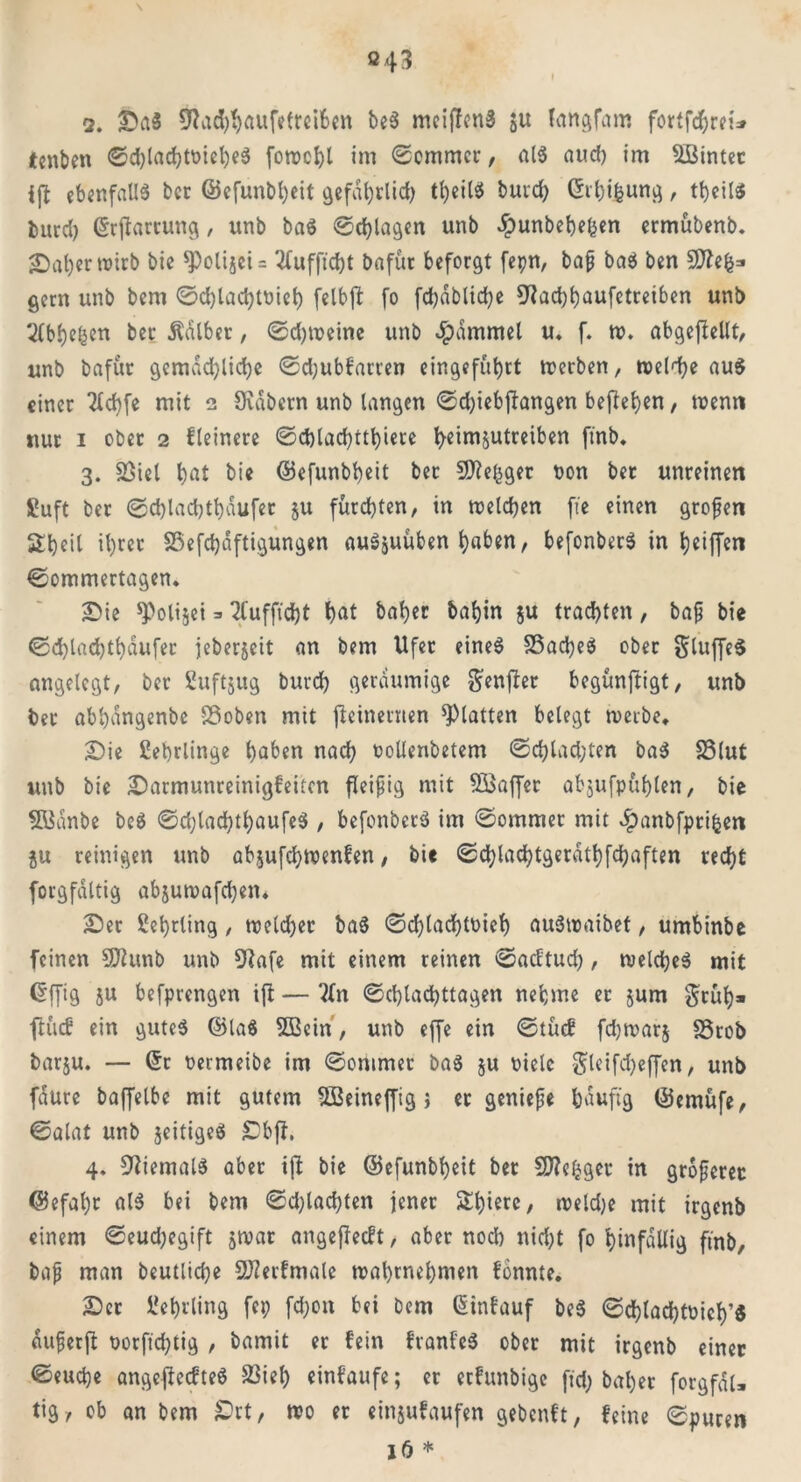 \ 043 2. Da$ 5Rad$auffttei6ctt be$ meiffcnS ju langfam fortfcbrei* tcnbe« 0d)lacbtoiel)e$ fowcbl im 0cmmcr, als aud) im UBinter ijf ebenfalls bcc ©efunbl;eit gefährlich tl)eilS buvcb (5it;i^un^, tbeiis burd) ©rfiartung, unb ba$ 0d)lagen unb Jpunbebefcen ermübenb. SDafyer tt>irb bie ^PolijeU 2lufftcht Dafür beforgt fepn, baß ba$ ben gern unb bem 0d;lacbtoieb felbjt fo fdjdblicbe 9?ad)baufetreiben unb 2(bbe&en ber halber, 0d;u>eine unb Jpammel u. f. tp. abgejlellt, unb Dafür gemächliche ©djubfarren eingefübrt trerben, treibe aus einer 2lcbfe mit 2 Sidbern unb langen 0d;iebftangen befieben, trenn nur 1 ober 2 Heinere 0d)lad)ttbiete ^eimjutreiben ft'nb. 3. 23iel bat bie ©efunbbeit bet fSJbe^ger oon bet unreinen Sluft ber 0d)lad)tbaufet ju fürchten, in welchen ft'e einen großen Sbeil ihrer SSefcbaftigungen au^uüben b«ben, befonberS in Ijetffen ©ommertagen. Die *Poli$ei => 2fufftd)t bat baber *>af)in ju trachten, baß bie ©d)lad)tbdufer jeberjeit an bem Ufer eines SSacbeä ober glujfeS angelegt, ber Suftjug bureb geräumige genfter begünftigt, unb ber abbangenbe SÖoben mit fteinernen glatten belegt werbe, Die Lehrlinge haben nach oollenbetem ©d;lad;ten ba$ SSlut unb bie Darmunreinigfeitcn fleißig mit 5Baf[er abjufpttblen, bie 5Banbe be$ ©d;lad;tbaufe$ , befonbcrS im 0ommet mit «£)anbfpri&en $u reinigen unb abjufebwenfen, bie ©cblacbtgerdtbfcbaften recht forgfdltig abjuwafd;en. Der Lehrling, weld;er ba$ ©d)lad)loieb auStraibet, umbinbe feinen 3ftunb unb 9Jafe mit einem reinen ©aeftud;, weichet mit Gffig ju befprengen ißt — ?ln 0cblacbttagen nehme er jum gfüb» ftücf ein gutes ©la$ SBein', unb effe ein ©lud! fdjwarj SStob barju. — ©r Permeibe im 0ontmer baS ju pielc ^leifcbeffen, unb faure baffelbe mit gutem 5ßeineffig j et genieße häufig ©emüfe, 0alat unb seifiges Dbjf. 4. Niemals aber ißt bie ©eßunbbeit ber SfWe^gcr in größerer ©efal)t als bei bem ©flachten jener Sbierc, weld;e mit irgenb einem ©eud;egift jwar angejfecft, aber nod) nid;t fo hinfällig ft'nb, baß man beutlicbe SDürfmale wabwebmen tonnte. Der Lehrling fei; fd;on bei bem ©infauf beS ©cblacbtoicb’« dußerft Porftd;tig , bamit er fein ftanfcS ober mit irgenb einer 0eud)e angejtecfteö 23iel) eintaufe; er ertunbige ftd; bal;er forgfdU tig, ob an bem £>rt, wo er einjufaufen gebenft, feine ©puren lö *