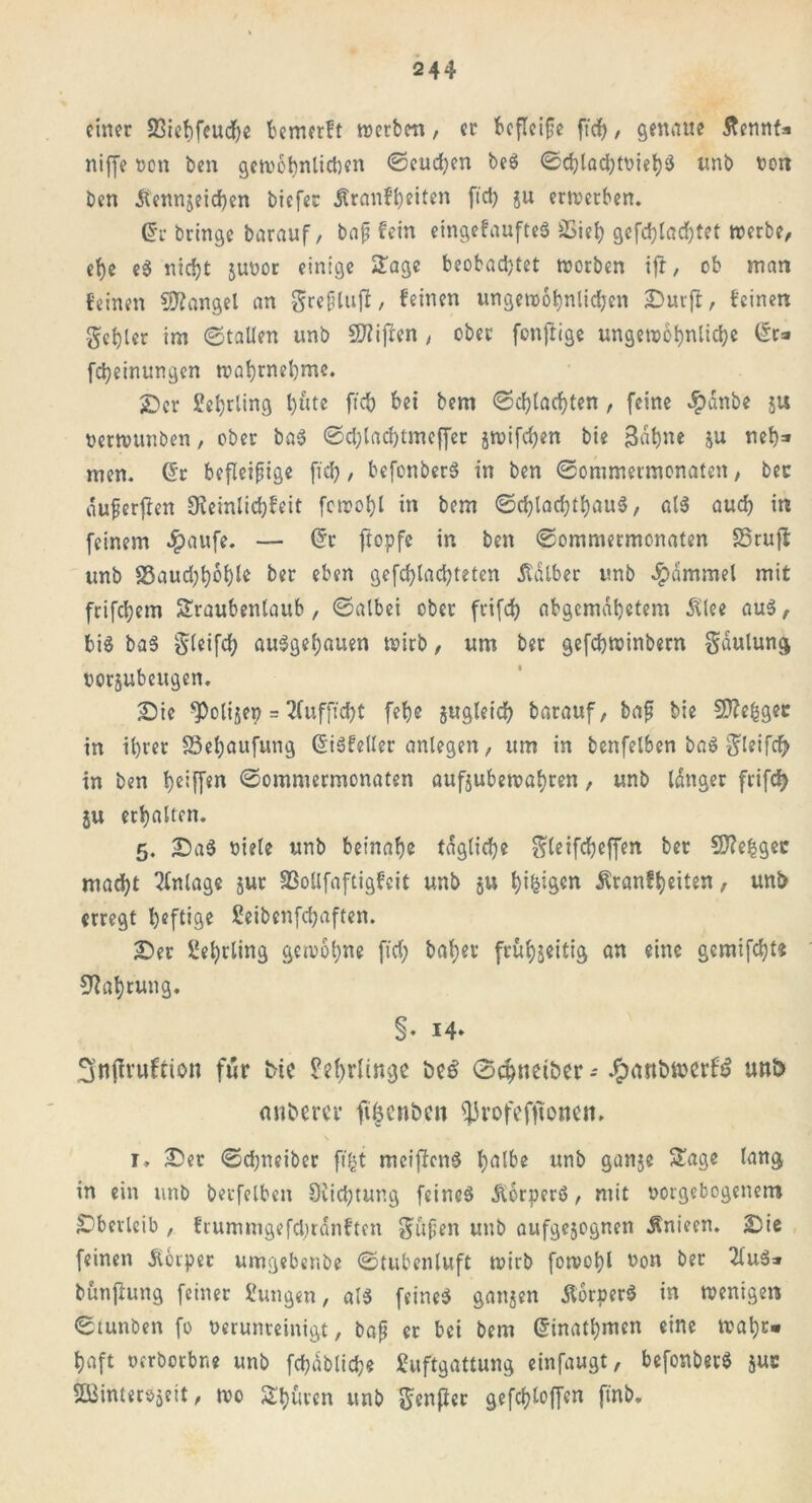 einer Sßiehfeucfje bemerft werben, er befleiße ft cf), genaue ftennta niffe een ben gewinn lieben ©eud)en beS ©chlad)toieh‘S unb beit ben jtennjeicf)en biefer Sranfl)eiten fiel) ju erwerben. @r bringe barauf, baß fein eingebautes SSieh gcfd)lad)tet werbe, ehe eS nicht jubor einige Sage beobachtet werben ift, ob man feinen Mangel an greßlujl, feinen ungewöhnlichen Surjf, feinen gehler im ©fallen unb SJiijlen , ober fonftige ungewöhnliche Gr* fcheinungen wahrnehme. £>cr Lehrling t)l°lte ftch hei bem ©d)tad)ten, feine dpdnbe ju berwunben, ober baS ©d)lad)tmeffer jwifdjen bie B«hne ju neh* men. Gr befleißige fid), befonberS in ben ©ommermenaten, ber duferfien 9?einlid)feit fcwohl in bem ©chlachthauS, als auch in feinem $aufe. — Gr ftopfe in ben ©ommermenaten SSruft unb 83aud)höhle ber eben gefchladjteten halber unb $<Smmel mit frifchem Sraubenlaub, ©albei ober frifd) abgemahetem Älee aus, bis baS gleifd; auSgehauen wirb, um bet gefchwinbern gdulung borjubeugen. Sie *Polijep = 2fufficf>t fehe gugleid) barauf, baß bie 2)?e|gec in ihrer SSehaufung GiSfeUer anlegen, um in benfelben baS gleifcft in ben heiff*n ©ommermenaten aufjubewahren, unb langer frifd) ju erhalten. 5. Sa$ biele unb beinahe tägliche gleifchcffen ber SDTefcgec macht Anlage jur SSollfaftigfcit unb ju h^*‘öen Äranfheiten, unb erregt heftige Seibenfchaften. Ser Lehrling gewöhne fid) bähet frühzeitig an eine gemifd)t« Nahrung. §. 14. Snfh’uftion für fcte Lehrlinge t>c$ ©chnet&er - unt> nnbercr fiöcnben ^rofefjtonen. 1» Ser ©chneiber fi^t meiffenS h^fhe unb ganje Sage lang in ein unb beufelben 8üd)tung feines dlorperS, mit oorgebogenem Sberleib , frummgefd;rdnften gufjen unb aufgejegnen Änieen. Sie feinen Äerper umgebenbe ©tubenluft wirb fowohl uon ber 2fuS* bünfiung feiner gütigen, als feines gangen JlorperS in wenigen ©tunben fo verunreinigt, baß er bei bem Ginathmen eine wahr» haft oerbotbne unb fchdblidje guftgattung einfaugt, befonberS juc SBinterojeit, wo Shürcn unb fünfter gesoffen ftnb.