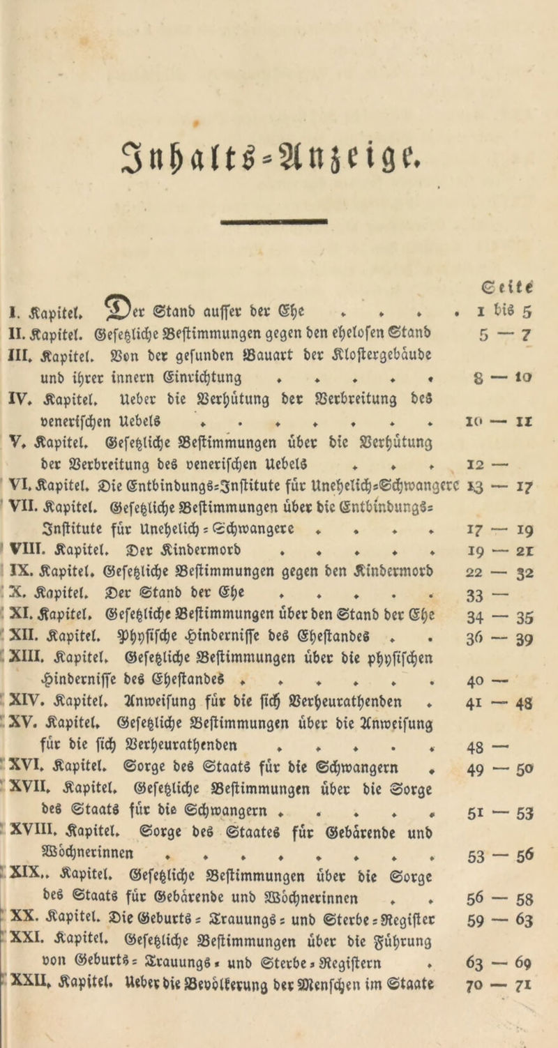 3ti&amp;«lt$-2ln5n8c. € eite I. .Kapitel, ®ec ©tanb auffei: bei; ©fjc , ♦ , . i bis 5 II. Kapitel. ©efefclidje SSeftimmungen gegen ben etjelofen ©taub 5 — 7 III. Kapitel. 23en bee gefunben SSauact ber Ktoftecgebaube unb ifjcec inncrn ©invicfytung ♦ ♦ . ♦ . 8 — it&gt; IV. Kapitel. Uebec bie S3ecl)ütung bec SSecbceitung fc&gt;c5 »enecifdjen UebelS ♦ . ♦ ♦ . * . 10 — 11 V. -Kapitel, ©efe^ticbe SSeftimmungen übec bic S3erf;ütung bec S3ecbceitung beS oenecifdjen UebclS ♦ ♦ , 12 — VI. -Kapitel. ®ie ©ntbinbungSsSnftitute füc Unefyetidjs^djwangcrc 13 — 17 VII. .Kapitel, ©efefclidje SSeftimmungen übec bic (SntbinbungSs Snftitute füc Unehelich: ©djroangece ♦ . ♦ . 17 — 19 VIII. Kapitel. ©ec Kinbecmocb ♦ ♦ ♦ ♦ ♦ 19 — 21 IX. Kapitel, ©efefclidje SSeftimmungen gegen ben Kinbecmocb 22 — 32 X. Kapitel, ©ec ©tanb bec @f)e ♦ . ♦ • • 33 — XI. Kapitel, ©efefdidje SSeftimmungen übeeben ©tanb bec ©f)e 34 — 35 XII. Kapitel. -fjinbeeniffe beö @fjcftanbes . . 36 — 39 XIII. Kapitel, ©efe|lidje SSeftimmungen übec bie ptjpftfdjen #inbecniffe beS ©ijeftanbeS ♦♦♦„,, 40 — XIV. Kapitel. Xnweifung füc bie fidf) S3ecf)eucatf)enben ♦ 41—48 XV. Kapitel, ©efe^lidje SSeftimmungen übec bie Xnmeifung füc bie ftdj S3ecl)eucatt)enben , , ♦ . * 48 — XVI. Kapitel, ©oege beS ©taatS füc bie ©d;roangent ♦ 49 — 50 XVII. Kapitel, ©efefclidje SSeftimmungen übec bie ©oege beö ©taats füc bie ©ebroangeen ♦ . . ♦ , 51 — 53 XVIII. Kapitel, ©oege beö ©taateS füc ©ebacenbe unb Söbcbnerinncn . ♦ . . * , * , 53 — 5&lt;5 XIX. . Kapitel, ©efefclidjc SSeftimmungen übec bie ©oege beö «Staats füc ©ebacenbe unb SQSocbnecinnen . ♦ 56 — 58 XX. Kapitel. ©ieöebuctSs SErauungSs unb ©teebe s Stegiflec 59 — 63 XXI. Kapitel, ©efe^lidje 33eftimmungen übec bie §üf)tung uon ©ebuctS= SEcauungS* unb ©teebe 3 S’tegiftern . 63 — 69 XXII. Kapitel. Uebec bie SSeoolfecung bec SDlenfdjen im «Staate 70 — 71