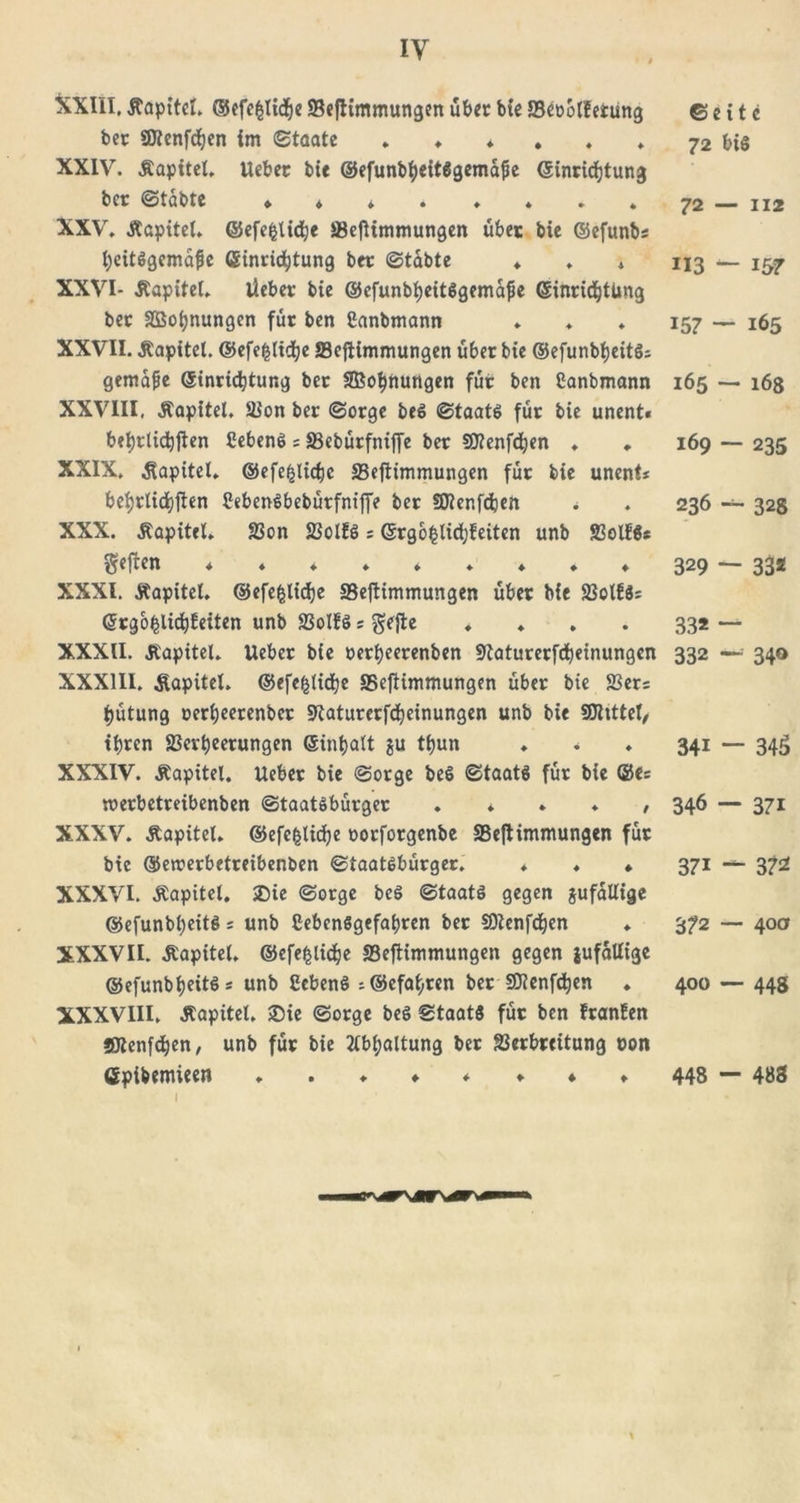 iy &amp;XIII. Äapitel. ©efe^lidje Vefiimmungen über bie JBeoolfetüng bet «JJicnfdjen im Staate XXIV. Äapitel, Uebec bie ©efunbheitägemafie Einrichtung ber Stabte ♦ XXV. Äapitel. ©efe§lidhe Vefiimmungen übet bie ©efunb* heitSgemafie (Einrichtung btr Stabte ♦ . * XXVI- Äapitel. lieber bie ©efunbheitSgemajie (Einrichtung ber SBoijnungen für ben Sanbmann XXVII. Kapitel. ©efefclühe JBejtimmungen über bie ©efunbheitS* gemafe (Einrichtung ber SBohrtungen für ben Canbmann XXVIII, Kapitel, Von ber Sorge beS Staats für bie unent« befyrtidjften CebenS * SSebürfniffe ber SOtenfdjen ♦ ♦ XXIX. Kapitel, ©efe^licfje 23eftimmungen für bie unent* beijrlidjjten Veben^bebürfnifTe ber SOienfdjen * XXX. Äapitel. Von VolfS * (Ergo^lichfeiten unb VolfS* geften ♦♦ + ♦*♦♦♦♦ XXXI. Äapitel. ©efefclühe Veftimmungen über bie VolfS* (Erg ofclichf eiten unb SSoIfS * gefte ♦ XXXII. Äapitel. lieber bie oerheerenben Staturerfcheinungcn XXXIII. Kapitel. ©efefcliche VefUmmungen über bie Ver* hütung oerijeerenber 9taturerf&lt;heinungen unb bie Stttttel/ ihren Verheerungen Einhalt gu thun ♦ * XXXIV. Äapitel. Ueber bie Sorge beS Staats für bie ©e= roerbetreibenben Staatsbürger . * ♦ ♦ , XXXV. Äapitel. ©efe^lidje oorforgenbe Veftimmungen für bie ©ercerbetreibenben Staatsbürger. ♦ ♦ ♦ XXXVI. Äapitel. &gt;Die Sorge beS Staats gegen gufallige ©efunbheitS * unb CebenSgefahren ber SDlenfchen XXXVII. Äapitel. ©efefcliche VefKmmungen gegen gufallige ©efunbheitS* unb CebenS *©efat,ren ber SDRenfchen . XXXVIII. Äapitel, £)ie Sorge beS Staats für ben franfen Jföenfdhen, unb für bie Abhaltung ber Verbreitung oon Gpibemieeo ©eite 72 bis 72 — 112 113 — 157 15? — 165 165 — 168 169 — 235 236 — 32S 329 ~ 33* 33* “ 332 —' 340 34i — 34£&gt; 346 — 37i 371 — 372 372 — 40a 400 — 448 448 — 488