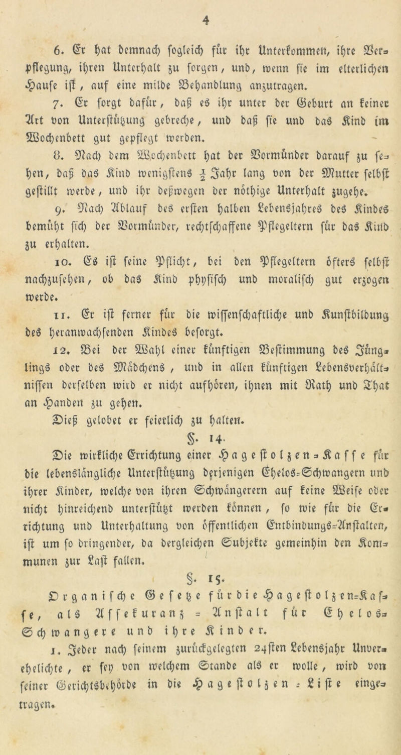 6. (5t hat bemnach fo^teicf) für ihr Unterfommen, ihre $cta pflegung, ihren Unterhalt 511 formen, unb, trenn fte im elterlichen .Ipaufe ijf , auf eine milbe SSehanblung anjutragen. 7. de forgt bafttr, bap e$ it)r unter ber (Geburt an feiner Tfrt ton Unterftüfcung gebred)e, unb baf? fte unb ba3 Äinb tm Sßodbenbett gut gepflegt werben. 8. 9fad) bem 2B,ochenbett hat ber SSormünbet barauf ju fe» hen, bap baS Äinb wcnigftenS \ 3ahc lang ton ber Butter felbft geftillt tterbe, unb it)r bepwegen ber nbtl)ige Unterhalt jugehe. 9. 9iacl) Ablauf beS elften halben 2eben$jal)re3 beS ÄinbeS bemüht ftd) bet SSotmünber, red;tfd;affene $P flegeltern für ba$ Äitib ju erhalten. 10. d$ ift feine Pflicht, bei ben ^»flegeltern bfterS felbfi nachjufehen, ob ba$ ilinb phpftfd) unb moralifch gut erjogm tterbe. 11. de ift ferner für bie wiffenfd)aftlid;e unb ^unjbbilbung be$ hfl'anttad)fenben ÄinbeS beforgt. 12. 23ei ber $ffial)l einer fünftigen 33eftimmung be$ ^mg* lingS ober beö 5D?abchen$ , unb in allen fünftigen 2eben3terhait=» niffen berfelben wirb ec nid)t aufhoren, ihnen mit Orath unb Shat an #anben ju gehen. Siep gelobet er feierlich 5« halten. §♦ 14* Sie wirfliche drrichtung einer £agejfol$en = £affe für bie lebenslängliche Untetjfühung berienigen df)elo3=0chtrangern unb ihrer Äinber, welche ton ihren ©chwängerern auf feine Steife ober nicht h*nreid;enb unterffü^t werben fbnr.en , fo wie für bie di* richtung unb Unterhaltung ton öffentlichen dntbinbungS-2lnffalten, ift um fo btingenber, ba begleichen ©ubjefte gemeinhin ben $om=» munen jur 2aft fallen. §* 15* Srganifchc © e f e £ e fürbie ^Jageftoljc n=£ a f=» f e, alö 2lffefuranj = % n ft a 11 für d h c l 0 Sa ©chwangere unb ihre ßinber. j. ^eber nach feinem jurücfgelegten 24flen 2cben$jahr Unter» ehelichte , er fei; ton welchem 0tanbe als ec wolle, wirb ton feiner ©erichtsbehotbe in bie $ a g e ff 0 l j e n 2 i ff e ringe» tragen.