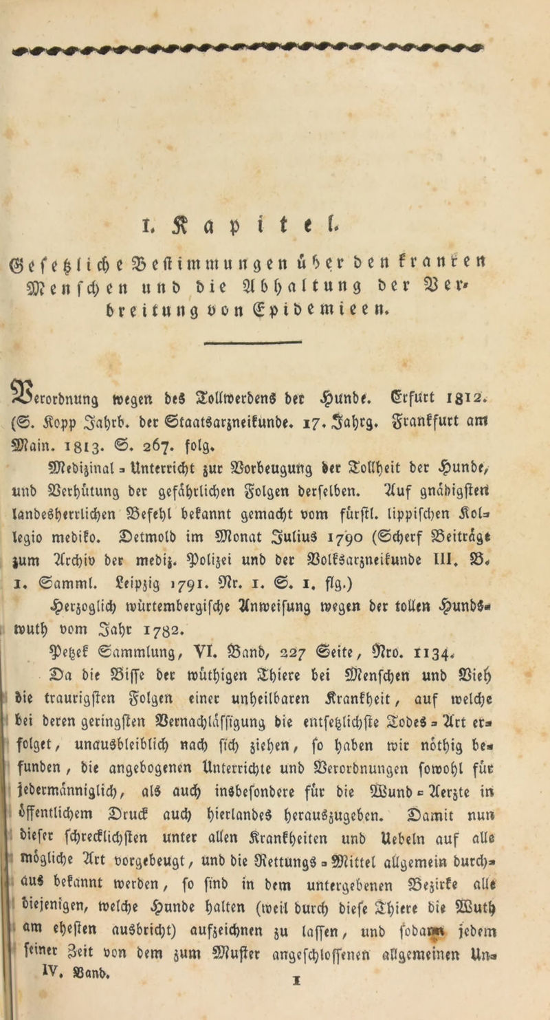 (5) c f e 11 i cf) c 33 c fl t nt ut u it g e n u b e r t&gt; e n f r a n t e n Sjftenfchen « n b bie 31 b Haltung bcv $8 er* 6reit«n9 t&gt;on 0ptbemteen. ^üecorbnung wegen be$ ülollroerbenS bec Jpunbe. (Erfurt 18^2. (0. Äopp 3»a|)tb* bec StaatSarjneibunbe« 17. Söbfä» gcanffuct am 5D?ain. 1813« ©. 267. folg« SDfrbijinal 3 Untetcicbt juc 33ocbeugung bec Tollheit bec #unbe, unb 33erbutung bec gefährlichen folgen berfelben. 3luf gnabigfiert lanbe$b«trlichen SSefebl begannt gemacht t&gt;om futfil. lippifeben 5toU legio mebifo. Detmolb im 9Jfrnat 3uliu$ 1790 (©cberf SÖeitrage $um Tfrcbio bec mebi$. ^olijei unb bec S3ol£$arjneilunbe 111. 33« 1« ©amml. Ceipjig 1791. 9fr. 1. 0. 1, flg.) Jperjoglicb roürtembergifcbe tfnweifung wegen bec tollen $unb$« wutb nom S’ab* 1732. $Pefce£ Sammlung, VI. 35anb, 227 Seife, 9fro. 1134* Da bie SSiffc bec wutbigen £biere bei SDtenfcben unb 33ieh bie traurigjlen folgen einec unbeilbacen jfranfbeit, auf meid)« bei becen geringen SSecnacbldfft'gung bie entfefclicbffr Sobe$ = 2lct ec» folget, unausbleiblich nad) ftd&gt; sieben, fo haben wie notbig be» funben , bie angebogenen Untercidjte unb 33erocbnungen fowobl fuc jebecmanniglich, als auch insbefonbere fuc bie 53Bunb * 2lerjte in öffentlichem Druif aud) bierlanbeS berauSjugeben. Damit nun biefec fchcecflidjjten untec allen Äranfbeitcn unb Uebeln auf alle mögliche 2fct noegebeugt, unb bie 9\ettung$ = Spittel allgemein bued)* || aus befannt werben, fo ftnb in bem untergebenen 95ejirfe alle diejenigen, welche ^)unbe halten (weil burch biefe &amp;biel:e bie SOButb am ebenen auSbridjt) aufjeichnen ju taffen, unb fobarm jebem feiner £eit oen bem jum SJiuflet angefcbloffenen allgemeinen Un» IV, S3&lt;mb.