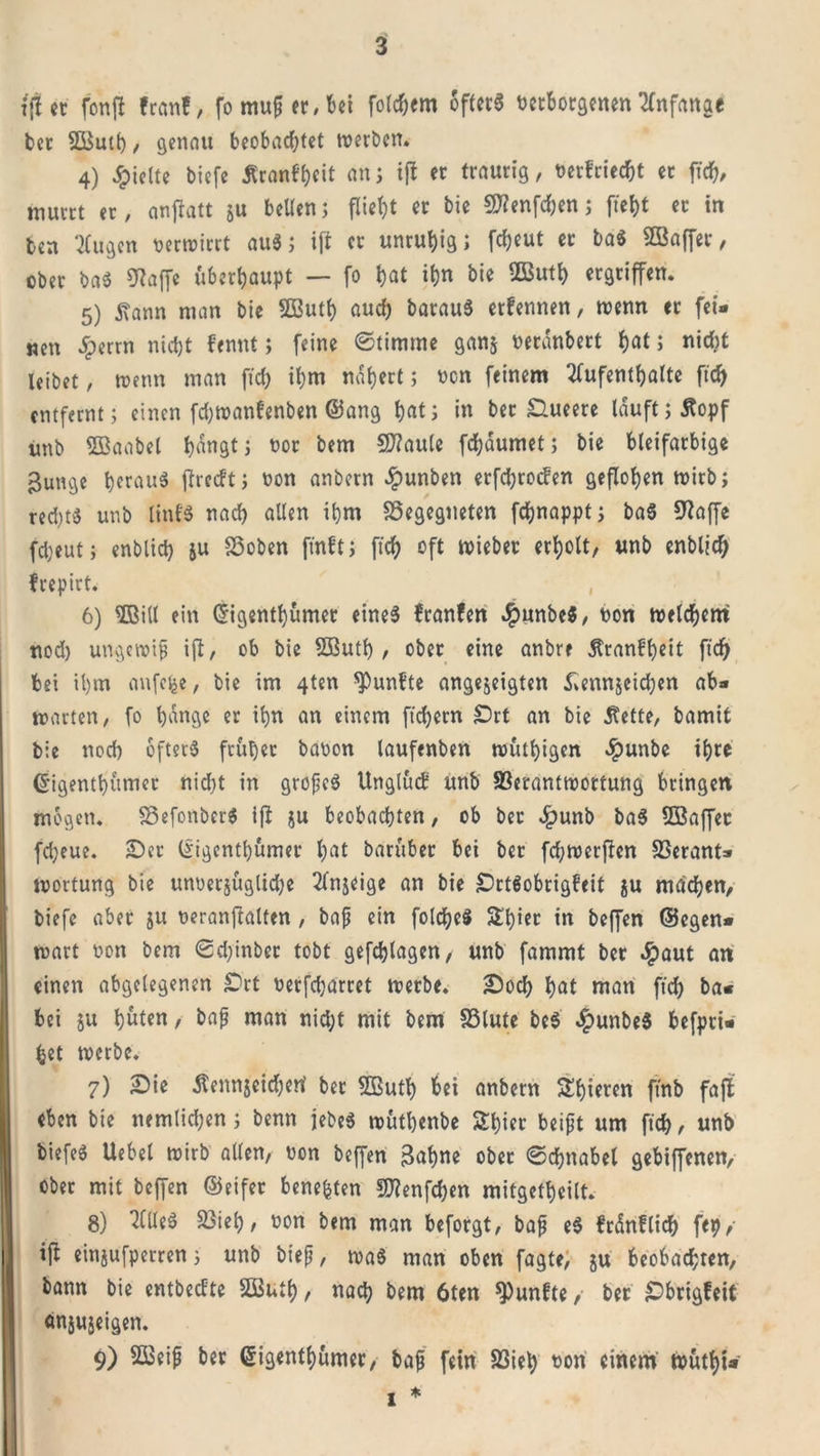 i'ffer fonft fr««!, fo mufft, bei folgern öftere netborgenen Anfänge bet SButh, genau beobachtet werben. 4) hielte biefe Äranf^eit an; ift er traurig, netfriecht er ftch, murrt er, anjlatt ju bellen; flieht er bie 9Wenfchen; ftef)t er in ben 2(ugen verwirrt aus; ift er unruhig; fdjeut er ba$ SBaffer, ober baS «Waffe überhaupt — fo hat ihn bie Ußuth ergriffen. 5) tan man bie SButh auch batauS etfennen, wenn er fei- nen £errn nicht fennt; feine ©timme ganj neranbert hat; nicht leibet, wenn man ftch ihm nähert; non feinem Aufenthalte ftch entfernt; einen fchwanfenben (Sang hat; in ber Slueerc lauft; Äopf imb Sßaabel hängt; nor bem SWaule fchäumet; bie bleifarbige gunge heraus ftreeft; non anbern £unben erfchroden geflohen wirb; red)ts unb linfS nach allen ihm begegneten fdjnappt; baS «Waffe fcheut; enblid) ju hoben jtnft; ftch oft wieber erholt, unb enblid) frepirt. , 6) ©itl ein Grigenthumer eines franfen $unbe$, non welchem nod) ungewip ift, ob bie SButh , ober eine anbre Äranfheit ftch bei ihm anfefee, bie im 4ten «Punbte angejeigten £ennjeid)en ab» warten, fo hange er ihn an einem ftchern Srt an bie Äette, bamit bie noch öfters früher banon laufenben wüthigen ^punbe ihre (jigenthümer nicht in gropeS ttnglud unb S3erantwottung bringen mögen. befonberS ifi ju beobachten, ob ber Jpunb baS «Baffer fcheue. Sec (Jigenthumer hat baruber bei ber fd;wetftcn berant- wortung bie unnerjüglidje Anjeige an bie SrtSobrigfeif ju machen, biefe aber ju neranjtalten, bap ein folcheS Shier in beffen ©egen» wart non bem ©d)inbec tobt gefchlagen, unb fammt ber J£&gt;aut an einen abgelegenen £)rt nerfdjarret werbe. Sod) hat man ftd) ba« bei ju h^ten, bap man nid;t mit bem blute beS $unbeS befpri» bet werbe. 7) Sie Äennjeid&amp;ert ber «Buth hei anbern Shieren fjfnb faft eben bie nemlichen; benn jebeS wuthenbe Shier beipt um ftch , unb biefeS Uebet wirb allen, non beffen Bahne ober ©djnabel gebiffenen, ober mit beffen ©eifer bene&amp;ten ÜWenfchen mitgetheilt. 8) Alles bieh, non bem man beforgt, bap eS fränflich fep, ift einjufperren; unb btep, was man oben fagte, ju beobachten, bann bie entbedte SButh, nach bem 6ten fünfte, ber Sbrigfeit änjujeigen. 9) SBeip ber Grigenthumer, bap fein 23iet&gt; non einem wuthi* i