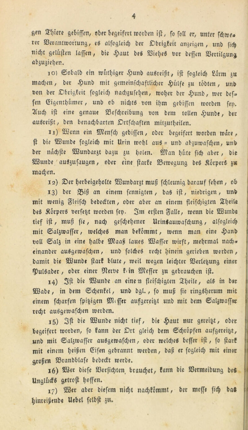 gm £!)iere gebiffen, ober begeifert worben ifl, fo foU er, unter fd;tve* rer 33erantwortung, es alfogleich ber Sbrigfeit anjeigen , unb fic^&gt; nid)t gelüjfen laffen, bie £aut be$ $iel;e$ vor beffen SSertilgung abjujieben. 10) ©obalb ein wütiger £unb auöreißt, ifl fogleid) Härm j« machen, ber #unb mit gemeinfd)aftlid)er Jpulfe ju tobten, unb von ber »Dbrigfeit fogleid) nacbjufeben, nooljec ber Jpunb, wer bef* fen Grigentbumer, unb ob nid)t$ von ibm gebiffen worben fei;. 2fud) ift eine genaue 3Scfd)reibung von bem tollen £unbe, ber augreißt, ben benachbarten £&gt;rtfd)aften mitjutbeilen. 11) $Ü{cnn ein Sftenfd) gebiffen, ober begeifert worben wäre, ft bie 3Bttnbe fogleid) mit Urin tvobl aug - unb ab^uwafdjen, unb ber naebfte Sßunbarjt baju ju b*&gt;Un. SJ?an hüte fid) aber, bic SOSunbe auSjufaugen, ober eine ffarbe «Bewegung beS körpere gx madjen. 12) Ser berbeigebolte Sßunbargt muß fcbleunig barauf feben, ob 13) ber S5i0 an einem fennigten, ba$ ift, niebrigen, unb mit wenig Sleifd) bebeeften, ober aber an einem fieifebigten Stbeil* beS Äorperg verfemt worben fei). 3m crflen Salle, wenn bie Sßttnbe tief ifi, muß fte, nach gegebener Urinfautvafcbung, alfogleich mit ©atjwaffer, weldjeö man befommt, wenn man eine #anb voll ©alg in eine halbe Sflaaß laueg SBaffer wirft, mebrmal nach* einanber au$gewafd)en, unb folcfteg recht hinein gerieben werben, bamit bie Söunbe jlarf blute, weil wegen leidster SSerleljung einer $Pul$aber, ober einer 9fetve f* in S)?effer ju gebrauchen ift. 14) Sff bi* 2Bnnbe an eine n fieifebigten £b*il*/ als in b« SBabe, in bem ©djenfel, unb bgl., fo muß fte ringSb«r»m mit einem febarfen fpifcigen Ziffer aufgereifet unb mit bem ©aljwaff&amp;r recht auögewafcben werben. j5) bie SEunbe nicht tief, bie #aut nur gereift, ober begeifert worben, fo fann ber £&gt;rt gleich bem ©djropfen aufgerei&amp;t, unb mit ©aljwaffer auggewafdjen, ober weicheg beffer ift, fo fiarf mit einem h«if«n Grifen gebrannt werben, baß er fogleich mit einer großen 33ranbblafe bebeeft werbe. 16) 2Eer biefe 23orficbten brauchet, fann bie 23ermeibung beJ Unglucf« getrofi Reffen. 17) 2ßcr aber biefem nicht nad;fommt, ber meffe ftch ba* hinveißenbe Uebel felbji ju. \