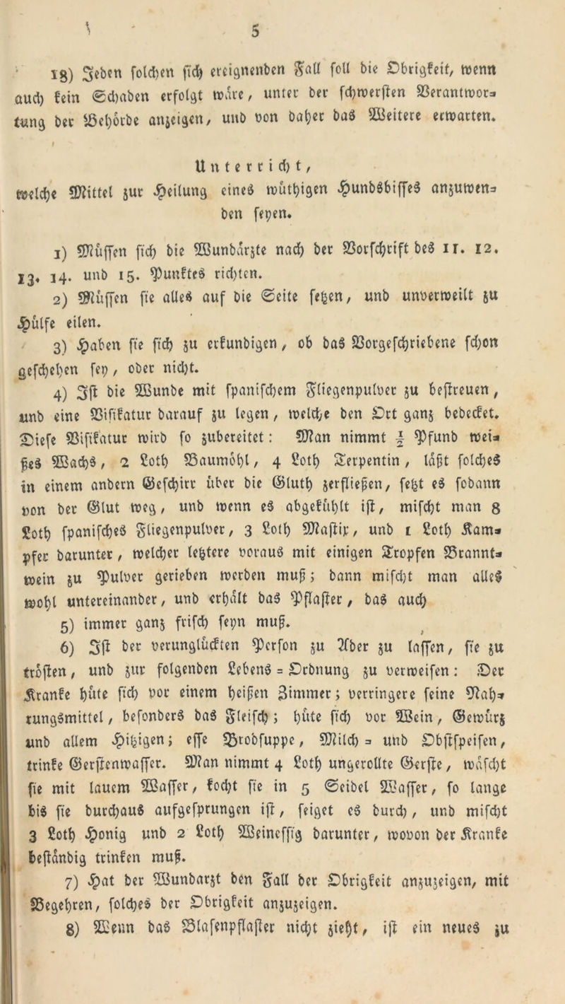 lg) ^cbcn folgen fid) ereignenben gaU foU bic Dbrigfeit, wenn aud) fein ©d)aben erfolgt wäre, unter ber fcbwerften «ßerantwor* t«n3 ber «Öeborbe anseigen, unb non batjec baS Weitere erwarten. I Unterricht/ ftjeld)« «Wittel jur Teilung eines wütigen £unb$biffeS anjuwtn=&gt; ben fepen. 1) «Wüffen fid) bie Sßunbdrjte nad) ber 2Sorfd)cift beS ir. 12. 13« 14. unb 15. fünftes richten. 2) «Wuffen fte alles auf bie ©eite fefcen, unb unnerweilt JU ^)ülfe eilen. 3) Jpaben fte fid) ju erfunbigen, ob baS 23orgefd)riebene fd)on gefd)el)en fep, ober nid)t. 4) 3ft bie SBunbe mit fpanifdjem ^liegenpulöet ju befireuen, unb eine 93ififatur barauf 511 legen, welche ben £&gt;rt ganj bebeefet. Siefe Sßififatur wirb fo jubereitet: «Wan nimmt \ «Pfunb wei* fe§ 5B«d)S, 2 £ott) SSaumobl , 4 2otb Serpentin, läßt folcbeS in einem anbern ©cfdjitr über bie ©lutf) jerfließen, fefct eS fobann non ber ©lut weg, unb tt&gt;enn eS abgefublt ijt, mifd)t man 8 Sotl) fpanifd)eS gliegenpulver, 3 Soll) «Waflip, unb 1 2otf) Äam» pfer barunter, welcher (entere norauö mit einigen Sropfen SSrannt* wein ju «Pulner gerieben werben muß; bann mifd)t man alles wotyl untereinanber, unb erbalt baS $&gt;flafter , ba$ aud) 5) immer ganj frifd) fepn mup. 6) Sfi ber nerunglücften «Perfon ju ?fber $u laffen, fte ju trbfien, unb jur folgenben Gebens = SDrbnung ju uerweifen: iDet 5lranfe but* fid) V°c einem heifjen ßinuner; Verringere feine Wab=» rungSmittel, befonberS baS gleifd); hüte fid) vor tffiein, ©ewur$ unb allem dpi^igen; effe «fctobfuppe, «Wild) =&gt; unb öbflfpeifen, ttinfe ©erftenwaffer. «Wan nimmt 4 Cotf) ungeteilte ©erfte, wdfdjt fte mit lauem SSaffer, fod)t fie in 5 ©eibel Gaffer, fo lange bis fie burcfyauS aufgefprungen ift, feiget cS burd), unb mifdjt 3 ßotb £onig unb 2 üotfy SBeincffig barunter, wovon ber ßranfe befidnbig trinfen mufj. 7) £at ber «ffiunbarjt ben galt bet «Dbrigfeit anjujeigen, mit SSegebren, foldjeS ber £&gt;brigfeit anjujeigen. 8) «Senn baS S3lafenpflajler nicht jieflt, iß ein neues ju