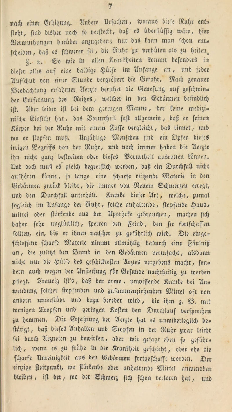 mtd) einer Erhifcung. ?Cnbere Urfachen, woraug biefe Stuhr enf- ftef)t, ftnb bisher nod) fo oerffeeft, bap eg überflüfftg wäre, fffet S3etmuthungen barüber anjugeben; nur bag fann man fcI&gt;on ent- fd;eiben, bap eg fdjwerer fei, bie Stuhr ju t&gt;erb«ten alg ju heilen, §.2, So wie in allen ßranfheiten fommt befonbetg in biefec alleg auf eine balbige 5pülfe im Anfänge an, unb jebet 3fuffd)ub oon einer ©tunbe üergropert bie ©efaf)r. 9?ad) genauer 23eobad;tung erfahrner 2ferj(e beruhet bie ©enefung auf gefdjwin- ber Entfernung beg Steifceg, welcher in ben ©ebarmen beftnblid) ijf. 2(ber leiber ifi bei bem geringen Spanne, bet feine mebiji- nifd;e Einftd)t f)at, bag 23orurtheil fajl allgemein, bap er feinen Körper bei ber Stuhr mit einem gaffe üergleid)t, bag rinnet, unb n&gt;o er fiopfen mup. Unjal)lige Sftenfchen ftnb ein Bpfer bicfe$ irrigen 25egriffg oon bet Stuhr, unb nocl) immer l)aben bie 2ferjtc il)n ntd)t ganj befreiten ober biefeg 23orurtheil augrotten fonnen. Unb bod) mup eg gleid) begreiflid; werben, bap ein Burchfall nid)t aufboren fonne, fo lange eine fcharfe rei^enbe Sftaterie in ben ©ebarmen juruef bleibt, bie immer non feuern ©chmerjen erregt, unb ben Burdjfall unterhalt, Jtranfe biefer 3fti, weldje, jumal fogleid) im Anfänge ber Stuhr, foldje anhaltenbe, jbpfenbe #aug- mittel ober jiarfenbe aug ber ^fpotl)efe gebraud)en, madjen ft cf) ba^er febr unglüeflid), fperren ben geinb, ben fte fortfdjaffen füllten, ein, big er ihnen nachher ju gefährlich wirb. Bie einge= fchloffcne fcharfe Materie nimmt allmdhlig baburd) eine gdulnip an, bic julefct ben 25ranb in ben ©ebarmen oerurfad)t, algbann nid)t nur bie $ulfe beg gefd)icfteffen 7lrjteg öergebenS mad)t, fon- bern auch wegen ber 2lnffecfung für ©efunbe nad)tbeilig ju werben pflegt. Sraurtg iff’g, bap ber arme, unwiffenbe Äranfe bei 2fn- wenburtg folcher ftopfenben unb jufammenjiehenben Mittel oft non anbern untetjtüfct unb baju berebet wirb, bie ihm $. 25. mit wenigen Stopfen unb geringen Äoffen ben Butdjlauf oerfprcchen gu hemmen. Bie Erfahrung ber Sfcrgte hat eg unwtberleglid) be- tätigt, bap biefeg Inhalten unb ©topfen in ber Stuhr jwat leicht fei burd) TTrsncicn ju bewirfen, aber wie gefagt eben fo gefähr- lich, wenn eg ju frühe in ber Äranfheit gefdjicht, ober ehe bie fcharfe Unreinigfeit aug ben ©ebarmen fortgefdjafft worben. Ber einzige j&amp;eitpunft, wo fldrfcnbe ober anhaltenbe 9J?ittel anwenbbar bleiben, iji ber, wo ber ©d)merj ftd; fdfjon verloren hat/ unb