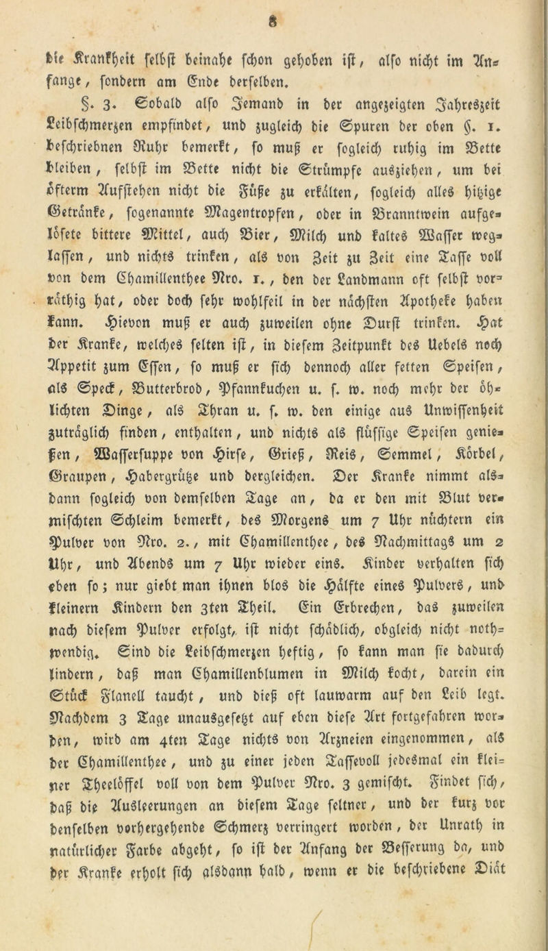 fcte ßranffjeit fetbfl beinahe fdjon gehoben ijf, alfo nicht im An* fange, fenbern am Grube betfelben. §. 3. ©obalb alfo Semanb in bec angejeigten 3at)rcS$eit £eibfcbmerjen empftnbet, unb jugleicb bie ©puren ber oben §. 1. befdbtiebnen 9iul)r bemerft, fo map er fogleid) tubig im SSette Heiben , felbft im SSette nid)t bie ©trumpfe auSjieben, um bei efterm Aufftcben nid)t bie güfe ju erfdlten, fogleid) alles b^fi« ©ettanfe, fogenannte 9)?agentropfen, ober in 33ranntwein aufge» lofete bittere Mittel, aud) S3ier, SD?i(d&gt; unb falteS Söaffet weg* laffen, unb nichts trinfen, als öon Seit jtt Seit eine £affe ttott uon bem Gbamillentbee 9?ro* 1., ben ber Sanbmattn oft felbfl nor3 rdt^ig hal&gt; °ber bod) fel)t wohlfeil in ber ndchfien 2fpotb&gt;efc haben fann. $ieuon muf er auch juweilen ohne Dutj? trinfen. ^pat ber Äranfe, tticld)eS feiten tfb, in biefem 3ottpunft beS UebelS ned) Appetit jum Gfffen, fo mufj er ftd) bennod) aller fetten ©peifen, clS ©peef, SSutterbrob, ^föunfud)en u. f. w. nod) mehr ber ob* liebten Dinge, als Sbran u. f. tu. ben einige auS Unwiffenbeit jutrdglid) ftnben, enthalten, unb nichts als flüfftge ©peifen genie» f en, 5Bafferfuppe uon #itfe, ©rief, OveiS, ©emmel, Vorbei, ©raupen, ^)abergru|e unb bergleid)en. Der £ranfe nimmt als* bann fogleid) öon bemfelben £age an, ba er ben mit SSlut t&gt;er« mifebten ©d)leim bemerft, beS Borgens um 7 Ubr nüchtern ein 9)uluer uon 9?ro. 2., mit G?bamillcntbee, beS 9f?ad)mittag5 um 2 Ubr, unb AbenbS um 7 Ul)t wieber eins, ivinber verhalten ftd) «ben fo; nur giebt man ihnen bloS bie Jpdlfte eines ^ttluerS, unb fleinern Äinbern ben 3ten £l)eil. ©in Erbrechen, baS jutreilen nach biefem *Pnloer erfolgt, ift nid)t fcbdblicb, obgleid) nicht noth= tuenbig» ©inb bie Seibfchmerjen heftig , fo fann man fte baburd) linbern, baf man Gbamillenblumen in S0?ilcf) focht, barein ein ©tuef Flanell taud)t, unb bief oft lauwarm auf ben Üeib legt. £ftad)bem 3 5£age unauSgcfefct auf eben biefe 2frt fortgefabren wer» ben, wirb am 4ten $£age nid)tS oon Arjneien eingenommen, als ber (^bnmillentbee, unb ju einet jeben £affet&gt;oll jebeSmal ein flei= per Sbeeloffel uoll non bem fülltet 9?ro. 3 gemifcht. ginbet ftd), baf bie Ausleerungen an biefem Sage feltner, unb ber furj 00t benfelben uorbergebenbe ©chmerj uerringert worben , ber Unratb in natürlicher $arbe abgeht/ fo ijf ber Anfang ber S3efferung ba, unb ber ßranfe erholt ftd) alSbann halb, wenn er bie befd)tiebene Didt