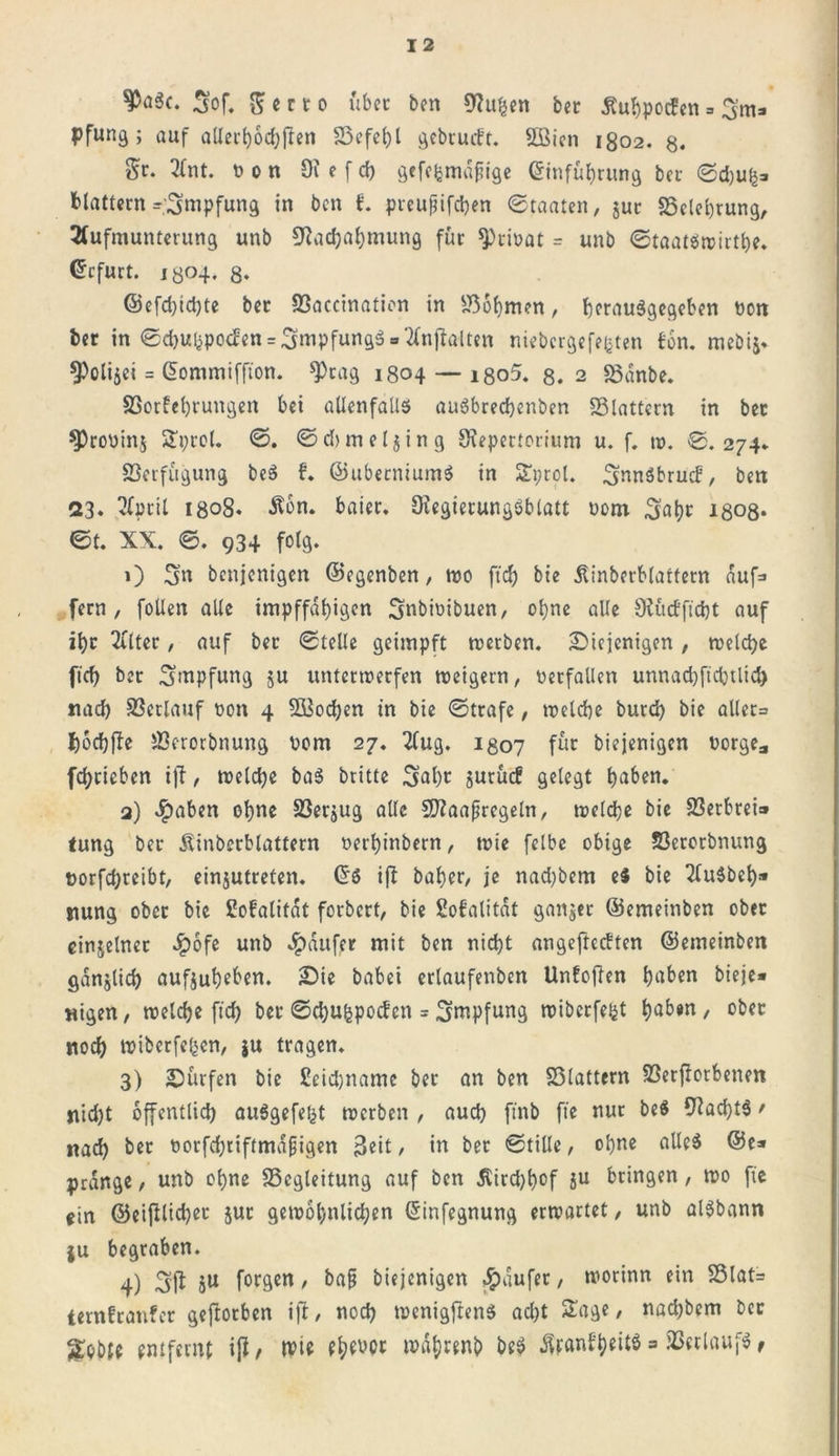 ^öic. 3of. 5 c r t o über ben Ruhen ber ßuhpocfen = 3m» pfung ; auf aüei't)6d;jter» Befehl gcbrutft. Sßicn 1802. 8. Sr. Ant. nn 9i e f ch gefehmdpige Einführung bet Sdjuh» blättern Impfung in ben t preujjifchen (Staaten, jur Belehrung, Aufmunterung unb Rachahmung für ^riöat = unb Staatiwirthe. Erfurt. iyo4. ß. ©efd)id)te ber SSaccinaticn in Böhmen, hcrauigegeben bon ber in Sd)Uhpocfen = 3mpfung3» Anhalten niebergefe^ten ton. mebij. ^Polijei = Giommiffton. 9)rag 1804 — i8o5. 8. 2 Bdnbe. Borfehrungen bei allenfalls auSbredjenben Blattern in ber ^roüins Sprol. S. Sd&gt;mel$ing Repertorium u. f. w. @.274. Verfügung bei f. ©ubeeniumi in £i;rol. ^nnibruef, ben 23. April igo8. Äon. baier. Regierungsblatt uom 3ahr i808* St. XX. S. 934 folg. 1) 3'n benjenigen ©egenben, wo ftd) bte dlinberblattern auf» fern, füllen alte impffat)igen Snbimbuen, ohne alle Rücfficht auf ihr Alter, auf ber Stelle geimpft werben. diejenigen, welche fid) ber Stopfung ju unterwerfen weigern, verfallen unnachftchtlid) nach Betlauf bon 4 9Q3od)en in bie Strafe, welche burd) bie aller» fcochfle Berorbnung bom 27. Aug. 1307 für biejenigen borge* fchricben i|i, welche bai britte 3al)r jutücf gelegt höben. 2) #aben ohne Betrug alle SRaaprcgeln, welche bie Berbrei» tung ber Äinberbtattern berhinbern, wie felbe obige Berorbnung borfchreibt, einjutrefen. Ei ift baher, je nad)bem ei bie Auibeb» nung ober bie Sofalitdt forbert, bie ßofalitdt ganjet ©emeinben ober cinjelner ^)ofe unb Raufer mit ben nicht angeftccften ©emeinben gdnjlich aufjuhefon. die habet erlaufenben Unfoften höben bieje« wigen, welche fich ber ©chu&amp;pocfen = Stopfung wiberfe^t höben, ober noch wiberfe^en, ju tragen. 3) dürfen bie ßcidjname ber an ben Blattern Beworbenen nicht öffentlich auigefefct werben , auch ftnb fte nur bei Rad)ti / nach ber oorfd;riftmapigen 3eit / in ber Stille, ohne allei @e» prange, unb ohne Begleitung auf ben Ätrchhof ju bringen, wo fte ein ©eijllicher jut gewöhnlichen Einfegnung erwartet, unb alSbann ju begraben. 4) Sft Su f°r9en / bap biejenigen Raufer, worinn ein Blat= ternfranfer gejlotben ift, noch wenigfteni ad)t Sage, nad)bem ber gpbte entfernt ift, wie fhtfW beS &amp;anf|)eitt = Bcrlaufi,