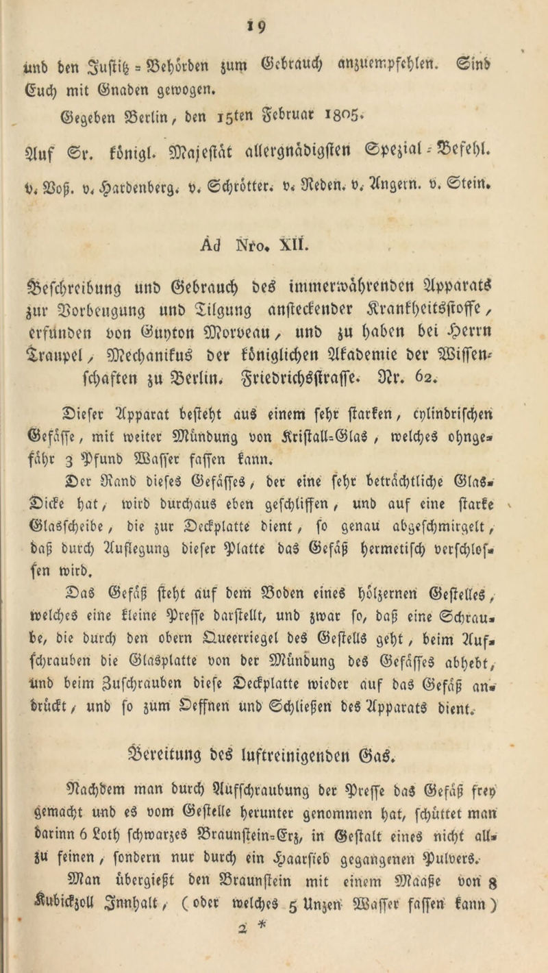 imb ben Sufiife = SSebotben jum ©ebraud; emsuempfcblen. ©inb &lt;5ud? mit ©naben gewogen. ©egeben SSerlin, ben isten Scbruat I8°5* Qluf ©r. fonigl. $D?ajejIdt dlergnäbigjien epejtatSBefefjl. i)f SSop. t&gt;&lt; #arbenberg* o. ©ebrotter; o&lt; Sieben. t&gt;, Ungern, b. ©teilt. ÄJ Nto. XII. &amp;efc()rcibtmg uni) ©ebraud) &amp;e£ tmmeriba()ren&amp;ett Apparats $ur Vorbeugung unt&gt; Tilgung antfecfeuöer $vanb()Cit$ftojfe, erfänden uon ©upton Sttomnu / unö $u ()aben bei Jpevrn Graupel/ S}?ed)amfu£ bet* fbnigltcben Slbabemie bei* Votffem fcb&gt;aften $u Vevlin. Sneörtcböflraffe. 9?r. 62. tiefer Apparat befielt aus einem fef)t fbarfen, cplinbrifcben ©efdffe, mit weiter SJiünbung oon &amp;rifiaU=@laS , welches ot)nge* fahr 3 *Pfunb Sffiaffer faffen bann. £&gt;er Sianb biefeS ©efdffeS,- bet eine fet)r beträchtliche ©la$» jDtcFe bat, wirb burcpauS eben gefebtiffen, unb auf eine ftatfe ©laSfcpeibe, bie jur üDetfplatte bient, fo genau abgefd)mirgelt, bap burd) Auflegung biefer glatte baS ©efdp ^ermetifc^ oerfchlof» fen wirb. £&gt;aS ©efdp {lept auf bem 33oben eines hölzernen ©ejMeS, welches eine Fleine ^5reflfc barftellt, unb jwat fo, bap eine ©ebrau» be, bie burd) ben obern Slueerriegel beS ©efFellS gebt, beim 2(uf» fd)rauben bie ©laSplatte non ber SMnbung beS ©efdffeS abbebt, imb beim gufchrauben biefe 2Decfplatte wicber auf baS ©efdp an» brucFt / unb fo jum £&gt;effnen unb ©ehliepen be$ Apparats bient. Bereifung be$ luftvetntgenben ©a$. Siacbbem man burd) Sluffcpraubung ber treffe ba$ ©efdp frei) gemacht unb eS 00m ©efhlle herunter genommen ^&gt;at, fdjüttet man batinn 6 ßott) fchwarjeS 95raunjFein=©r$, in ©eftalt eines nicht aU» SU feinen , fonbern nur burd) ein Jpaarfteb gegangenen $utoerS.- Sftan übergiept ben SSraunjtein mit einem SJiaape uori g ■föubicfjoU ^nnt)a(t, (ober welches 5 Un^en SBaffer faffen fann )