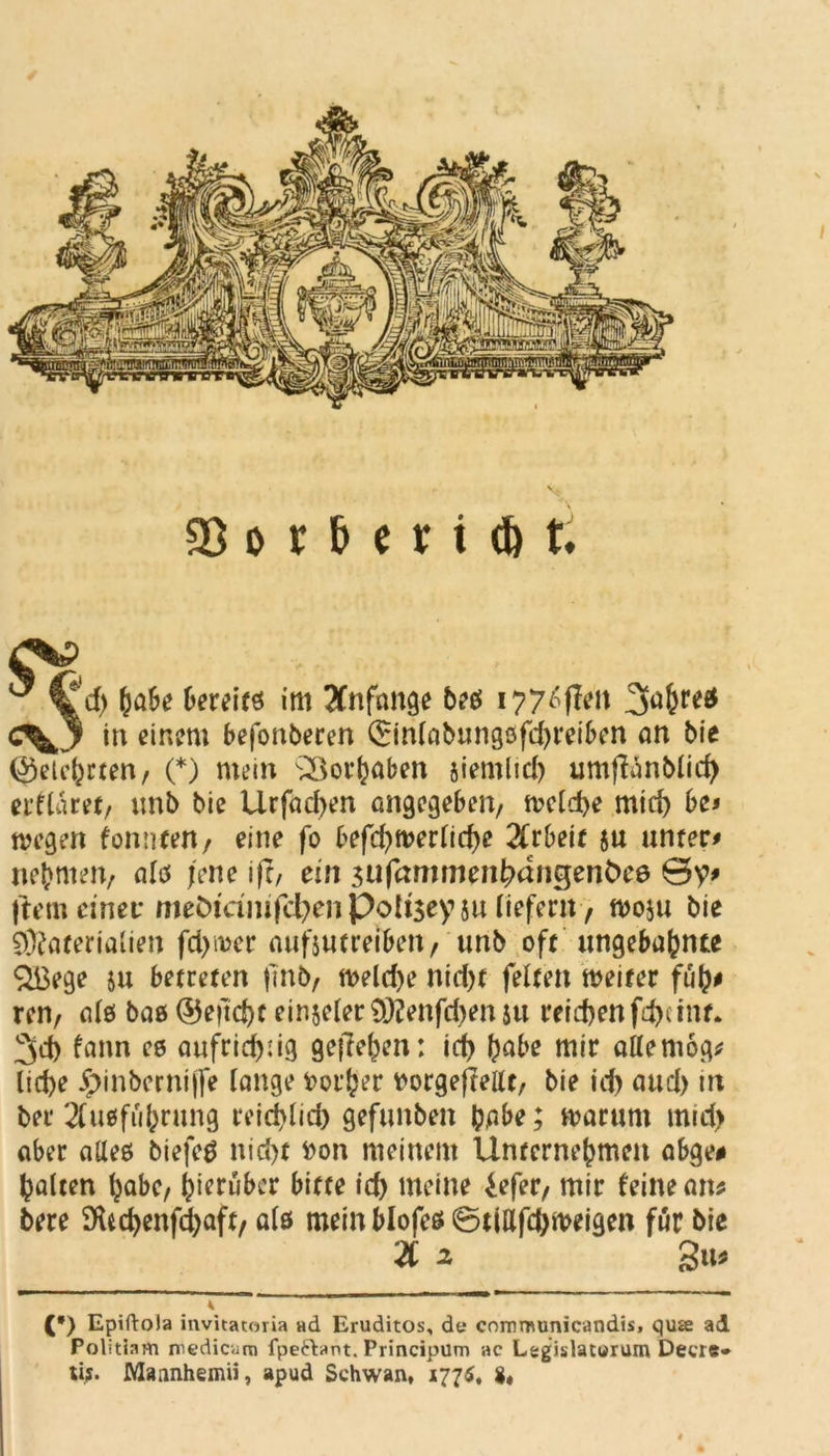 jd) (w&e tcreits im Anfänge bi6 i?7^fft’it 3u^re*t «v3 in einem befonberen 0n(abungofd)reiben an bie (gelehrten/ (*) mein Vorhaben siemlid) umflanblid) erflaret, unb bie Urfad>en angegeben/ welche mich be* wegen fonnten/ eine fo befd)werlid)e Arbeit 5u unter# neunten, alcs jene ifl, ein $ufammenhnngenÖee 0y# ftem einet* meDiamfcfyen Poti$ey 5u liefern, woju bie Materialien fd>wer aufjutreibeit/ unb oft ungebahnte $ßege ju betreten fmb/ welche nicht feiten weiter füft# renr als baß <55eftd>t einjeler Menfdjen ju reichen fd)e int. 3d) fann ee aufridjdg gesehen: id) habe mir aflemog* lidje £>inbernij[e lange Vorher tforgeftellt/ bie id) aud> nt ber 2Cu€ffu(?rung reichlid) gefunben habe; warum mid> aber aHeß biefeä nicht fcon meinem Unternehmen abge# halten habc, hierüber bitte id) meine iefer/ mir feine an* bere SKfcd)enfd)aft/ als mein blofeß 0ttafd)weigen für bie 2C 2 gti* (*) Epiftoia invitatoria ad Eruditos, d« commimicandis, quae ad Politinm rncdicam fpeftant. Principum ac Legislaturum Deere» tij. Maanhemii, apud Schwan, 177$, $«