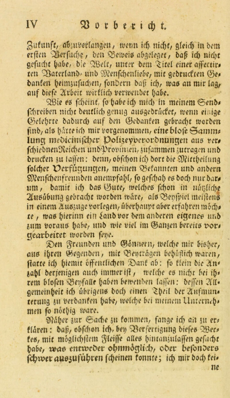 3ufimft/ äSjuWrfongctt, wenn idj nid)t, gfeidj inbem erfto Verfud)e, ben Q3eweis abgcleget, bafi id> nid>t gefudtf &abe, ble £Belt, unter bem ^itel einer affectir# ten Vaterland unb 9)?enfd>cnliebe, mit gebrühten ©e# bauten feeimäufudjen, fonbern bajj ief>, was an mir lag/ auf biefe Arbeit wirflid) Verwenbet l;abe. 2öie es fd>cint, fo (jabe id) rnid) in meinem <0enb# fdweiben nid)t beurlict» genug ausgebrücfet, wenn einige ®e(efrrte baburd) tiuf ben ©ebanfen gebracht worben ftnb, als batte id) mir vorgenommen, eine blofe Qamm* Iung mebirimfeber poli$eyv>erortmungeit am rer# fd)iebnen2f{eid)en unb'fVovi'men, jufammen jutragen unb bruefen $u lajfen: beim, obfdjon icf) bort bie SDfittfceifung foldjer Verfügungen/ meinen QWamuen unb anbern Sftenfdjenfreunben anempfafyf, fo gefdjafc es bod) nur bar# um/ barnit id) bas ©ute, welches fcf)on in nü$lid)e Ausübung gebracht worben wäre, als Vepfpiel meijlens in einem Äusjugc vorlegen, überhaupt aber erfahren m6d)# te, was (jierinn ein ^anbvor bemanberen eigenes unb isum voraus fcabe, unb wie viel im ©anjen bereits t>or< gearbeitet worben fei;e. £)en greunben unb ©onnern, weld)e mir bisher, aus i&ren ©egenben, mit Östrogen bejüftid) waren, ffatte id) feiemit effentltdjen Sbanf ab: fo dein bie 2tn* $a(?l ber/entgen and) immer if?, welche es nid?t bei i&# rem blofen Verfalle (>aben beweisen taffen: bejfen 'M* getneinfceit id) übrigens bod) einen ‘Sfceil ber £ufmun* rerung ju verbanfen tyabe, welche bei meinem Umcrnrf}# men fo notjjig wäre. 9?al?er $ur ©ad)e jtt fommen, fange id) ait ju er* klaren: baß, obfebon id). bei; Verfertigung biefes 2Ber# fes, mit möglichem Sleifte alles (Mwanjufaffen gefugt fcabe, x»ae> entweder obnmogltcb, ober befonbers f<$wetaue$u führen fdjeinen fonnte; icb mir boef) fei# ne