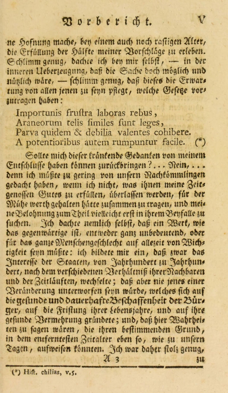 ne m.icftf, fei? einem eiurf) ncrf) euffisen 2ffeer/ Mt? (Jrfüßung ber $nlfte meiner SSorfcßtage ju erleben. (Scßtimm genug, badne icß bet) mir frtbjl , — in ber inneren Ueberjeugnng, baß bie ©aebe boeb moglid) imi> nu^Tid) wäre, — fcfjlimm genug, baß biefeß bie Qrrwar# tung von aßen jenen ju fetjn pflege, weldje ©efeße vor* iuerogen ßaben: Importunis fruftra laboras rebus, Araneorum relis fimiles funt leges, Parva quidem & debilia valentes cobibere. A potentioribus autem rumpuntur facile. (*) (Sollte mid) biefer fränfenbe ©ebanfen von meinem <£wfd)lu(fe ßaben fonnen jttrücfbringen?,.. fftein,. ♦ ♦ benn id> mußte $w gering von unfern {ftodtfommlingen gebaeßt ßnben, wenn icf> nicf>t, waß ißnen meine %t\t* flenoffen ©uteß su erfüllen, überlajfen werben, für ber SObdje wertß gehalten ßätte jufammenju tragen, unb mei< ne^eloßnung $uttv£ßeil VieHeicßf erfl in ißrem^epfatte su fuebem 3$ bacOre nemltd) fclbj?, baß ein Q53erf, wtc baß gegenwärtige \ft, ent Weber gans unbebeurenb, ober für baß ganjeütefcbengefdjlecfjt auf aßejeit vonSBid)* tigfeit feint müßte: id> biibere mir ein, baß jwar baß 3nterefle ber (Staaten, von 3aßrhunberc ju bert, nadjbemverfdjiebenen SSerßäftmf ißrenftad)baren unb ber 3eitläuften, wedjfefte; baß aber nie jene* einer Sßerünberung unterworfen fern würbe, weldjeß ftcf> auf bie gefunöe unö önuci:l;affe^efc^affenf;etr fceu 23ür# ger, auf bie $riffung ißrer Jebenßjaßre, unb auf tßre gefunbe QSermeßrung grünbete; unb,baßßier QBaßtßei* ten su fagen wären, bie ißren beflimmenben ©ruitb, in bem entfernteren geitafter eben fo, wie m unfern ^agen, aufweifen fonnten. 3d> war baßer jM$ genug, 21 3 5U (*} Hift. chil/as> v,y,