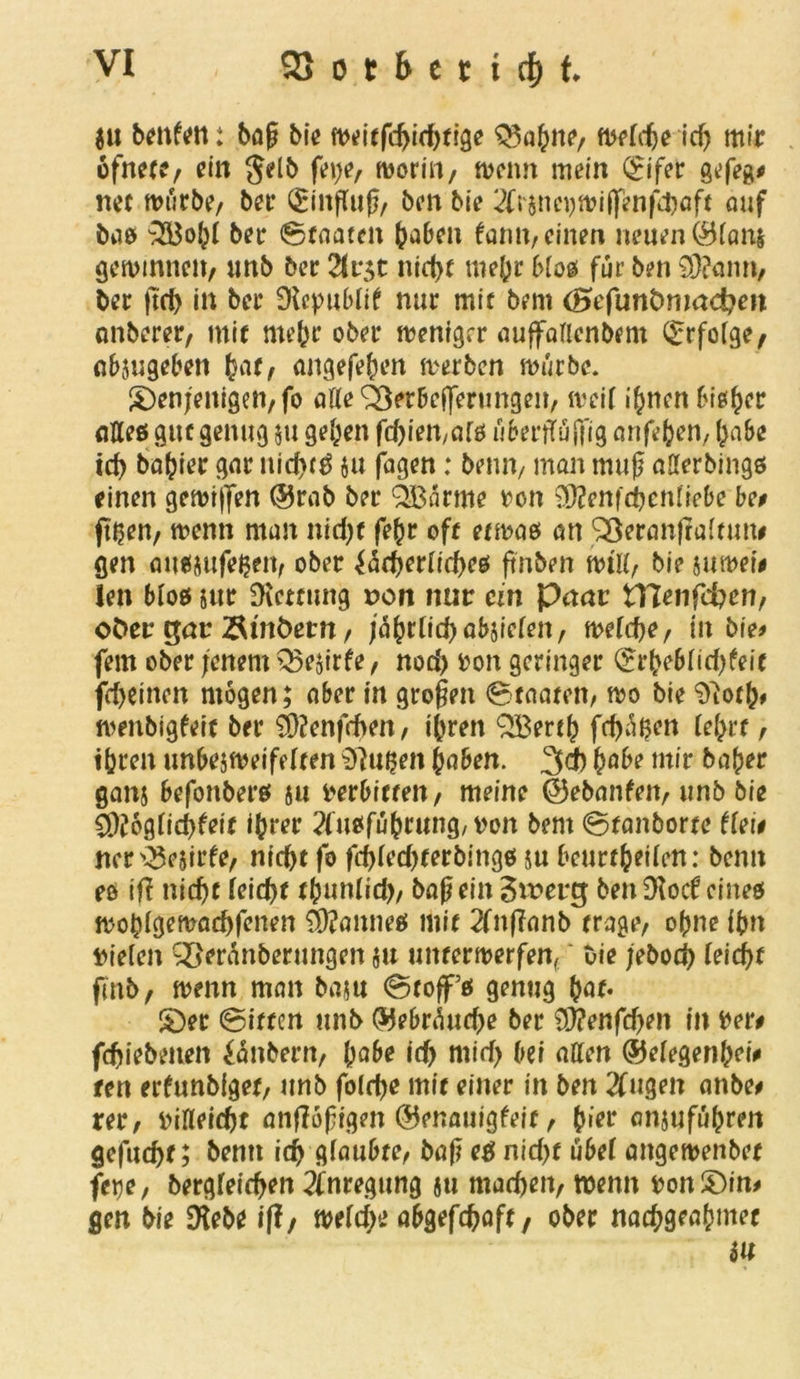 $u benfen: baß bie meitfchichfigr Zahlte/ mefdje ich mir ofnert/ ein Jelb feije/ moriU/ meim mein 0fer gefeg* net mürbe/ ber Siitßuß/ ben bie 2tr&ncijwiffenfchflft auf baß 353ohi ber ©faaten haben faim, einen neuen ®(ani gemimten/ unb ber 2lr;t nicht mehr Moß für ben $?ann, ber |tch in ber Dlepublif nur mit bem (Befuntmmdjen nnberer/ mit mehr ober menigrr auffallenbem Srfofge, nbjugeben (sar, angefehen merben mürbe. denjenigen/fo atte^eröefferungen/ mei( ihnen bisher <iUeß gut genug $u gehen fdjieit/afß uberffuffig anfehen, habe ich bafuer gar nichts ju jagen: beim/ man muß aüerbingß einen gemtflen ©rab ber QBärme von 93?enfchcn(iebe be# fthen/ menn man nidjt fehr oft etmaes an SBeranjtaitum gen außjufeßen/ ober {ächeriicheß jtnben mtli/ bie jumeie len bloß sur SKcttung t>on nur ein Paar tflen\d)en, oder gar Ämtern / jahrtichabsiefen/ mlfye, in bie* fern ober jenem Q5e$irfe / nod> von geringer Srhebiidjfeit fdjeinen mögen; aber in großen Staaten/ mo bie 9^otl> menbigfeit ber 9)?enf(bm, ihren £Berth fehlen (ehrt / ihren unbejmeifeiten Sftußen haben. 3$ habe mir bajjer ganj befonberß ju verbitten/ meine ©ebanfen/ unb bie C9ü6g(id)feif ihrer 2fußführung, von bem Stanborte dei# ncr^ejirfe/ nicht fo fdjledjterbingß su beurtheiien: beim eo ifl nicht (eicht thun(id)/ baß ein $xoevg ben Dlocf eineß mohigemachfenen Fairneß mit 2fitf?anb trage/ ohne ihn vieien £ieranberungen §u untermerfen{ ‘ uie jebod) (eicht ftnb, menn man baju Stoff ß genug hat« der Sitten unb ©ebrüudje ber üttenfdjen in Ver# fdjiebenen £änbern/ habe ich mid> bei affen ©eiegenhei# ten erfunbiget, unb foidje mit einer in ben 2fugen anbe* rer/ vineidjt anfloßigen ©enauigfeit / (wr anjufuhren gefuchf; bentt ich giaubte/ &aß eß nidjf u6ef attgemenbet feye, bergfeichen Anregung ju machen/ menn vondin* gen bie Diebe iff/ meidje abgefchaft/ ober nach9eahmet in