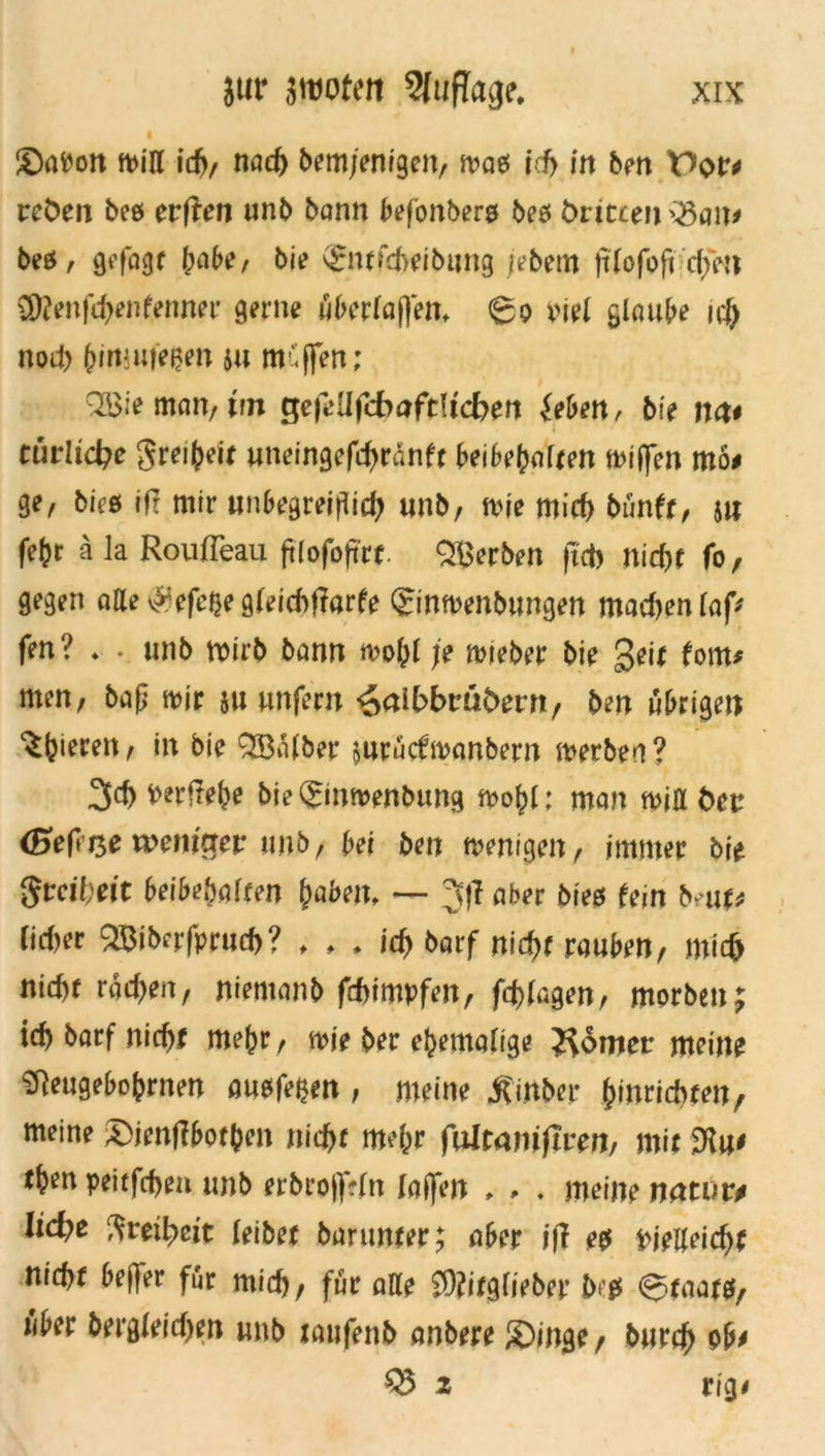 ©aPon miß ich/ nach bem/enigen, ivaeJ ich in ben Por* rct>en bee evften unb bann befonbers be* öriccen >3au* beä, gefagt !wbe, bie s£ntfd>eibung jebem ftlofofi cffm ü)?enfd>enfenner gerne überlagern <£o viel glaube ui) nod) bimwesen $u mCjfen; Q33ie man, trn gejeüfcbaftttcben {eben, bie net* ctirlid^e grei^eit uneingefchranft beibebaUen n>iffen mö* ge, biee ift mir unbegreiflid; unb, mie mich bünft, 5« fefcr ä la Roufleau ftlofoft'rr. Serben |td> nicht fo, gegen aße \»:efe{}e gleichende ©nmenbungen madmnlaf* fen? . . unb wirb bann mo(>l je mteber bie geit fom* men, baj? mir $u unfern <Z>ct\bbmbevn f ben übrigen gieren, in bie QSalber mrücfmanbern merbea? 3d> mftebe bie(£inmenbung mo^l: man miß tum <&efit$e voenimv unb, bei ben menigen, immer bie Svcibeit beibefmIfen haben, — Jfl aber bm fein bm* lieber ^iberfprud)? , , , id) barf nicht rauben, mich nid)r rad^en, niemanb fdnmpfen, fragen, morben; icb barf nicht me^r, mie ber ehemalige J^omer meine i5]eugebobrnen öusfe^en , meine jfinber &inricbten, meine ©ienffbotben niefer mehr fulramftren, mir t^en peirfeben unb erbroftVfn [affen , , ♦ meine n<xtuu Iid?e Freiheit leibet barunter; aber iff e$ pjeßeicbf nicht bejfer für mich, für aße 2)?itglieber bc# (Staats, über berg(eid)en unb taufenb anbere ©inge , burch ob* 03 2 vig*