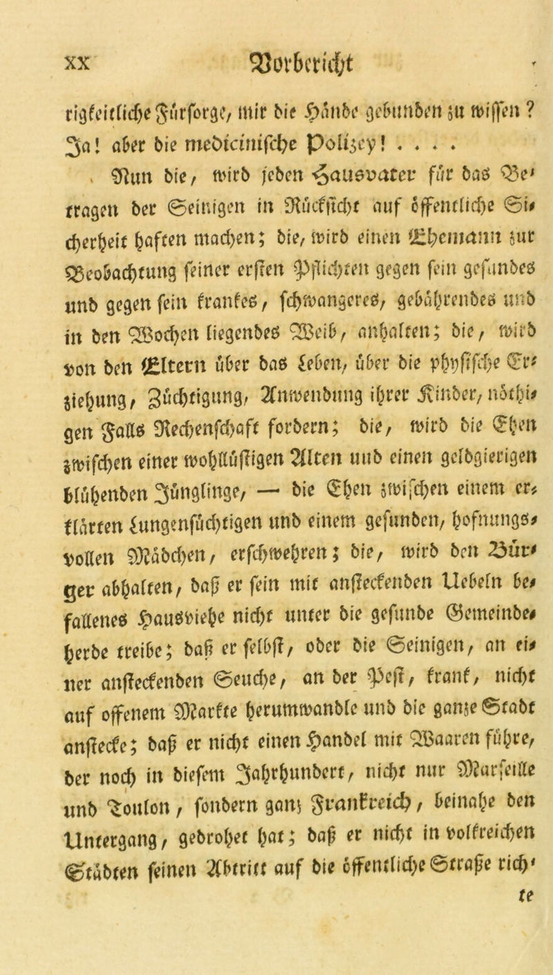 rigfeitlidtejürforgi!, mir Me &ü\\bc gebimben ju nwffe» ? 3a! «ber bie meötdnifcfye Poligey! . . . . , 9}utt bie, »itb (eben ^aaevatev für bas 03 e' trage» ber ©einigen in £RucftTd>r auf öffentliche ©i» djer^eit Ijaften mad)en; bie, »irb einen !£[}cnm:m sut qjeobadjtung feiner erffen 9>pid>ten gegen fein gefmbes unb gegen fein Hanfes, fcfnvangercs, gebäprenbes unb in ben SBodjen iiegenbes 033cib, anf affen; bie, »irb »on ben (Eltern über bas feben, über bie pbüfi'fAe Cfr-- jie^ung, Südjtigimg, 2fnwenb»ng i&rer .Svinber, nüt&i* gen gaff« Üfecf>enfd>aft forbern; bie, wirb bie <£(jen jtrifcfyen einer wopffüjligen 2Wten uub einen geibgierigen bfüpenben 3üng(inge, — bie $(jen jwifdfm einem er, Härten fungenfüci)tigen unb einem geftmben, pofntmgs* »öden 9Ääbd>en, erfdjwe&ren; bie, wirb beit 35üv> ger abpaften, ba|j er fein mit anffeefenben Uebefn be* fattenes £auSPie(je nid)f unter bie gefunbe ©emeinbe# fjerbe treibe; bafi erfefbf!, ober bie ©einigen, an eie „er anffeefenben ©eud>e, an ber >]3cft, Hanf, nid)t auf offenem Sftarfte perumwanbfe unb bie ganse Stabt anfieefe; bap er niepf einen -fianbet mit OBaaren füllte, ber nod) in biefent 3apr(>unbcrf, tiiept nur COJarfetfle unb Ponton, foitbern galt; gtanfmd?, beinahe ben Untergang, gebropet pat; bap er nieftf in »offreiipen ©täbten feinen Abtritt auf bie 6ffentlid)e ©träfe rief)* u