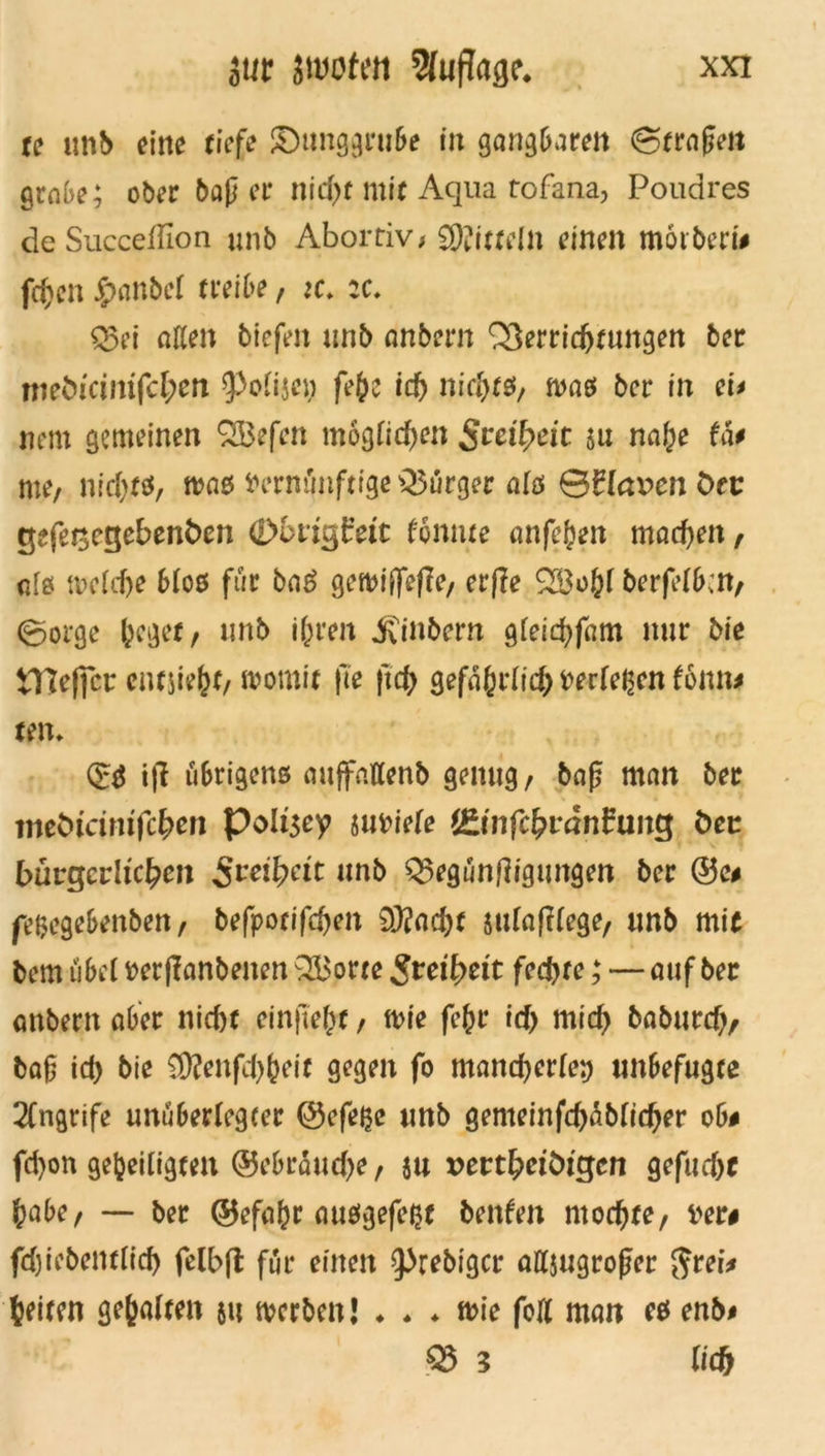 tc unb eilte riefe ®unggrube iit gangbaren ©fraßen grabe; ober baß er nid)f mir Aqua rofana, Poudres deSucceßion unb Abortiv# SKirreln einen morberi# fdjen £>anbel treibe, :c. :c. Q3ei aßen tiefen unb anbern Verrichtungen ber mebicinifcfyen ?>oiijeu feh? ich nicfytsf, was ber in ei* nem gemeinen $53efen möglichen Sveifyeit $u na(;e fä# me# nichts, was Vernünftige Bürger als ©flauen Ort: tjefesegebenfcen Obrtgfett tonnte anfefcen machen, ate welche blos für bag gewiffefTe, erjle 2Bohl berfelbcn, ©orge heget, unb ihren Sintern gleichfam nur bie tHeficr entsteht, womit fie fich gefährlich fcerleßen tonn* ten* & t|l übrigens auffattenb genug, baß man ber meturimfehen Poltgey smoiele t£infcfyvänfung Oec bürgerlichen Sveifyät unb Q3egunß/gungen ber ©e* fe&egebenben, befporifchen 93?ad>t sulafllege, unb mit bem übel perflanbenen VBorte Freiheit fechte; — auf ber anbern aber nicht ein fleht, wie fc(w ich nt id> baburch, baß id> bie 3Kenfd)heif gegen fo mancherlei) unbefugte 2(ngrife unüberlegter ©efefee unb gemeinfd)ablid)er ob# fd)on geheiligten ©ebraudje, su »erthetöigcn gefud)f habe, — ber ©efahr ausgefeijt benfen mochte, Der# fdjiebentlid) felbft für einen ^rebiger attjugroßer $rei* beiten gehalten $tt werben! ♦ * ♦ wie foß man es enb# ® 3 lieh