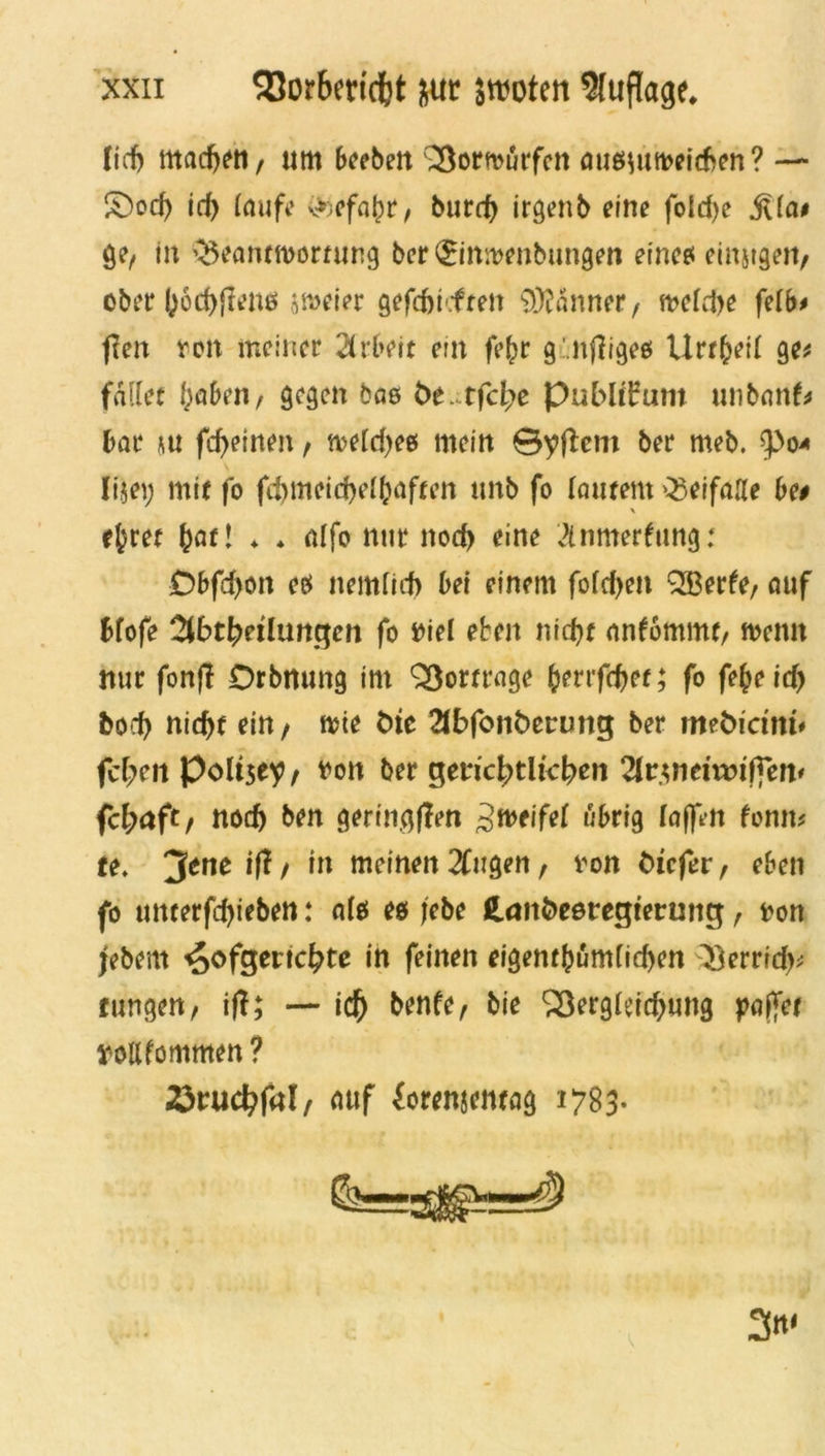 lief) macbett/ um beeben ^ortourfen ausuuveicben? — S)od) id) laufe v*)efabr/ burd) irgenb eine fold>e jtla# ge, in QSeannvornwg ber (£imt>enbungen eines einigen/ ober I;6d)(lens jmeier gefdm.fren Banner, meldje feib* f?en von meiner Arbeit ein fefcr g.nfiiges Urtbetl ge* fallet f;aben, gegen bas be. tfcl;e Publikum unbanf* bar m fcf)einen, n>eld)es mein ©yftem ber meb. $>04 lijei; mit fo fd)meid)ell;aften «nb fo lautem Q3eifaIIe be# \ efret Jatl ♦ * alfo nur nod) eine Anmerfung: Dbfd)on es nemlid) bei einem fofcf>en Q33erfe/ auf Hofe Abteilungen fo Diel eben niebt anfommt/ rnemt nur fonj! Orbnung im Qßortrage benfebet; fo febeid) bod) nid)t ein/ tvie bie Abfonberung ber mediemu febril poltsey/ von ber gerichtlichen Arjncivmffen' febaft/ nod) ben geringen ^weifet übrig (affen fonrn te. jfcne $ / to meinen Augen, von diefer, eben fo uttterfdjieben: als es jebe Landesregierung / von jebem ^ofgeriebte in feinen eigentümlichen ^errid)* tungen/ i|f; — idf) benfe/ bie Vergleichung paffet voilfommen? ^ruc^fal/ auf forenjentag 1783.