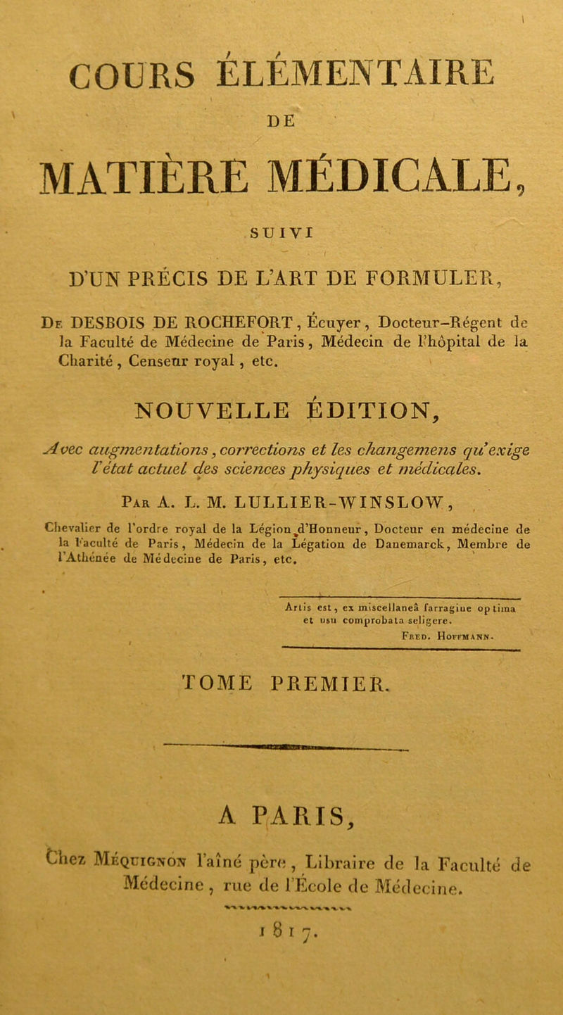 I COURS ÉLÉMENTAIRE MATIÈRE MÉDICALE, SUIVI * / D’UN PRÉCIS DE L’ART DE FORMULER, Df. DESBOIS DE ROCHEFORT, Écuyer, Docteur-Régent de la Faculté de Médecine de Paris, Médecin de l’hôpital de la Charité , Censeur royal, etc. NOUVELLE ÉDITION, Avec augmentations, corrections et les changemens qu’exige l’état actuel des sciences physiques et médicales. Par A. L. M. LULLIER-WINSLOW, Chevalier de l’ordre royal de la Légion%d’Honneur, Docteur en médecine de la l'acuité de Paris, Médecin de la Légation de Dauemarck, Membre de l’Athénée de Médecine de Paris, etc. Arlis est, ex miscellaneâ farragiue op tiina et usu comprobata seligere. Frf.d. Hoffmann. TOME PREMIER. A PARIS, Chez Méquignon l’aîné père, Libraire de la Faculté de Médecine , rue de l’École de Médecine. I 817. 1