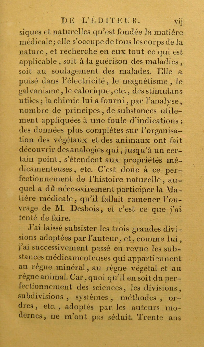 siques et naturelles qu’est fondée la matière médicale; elle s’occupe de tous les corps de la nature, et recherche en eux tout ce qui est applicable , soit à la guérison des maladies , soit au soulagement des malades. Elle a puisé dans l’électricité, le magnétisme , le galvanisme, le calorique,etc., des stimulans utiles ; la chimie lui a fourni , par l’analyse, nombre de principes, de substances utile- ment appliquées à une foule d’indications : des données plus complètes sur l’organisa- tion des végétaux et des animaux ont fait découvrir des analogies qui, jusqu’à un cer- tain point, s’étendent aux propriétés mé- dicamenteuses, etc. C’est donc à ce per- fectionnement de l’histoire naturelle, au- quel a du nécessairement participer la Ma- tière médicale, qu’il fallait ramener l’ou- vrage de M. Desbois, et c’est ce que j’ai tenté de faire. J’ai laissé subsister les trois grandes divi- sions adoptées par l’auteur, et, comme lui, j’ai successivement passé en revue les sub- stances médicamenteuses qui appartiennent au règne minéral, au règne végétal et au règne animal. Car, quoi qu’il en soit du per- fectionnement des sciences, les divisions, subdivisions , systèmes , méthodes , or- dres, etc., adoptés par les auteurs mo- dernes, ne m’ont pas séduit. Trente ans