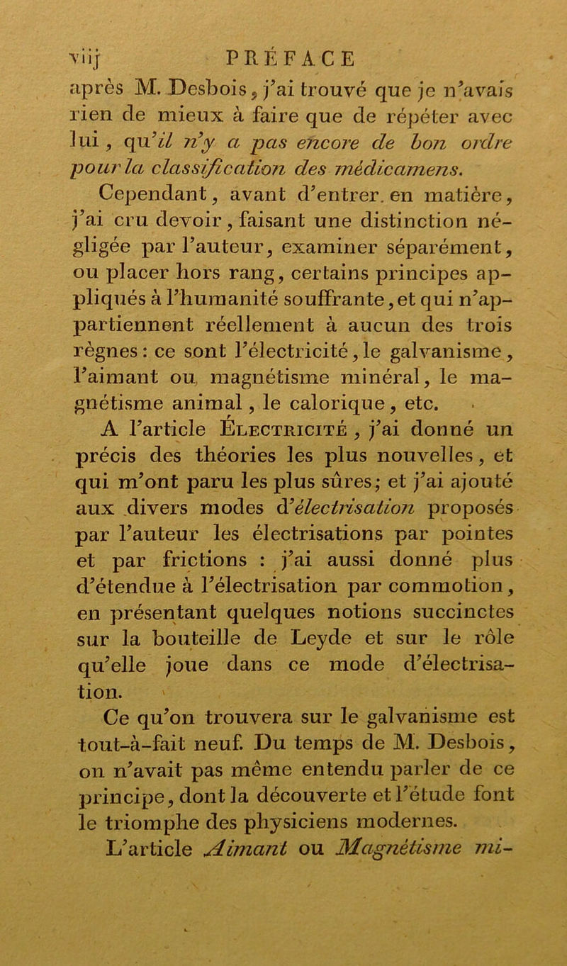 après M. Desbois, j’ai trouvé que je n’avais rien de mieux à faire que de répéter avec lui , qu’il n’y a pas encore de bon ordre pour la classification des médicamens. Cependant, avant d’entrer, en matière, j’ai cru devoir, faisant une distinction né- gligée par l’auteur, examiner séparément, ou placer hors rang, certains principes ap- pliqués à l’humanité souffrante, et qui n’ap- partiennent réellement à aucun des trois règnes : ce sont l’électricité, le galvanisme, l’aimant ou, magnétisme minéral, le ma- gnétisme animal, le calorique, etc. A l’article Electricité , j’ai donné un précis des théories les plus nouvelles, et qui m’ont paru les plus sûres; et j’ai ajouté aux divers modes d’électrisation proposés par l’auteur les électrisations par pointes et par frictions : j’ai aussi donné plus d’étendue à l’électrisation par commotion, en présentant quelques notions succinctes sur la bouteille de Leyde et sur le rôle qu’elle joue dans ce mode d’électrisa- tion. ' Ce qu’on trouvera sur le galvanisme est tout-à-fait neuf. Du temps de M. Desbois, on n’avait pas même entendu parler de ce principe, dont la découverte et l’étude font le triomphe des physiciens modernes. L’article Aimant ou Magnétisme mi-