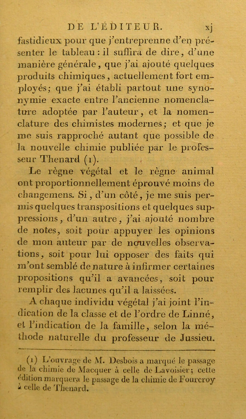 fastidieux pour que j'entreprenne d'en pré- senter le tableau : il suffira de dire, d'une manière générale, que j'ai ajouté quelques produits chimiques, actuellement fort em- ployés; que j'ai établi partout une sjmo- nymie exacte entre l'ancienne nomencla- ture adoptée par l'auteur, et la nomen- clature des chimistes modernes; et que je me suis rapproché autant que possible de la nouvelle chimie publiée par le profes- seur Thénard (1). Le règne végétal et le règne animal ont proportionnellement éprouvé moins de changemens. Si, d'un côté, je me suis per- mis quelques transpositions et quelques sup- pressions , d'un autre, j'ai ajouté nombre de notes, soit pour appuyer les opinions de mon auteur par de nouvelles observa- tions, soit pour lui opposer des faits qui m'ont semblé de nature à infirmer certaines propositions qu'il a avancées, soit pour remplir des lacunes qu'il a laissées. À chaque individu végétal j'ai joint l'in- dication de la classe et de l'ordre de Linné, et l'indication de la famille, selon la mé- thode naturelle du professeur de Jussieu. (1) L’ouvrage de M. Desbois a marqué le passage de la chimie de Macquer à celle de Lavoisier; celle édition marquera le passage de la chimie de Fourcroy * celle de Thénard.